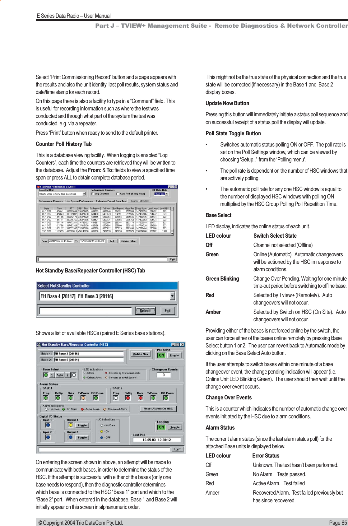 Page 65E Series Data Radio  User Manual © Copyright 2004 Trio DataCom Pty. Ltd.Part J  TVIEW+ Management Suite -  Remote Diagnostics &amp; Network ControllerSelect Print Commissioning Record button and a page appears withthe results and also the unit identity, last poll results, system status anddate/time stamp for each record.On this page there is also a facility to type in a Comment field. Thisis useful for recording information such as where the test wasconducted and through what part of the system the test wasconducted. e.g. via a repeater.Press Print button when ready to send to the default printer.Counter Poll History TabThis is a database viewing facility.  When logging is enabled LogCounters, each time the counters are retrieved they will be written tothe database.  Adjust the From: &amp; To: fields to view a specified timespan or press ALL to obtain complete database period. This might not be the true state of the physical connection and the truestate will be corrected (if necessary) in the Base 1 and  Base 2display boxes.Update Now ButtonPressing this button will immediately initiate a status poll sequence andon successful receipt of a status poll the display will update.Poll State Toggle Button Switches automatic status polling ON or OFF.  The poll rate isset on the Poll Settings window, which can be viewed bychoosing Setup..  from the Polling menu. The poll rate is dependent on the number of HSC windows thatare actively polling. The automatic poll rate for any one HSC window is equal tothe number of displayed HSC windows with polling ONmultiplied by the HSC Group Polling Poll Repetition Time.Base SelectLED display, indicates the online status of each unit.LED colour Switch Select StateOff Channel not selected (Offline)Green Online (Automatic).  Automatic changeoverswill be actioned by the HSC in response toalarm conditions.Green Blinking Change Over Pending. Waiting for one minutetime-out period before switching to offline base.Red Selected by Tview+ (Remotely).  Autochangeovers will not occur.Amber Selected by Switch on HSC (On Site).  Autochangeovers will not occur.Providing either of the bases is not forced online by the switch, theuser can force either of the bases online remotely by pressing BaseSelect button 1 or 2.  The user can revert back to Automatic mode byclicking on the Base Select Auto button.If the user attempts to switch bases within one minute of a basechangeover event, the change pending indication will appear (i.e.Online Unit LED Blinking Green).  The user should then wait until thechange over event occurs.Change Over EventsThis is a counter which indicates the number of automatic change overevents initiated by the HSC due to alarm conditions.Alarm StatusThe current alarm status (since the last alarm status poll) for theattached Base units is displayed below.LED colour Error StatusOff Unknown. The test hasnt been performed.Green No Alarm.   Tests passed.Red Active Alarm.   Test failedAmber Recovered Alarm.  Test failed previously buthas since recovered.Hot Standby Base/Repeater Controller (HSC) TabShows a list of available HSCs (paired E Series base stations).On entering the screen shown in above, an attempt will be made tocommunicate with both bases, in order to determine the status of theHSC. If the attempt is successful with either of the bases (only onebase needs to respond), then the diagnostic controller determineswhich base is connected to the HSC Base 1 port and which to theBase 2 port.  When entered in the database, Base 1 and Base 2 willinitially appear on this screen in alphanumeric order.