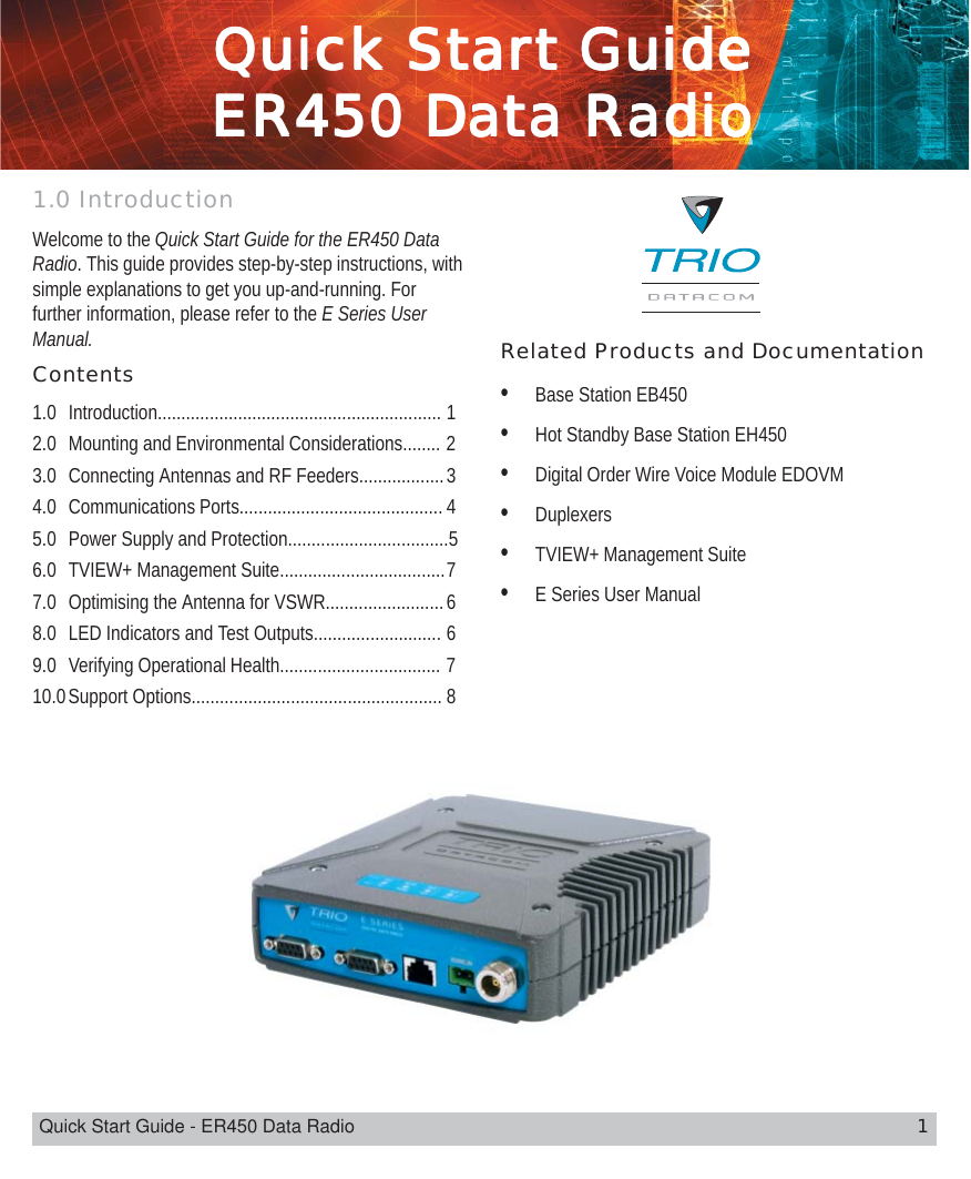 Quick Start Guide - ER450 Data Radio 1QuicQuicQuicQuicQuick Stark Stark Stark Stark Start Guidet Guidet Guidet Guidet GuideER450 DaER450 DaER450 DaER450 DaER450 Data Rta Rta Rta Rta Radioadioadioadioadio1.0 IntroductionWelcome to the Quick Start Guide for the ER450 DataRadio. This guide provides step-by-step instructions, withsimple explanations to get you up-and-running. Forfurther information, please refer to the E Series UserManual. Related Products and Documentation•Base Station EB450•Hot Standby Base Station EH450•Digital Order Wire Voice Module EDOVM•Duplexers•TVIEW+ Management Suite•E Series User ManualContents1.0 Introduction............................................................ 12.0 Mounting and Environmental Considerations........ 23.0 Connecting Antennas and RF Feeders..................34.0 Communications Ports........................................... 45.0 Power Supply and Protection..................................56.0 TVIEW+ Management Suite...................................77.0 Optimising the Antenna for VSWR.........................68.0 LED Indicators and Test Outputs........................... 69.0 Verifying Operational Health.................................. 710.0Support Options..................................................... 8