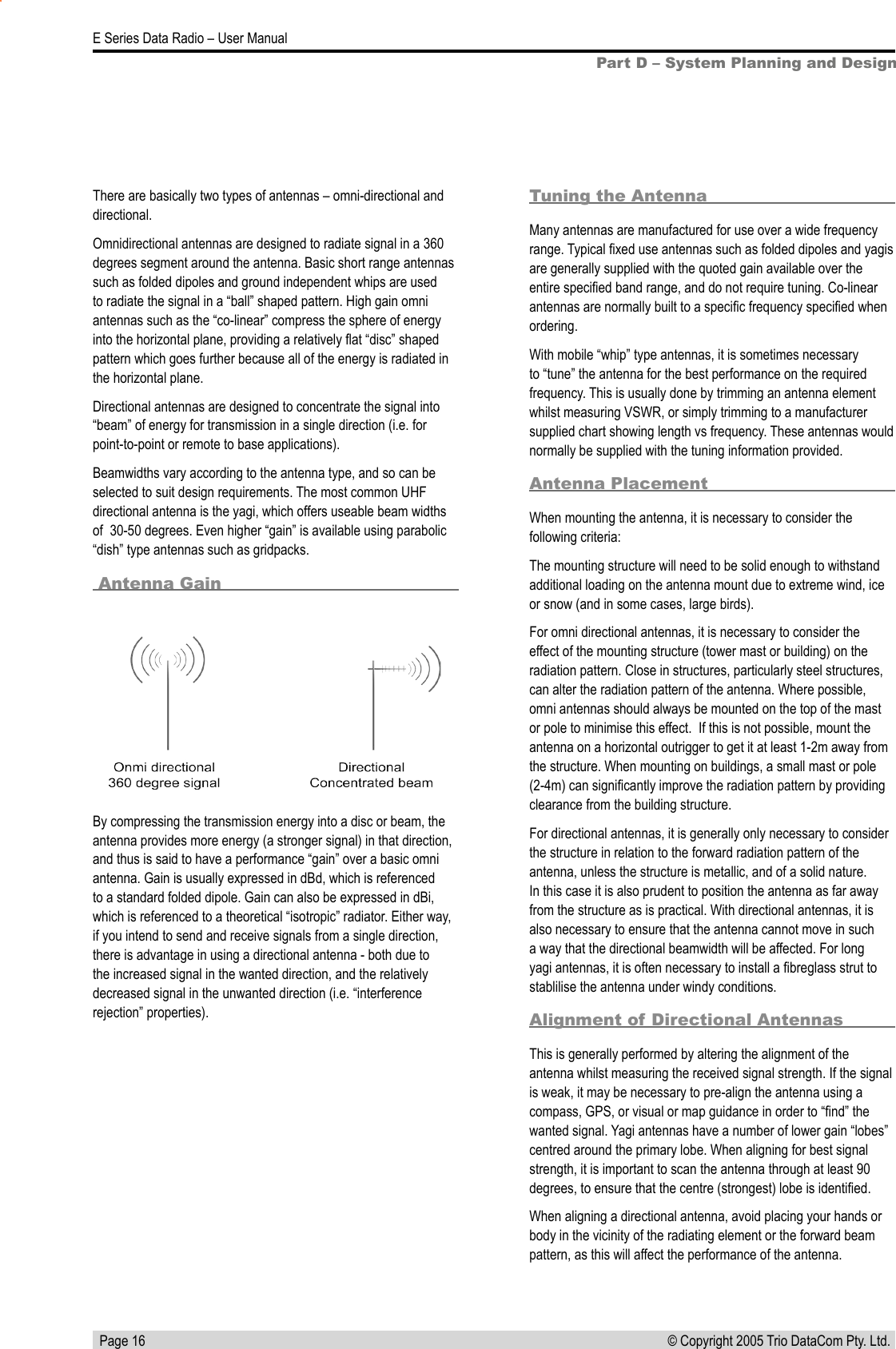  Page 16E Series Data Radio – User Manual© Copyright 2005 Trio DataCom Pty. Ltd. Part D – System Planning and DesignBy compressing the transmission energy into a disc or beam, the antenna provides more energy (a stronger signal) in that direction, and thus is said to have a performance “gain” over a basic omni antenna. Gain is usually expressed in dBd, which is referenced to a standard folded dipole. Gain can also be expressed in dBi, which is referenced to a theoretical “isotropic” radiator. Either way, if you intend to send and receive signals from a single direction, there is advantage in using a directional antenna - both due to the increased signal in the wanted direction, and the relatively decreased signal in the unwanted direction (i.e. “interference rejection” properties).Tuning the AntennaMany antennas are manufactured for use over a wide frequency range. Typical ﬁxed use antennas such as folded dipoles and yagis are generally supplied with the quoted gain available over the entire speciﬁed band range, and do not require tuning. Co-linear antennas are normally built to a speciﬁc frequency speciﬁed when ordering.With mobile “whip” type antennas, it is sometimes necessary to “tune” the antenna for the best performance on the required frequency. This is usually done by trimming an antenna element whilst measuring VSWR, or simply trimming to a manufacturer supplied chart showing length vs frequency. These antennas would normally be supplied with the tuning information provided.Antenna PlacementWhen mounting the antenna, it is necessary to consider the following criteria:The mounting structure will need to be solid enough to withstand additional loading on the antenna mount due to extreme wind, ice or snow (and in some cases, large birds).For omni directional antennas, it is necessary to consider the effect of the mounting structure (tower mast or building) on the radiation pattern. Close in structures, particularly steel structures, can alter the radiation pattern of the antenna. Where possible, omni antennas should always be mounted on the top of the mast or pole to minimise this effect.  If this is not possible, mount the antenna on a horizontal outrigger to get it at least 1-2m away from the structure. When mounting on buildings, a small mast or pole (2-4m) can signiﬁcantly improve the radiation pattern by providing clearance from the building structure.For directional antennas, it is generally only necessary to consider the structure in relation to the forward radiation pattern of the antenna, unless the structure is metallic, and of a solid nature. In this case it is also prudent to position the antenna as far away from the structure as is practical. With directional antennas, it is also necessary to ensure that the antenna cannot move in such a way that the directional beamwidth will be affected. For long yagi antennas, it is often necessary to install a ﬁbreglass strut to stablilise the antenna under windy conditions.Alignment of Directional AntennasThis is generally performed by altering the alignment of the antenna whilst measuring the received signal strength. If the signal is weak, it may be necessary to pre-align the antenna using a compass, GPS, or visual or map guidance in order to “ﬁnd” the wanted signal. Yagi antennas have a number of lower gain “lobes” centred around the primary lobe. When aligning for best signal strength, it is important to scan the antenna through at least 90 degrees, to ensure that the centre (strongest) lobe is identiﬁed.When aligning a directional antenna, avoid placing your hands or body in the vicinity of the radiating element or the forward beam pattern, as this will affect the performance of the antenna.There are basically two types of antennas – omni-directional and directional.Omnidirectional antennas are designed to radiate signal in a 360 degrees segment around the antenna. Basic short range antennas such as folded dipoles and ground independent whips are used to radiate the signal in a “ball” shaped pattern. High gain omni antennas such as the “co-linear” compress the sphere of energy into the horizontal plane, providing a relatively ﬂat “disc” shaped pattern which goes further because all of the energy is radiated in the horizontal plane.Directional antennas are designed to concentrate the signal into “beam” of energy for transmission in a single direction (i.e. for point-to-point or remote to base applications).Beamwidths vary according to the antenna type, and so can be selected to suit design requirements. The most common UHF directional antenna is the yagi, which offers useable beam widths of  30-50 degrees. Even higher “gain” is available using parabolic “dish” type antennas such as gridpacks. Antenna Gain