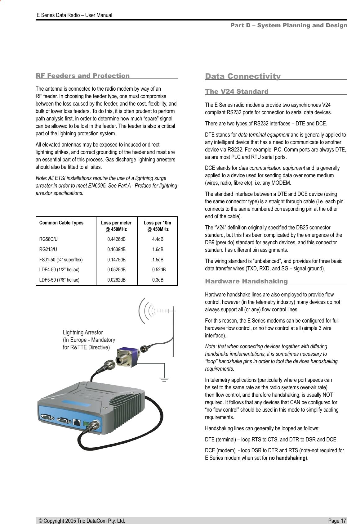 Page 17  E Series Data Radio – User Manual © Copyright 2005 Trio DataCom Pty. Ltd.Part D – System Planning and DesignCommon Cable Types  Loss per meter  Loss per 10m  @ 450MHz   @ 450MHzRG58C/U  0.4426dB  4.4dBRG213/U  0.1639dB  1.6dBFSJ1-50 (¼” superﬂex)  0.1475dB  1.5dBLDF4-50 (1/2” heliax)  0.0525dB  0.52dBLDF5-50 (7/8” heliax)  0.0262dB  0.3dBData ConnectivityThe V24 StandardThe E Series radio modems provide two asynchronous V24 compliant RS232 ports for connection to serial data devices.There are two types of RS232 interfaces – DTE and DCE.DTE stands for data terminal equipment and is generally applied to any intelligent device that has a need to communicate to another device via RS232. For example: P.C. Comm ports are always DTE, as are most PLC and RTU serial ports.DCE stands for data communication equipment and is generally applied to a device used for sending data over some medium (wires, radio, ﬁbre etc), i.e. any MODEM.The standard interface between a DTE and DCE device (using the same connector type) is a straight through cable (i.e. each pin connects to the same numbered corresponding pin at the other end of the cable).The “V24” deﬁnition originally speciﬁed the DB25 connector standard, but this has been complicated by the emergence of the DB9 (pseudo) standard for asynch devices, and this connector standard has different pin assignments.The wiring standard is “unbalanced”, and provides for three basic data transfer wires (TXD, RXD, and SG – signal ground).Hardware HandshakingHardware handshake lines are also employed to provide ﬂow control, however (in the telemetry industry) many devices do not always support all (or any) ﬂow control lines.For this reason, the E Series modems can be conﬁgured for full hardware ﬂow control, or no ﬂow control at all (simple 3 wire interface).Note: that when connecting devices together with differing handshake implementations, it is sometimes necessary to “loop” handshake pins in order to fool the devices handshaking requirements.In telemetry applications (particularly where port speeds can be set to the same rate as the radio systems over-air rate) then ﬂow control, and therefore handshaking, is usually NOT required. It follows that any devices that CAN be conﬁgured for “no ﬂow control” should be used in this mode to simplify cabling requirements.Handshaking lines can generally be looped as follows:DTE (terminal) – loop RTS to CTS, and DTR to DSR and DCE.DCE (modem)  - loop DSR to DTR and RTS (note-not required for E Series modem when set for no handshaking).RF Feeders and ProtectionThe antenna is connected to the radio modem by way of an RF feeder. In choosing the feeder type, one must compromise between the loss caused by the feeder, and the cost, ﬂexibility, and bulk of lower loss feeders. To do this, it is often prudent to perform path analysis ﬁrst, in order to determine how much “spare” signal can be allowed to be lost in the feeder. The feeder is also a critical part of the lightning protection system.All elevated antennas may be exposed to induced or direct lightning strikes, and correct grounding of the feeder and mast are an essential part of this process. Gas discharge lightning arresters should also be ﬁtted to all sites.Note: All ETSI installations require the use of a lightning surge arrestor in order to meet EN6095. See Part A - Preface for lightning arrestor speciﬁcations.