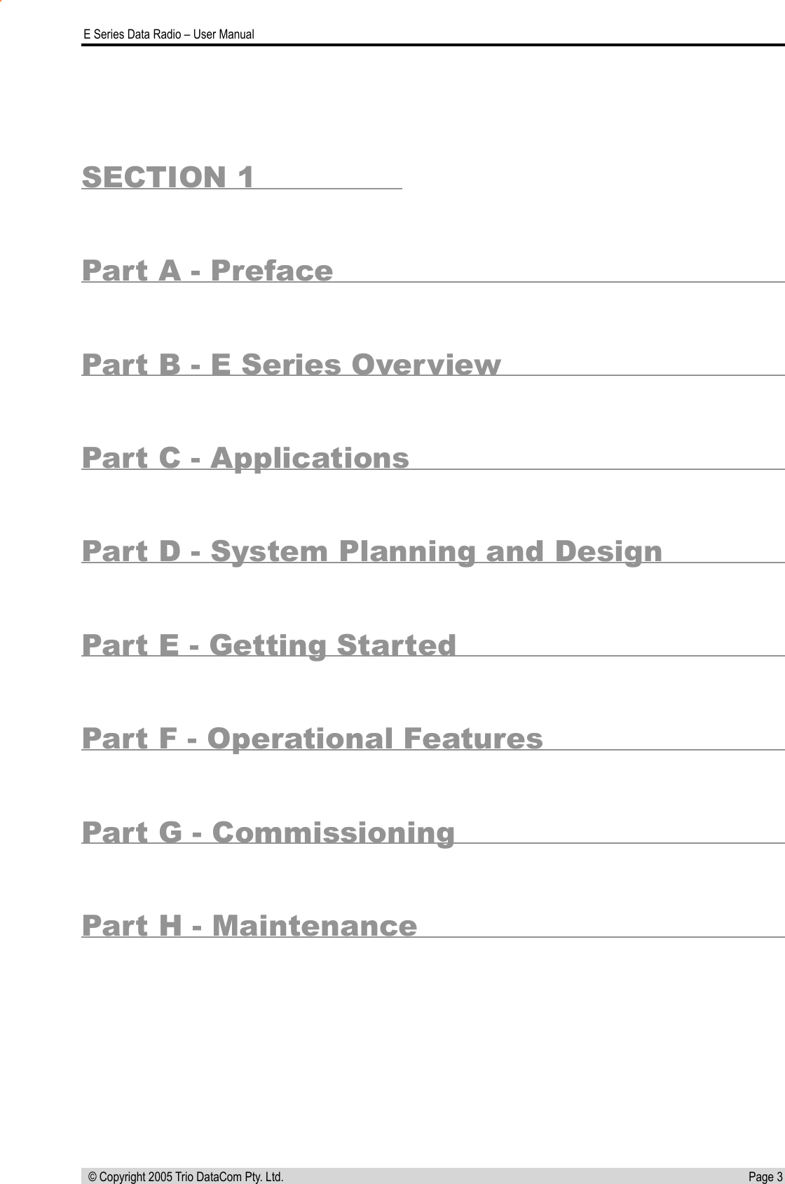 Page 3  E Series Data Radio – User Manual © Copyright 2005 Trio DataCom Pty. Ltd.SECTION 1Part A - PrefacePart B - E Series OverviewPart C - ApplicationsPart D - System Planning and DesignPart E - Getting StartedPart F - Operational FeaturesPart G - CommissioningPart H - Maintenance