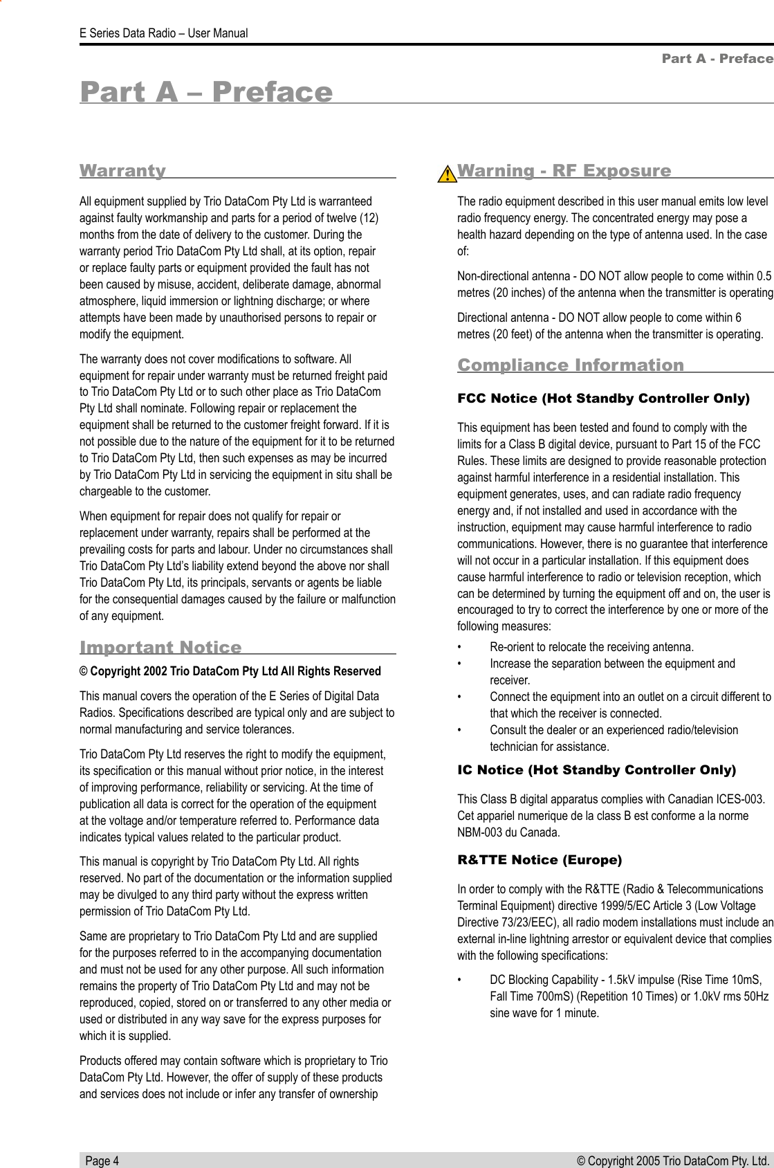   Page 4E Series Data Radio – User Manual© Copyright 2005 Trio DataCom Pty. Ltd. WarrantyAll equipment supplied by Trio DataCom Pty Ltd is warranteed against faulty workmanship and parts for a period of twelve (12) months from the date of delivery to the customer. During the warranty period Trio DataCom Pty Ltd shall, at its option, repair or replace faulty parts or equipment provided the fault has not been caused by misuse, accident, deliberate damage, abnormal atmosphere, liquid immersion or lightning discharge; or where attempts have been made by unauthorised persons to repair or modify the equipment. The warranty does not cover modiﬁcations to software. All equipment for repair under warranty must be returned freight paid to Trio DataCom Pty Ltd or to such other place as Trio DataCom Pty Ltd shall nominate. Following repair or replacement the equipment shall be returned to the customer freight forward. If it is not possible due to the nature of the equipment for it to be returned to Trio DataCom Pty Ltd, then such expenses as may be incurred by Trio DataCom Pty Ltd in servicing the equipment in situ shall be chargeable to the customer.  When equipment for repair does not qualify for repair or replacement under warranty, repairs shall be performed at the prevailing costs for parts and labour. Under no circumstances shall Trio DataCom Pty Ltd’s liability extend beyond the above nor shall Trio DataCom Pty Ltd, its principals, servants or agents be liable for the consequential damages caused by the failure or malfunction of any equipment.Important Notice© Copyright 2002 Trio DataCom Pty Ltd All Rights ReservedThis manual covers the operation of the E Series of Digital Data Radios. Speciﬁcations described are typical only and are subject to normal manufacturing and service tolerances.Trio DataCom Pty Ltd reserves the right to modify the equipment, its speciﬁcation or this manual without prior notice, in the interest of improving performance, reliability or servicing. At the time of publication all data is correct for the operation of the equipment at the voltage and/or temperature referred to. Performance data indicates typical values related to the particular product.This manual is copyright by Trio DataCom Pty Ltd. All rights reserved. No part of the documentation or the information supplied may be divulged to any third party without the express written permission of Trio DataCom Pty Ltd.Same are proprietary to Trio DataCom Pty Ltd and are supplied for the purposes referred to in the accompanying documentation and must not be used for any other purpose. All such information remains the property of Trio DataCom Pty Ltd and may not be reproduced, copied, stored on or transferred to any other media or used or distributed in any way save for the express purposes for which it is supplied.Products offered may contain software which is proprietary to Trio DataCom Pty Ltd. However, the offer of supply of these products and services does not include or infer any transfer of ownership Part A - PrefaceWarning - RF ExposureThe radio equipment described in this user manual emits low level radio frequency energy. The concentrated energy may pose a health hazard depending on the type of antenna used. In the case of:Non-directional antenna - DO NOT allow people to come within 0.5 metres (20 inches) of the antenna when the transmitter is operatingDirectional antenna - DO NOT allow people to come within 6 metres (20 feet) of the antenna when the transmitter is operating.Compliance Information FCC Notice (Hot Standby Controller Only)This equipment has been tested and found to comply with the limits for a Class B digital device, pursuant to Part 15 of the FCC Rules. These limits are designed to provide reasonable protection against harmful interference in a residential installation. This equipment generates, uses, and can radiate radio frequency energy and, if not installed and used in accordance with the instruction, equipment may cause harmful interference to radio communications. However, there is no guarantee that interference will not occur in a particular installation. If this equipment does cause harmful interference to radio or television reception, which can be determined by turning the equipment off and on, the user is encouraged to try to correct the interference by one or more of the following measures:•  Re-orient to relocate the receiving antenna.•  Increase the separation between the equipment and receiver.•  Connect the equipment into an outlet on a circuit different to that which the receiver is connected.•  Consult the dealer or an experienced radio/television technician for assistance.IC Notice (Hot Standby Controller Only)This Class B digital apparatus complies with Canadian ICES-003. Cet appariel numerique de la class B est conforme a la norme NBM-003 du Canada.R&amp;TTE Notice (Europe)In order to comply with the R&amp;TTE (Radio &amp; Telecommunications Terminal Equipment) directive 1999/5/EC Article 3 (Low Voltage Directive 73/23/EEC), all radio modem installations must include an external in-line lightning arrestor or equivalent device that complies with the following speciﬁcations: •  DC Blocking Capability - 1.5kV impulse (Rise Time 10mS, Fall Time 700mS) (Repetition 10 Times) or 1.0kV rms 50Hz sine wave for 1 minute.Part A – Preface