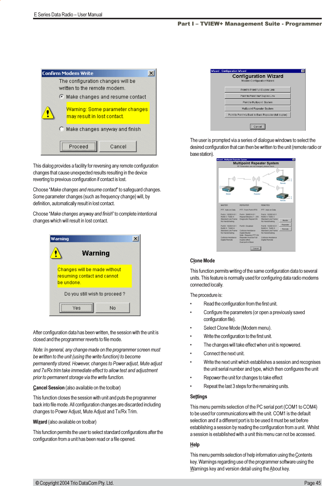 Page 45E Series Data Radio  User Manual © Copyright 2004 Trio DataCom Pty. Ltd.This dialog provides a facility for reversing any remote configurationchanges that cause unexpected results resulting in the devicereverting to previous configuration if contact is lost.Choose Make changes and resume contact to safeguard changes.Some parameter changes (such as frequency change) will, bydefinition, automatically result in lost contact.Choose Make changes anyway and finish to complete intentionalchanges which will result in lost contact.Part I  TVIEW+ Management Suite - ProgrammerAfter configuration data has been written, the session with the unit isclosed and the programmer reverts to file mode.Note: In general, any change made on the programmer screen mustbe written to the unit (using the write function) to becomepermanently stored. However, changes to Power adjust, Mute adjustand 7x/Rx trim take immediate effect to allow test and adjustmentprior to permanent storage via the write function.Cancel Session (also available on the toolbar)This function closes the session with unit and puts the programmerback into file mode. All configuration changes are discarded includingchanges to Power Adjust, Mute Adjust and Tx/Rx Trim.Wizard (also available on toolbar)This function permits the user to select standard configurations after theconfiguration from a unit has been read or a file opened.The user is prompted via a series of dialogue windows to select thedesired configuration that can then be written to the unit (remote radio orbase station).Clone ModeThis function permits writing of the same configuration data to severalunits. This feature is normally used for configuring data radio modemsconnected locally.The procedure is: Read the configuration from the first unit. Configure the parameters (or open a previously savedconfiguration file). Select Clone Mode (Modem menu). Write the configuration to the first unit. The changes will take effect when unit is repowered. Connect the next unit. Write the next unit which establishes a session and recognisesthe unit serial number and type, which then configures the unit Repower the unit for changes to take effect Repeat the last 3 steps for the remaining units.SettingsThis menu permits selection of the PC serial port (COM1 to COM4)to be used for communications with the unit. COM1 is the defaultselection and if a different port is to be used it must be set beforeestablishing a session by reading the configuration from a unit.  Whilsta session is established with a unit this menu can not be accessed.HelpThis menu permits selection of help information using the Contentskey. Warnings regarding use of the programmer software using theWarnings key and version detail using the About key.