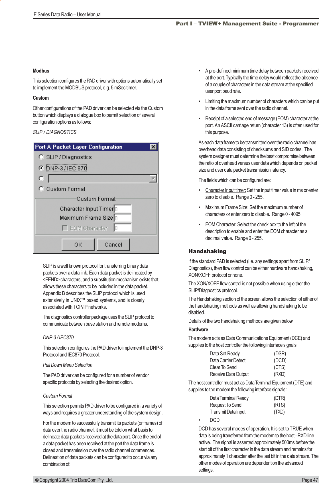 Page 47E Series Data Radio  User Manual © Copyright 2004 Trio DataCom Pty. Ltd.ModbusThis selection configures the PAD driver with options automatically setto implement the MODBUS protocol, e.g. 5 mSec timer.CustomOther configurations of the PAD driver can be selected via the Custombutton which displays a dialogue box to permit selection of severalconfiguration options as follows:SLIP / DIAGNOSTICSHandshakingIf the standard PAD is selected (i.e. any settings apart from SLIP/Diagnostics), then flow control can be either hardware handshaking,XON/XOFF protocol or none.The XON/XOFF flow control is not possible when using either theSLIP/Diagnostics protocol.The Handshaking section of the screen allows the selection of either ofthe handshaking methods as well as allowing handshaking to bedisabled.Details of the two handshaking methods are given below.HardwareThe modem acts as Data Communications Equipment (DCE) andsupplies to the host controller the following interface signals:Data Set Ready (DSR)Data Carrier Detect (DCD)Clear To Send (CTS)Receive Data Output (RXD)The host controller must act as Data Terminal Equipment (DTE) andsupplies to the modem the following interface signals :Data Terminal Ready (DTR)Request To Send (RTS)Transmit Data Input (TXD) DCDDCD has several modes of operation. It is set to TRUE whendata is being transferred from the modem to the host - RXD lineactive.  The signal is asserted approximately 500ms before thestart bit of the first character in the data stream and remains forapproximately 1 character after the last bit in the data stream. Theother modes of operation are dependent on the advancedsettings.Part I  TVIEW+ Management Suite - ProgrammerSLIP is a well known protocol for transferring binary datapackets over a data link. Each data packet is delineated by&lt;FEND&gt; characters, and a substitution mechanism exists thatallows these characters to be included in the data packet.Appendix B describes the SLIP protocol which is usedextensively in UNIX based systems, and is closelyassociated with TCP/IP networks.The diagnostics controller package uses the SLIP protocol tocommunicate between base station and remote modems.DNP-3 / IEC870This selection configures the PAD driver to implement the DNP-3Protocol and IEC870 Protocol.Pull Down Menu SelectionThe PAD driver can be configured for a number of vendorspecific protocols by selecting the desired option.Custom FormatThis selection permits PAD driver to be configured in a variety ofways and requires a greater understanding of the system design.For the modem to successfully transmit its packets (or frames) ofdata over the radio channel, it must be told on what basis todelineate data packets received at the data port. Once the end ofa data packet has been received at the port the data frame isclosed and transmission over the radio channel commences.Delineation of data packets can be configured to occur via anycombination of: A pre-defined minimum time delay between packets receivedat the port. Typically the time delay would reflect the absenceof a couple of characters in the data stream at the specifieduser port baud rate. Limiting the maximum number of characters which can be putin the data frame sent over the radio channel. Receipt of a selected end of message (EOM) character at theport. An ASCII carriage return (character 13) is often used forthis purpose.As each data frame to be transmitted over the radio channel hasoverhead data consisting of checksums and SID codes.  Thesystem designer must determine the best compromise betweenthe ratio of overhead versus user data which depends on packetsize and user data packet transmission latency.The fields which can be configured are:Character Input timer: Set the input timer value in ms or enterzero to disable.  Range 0 - 255.Maximum Frame Size: Set the maximum number ofcharacters or enter zero to disable.  Range 0 - 4095.EOM Character: Select the check box to the left of thedescription to enable and enter the EOM character as adecimal value.  Range 0 - 255.