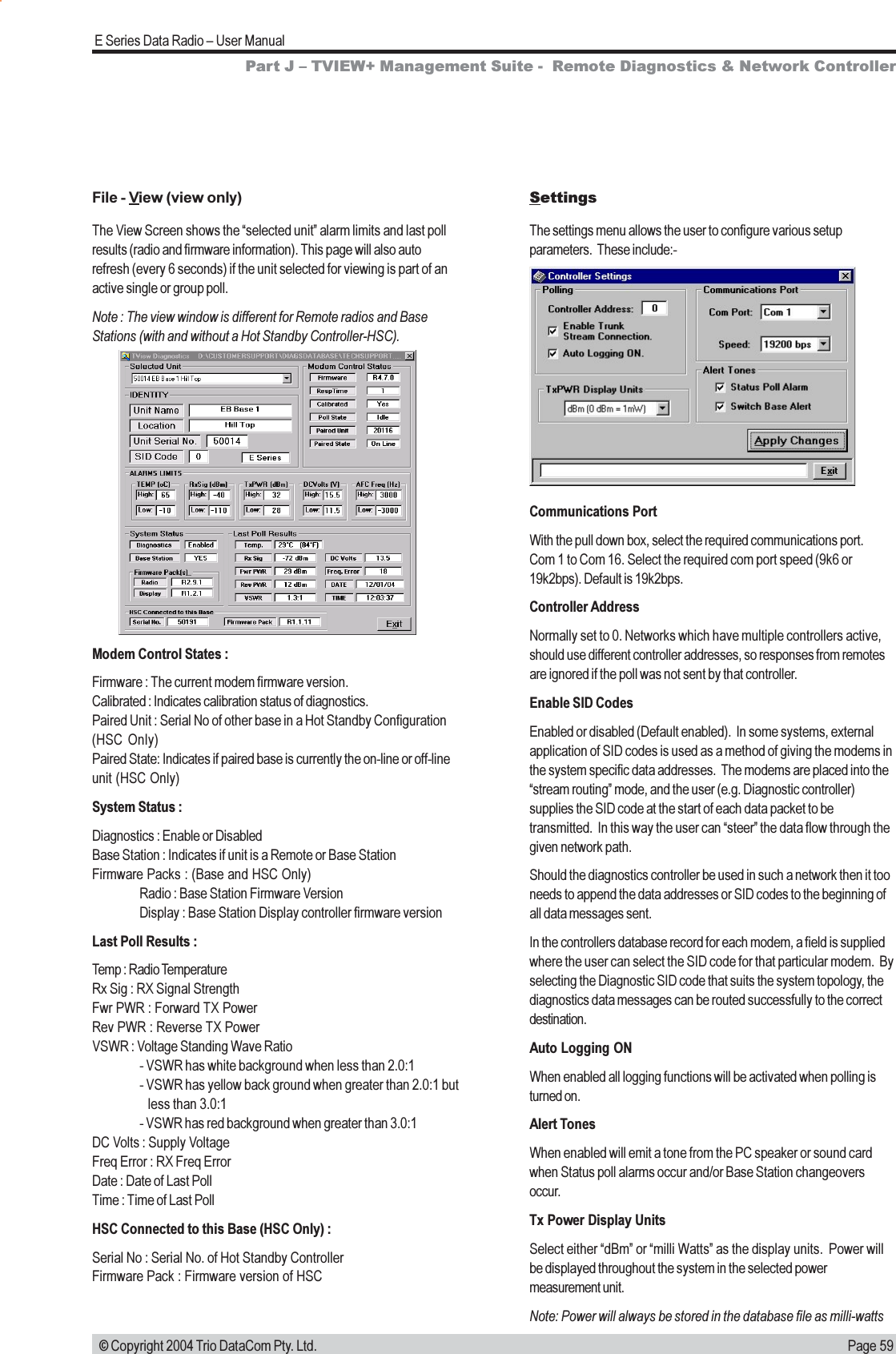 Page 59E Series Data Radio  User Manual © Copyright 2004 Trio DataCom Pty. Ltd.File - View (view only)The View Screen shows the selected unit alarm limits and last pollresults (radio and firmware information). This page will also autorefresh (every 6 seconds) if the unit selected for viewing is part of anactive single or group poll.Note : The view window is different for Remote radios and BaseStations (with and without a Hot Standby Controller-HSC).SettingsThe settings menu allows the user to configure various setupparameters.  These include:-Communications PortWith the pull down box, select the required communications port.Com 1 to Com 16. Select the required com port speed (9k6 or19k2bps). Default is 19k2bps.Controller AddressNormally set to 0. Networks which have multiple controllers active,should use different controller addresses, so responses from remotesare ignored if the poll was not sent by that controller.Enable SID CodesEnabled or disabled (Default enabled).  In some systems, externalapplication of SID codes is used as a method of giving the modems inthe system specific data addresses.  The modems are placed into thestream routing mode, and the user (e.g. Diagnostic controller)supplies the SID code at the start of each data packet to betransmitted.  In this way the user can steer the data flow through thegiven network path.Should the diagnostics controller be used in such a network then it tooneeds to append the data addresses or SID codes to the beginning ofall data messages sent.In the controllers database record for each modem, a field is suppliedwhere the user can select the SID code for that particular modem.  Byselecting the Diagnostic SID code that suits the system topology, thediagnostics data messages can be routed successfully to the correctdestination.Auto Logging ONWhen enabled all logging functions will be activated when polling isturned on.Alert TonesWhen enabled will emit a tone from the PC speaker or sound cardwhen Status poll alarms occur and/or Base Station changeoversoccur.Tx Power Display UnitsSelect either dBm or milli Watts as the display units.  Power willbe displayed throughout the system in the selected powermeasurement unit.Note: Power will always be stored in the database file as milli-wattsPart J  TVIEW+ Management Suite -  Remote Diagnostics &amp; Network ControllerModem Control States :Firmware : The current modem firmware version.Calibrated : Indicates calibration status of diagnostics.Paired Unit : Serial No of other base in a Hot Standby Configuration(HSC Only)Paired State: Indicates if paired base is currently the on-line or off-lineunit (HSC Only)System Status :Diagnostics : Enable or DisabledBase Station : Indicates if unit is a Remote or Base StationFirmware Packs : (Base and HSC Only)Radio : Base Station Firmware VersionDisplay : Base Station Display controller firmware versionLast Poll Results :Temp : Radio TemperatureRx Sig : RX Signal StrengthFwr PWR : Forward TX PowerRev PWR : Reverse TX PowerVSWR : Voltage Standing Wave Ratio- VSWR has white background when less than 2.0:1- VSWR has yellow back ground when greater than 2.0:1 but   less than 3.0:1- VSWR has red background when greater than 3.0:1DC Volts : Supply VoltageFreq Error : RX Freq ErrorDate : Date of Last PollTime : Time of Last PollHSC Connected to this Base (HSC Only) :Serial No : Serial No. of Hot Standby ControllerFirmware Pack : Firmware version of HSC
