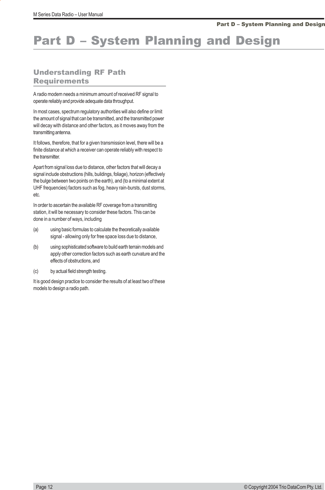   Page 12M Series Data Radio &ndash; User Manual&copy; Copyright 2004 Trio DataCom Pty. Ltd.Part D &ndash; System Planning and DesignPart D &ndash; System Planning and DesignUnderstanding RF PathRequirementsA radio modem needs a minimum amount of received RF signal tooperate reliably and provide adequate data throughput.In most cases, spectrum regulatory authorities will also define or limitthe amount of signal that can be transmitted, and the transmitted powerwill decay with distance and other factors, as it moves away from thetransmitting antenna.It follows, therefore, that for a given transmission level, there will be afinite distance at which a receiver can operate reliably with respect tothe transmitter.Apart from signal loss due to distance, other factors that will decay asignal include obstructions (hills, buildings, foliage), horizon (effectivelythe bulge between two points on the earth), and (to a minimal extent atUHF frequencies) factors such as fog, heavy rain-bursts, dust storms,etc.In order to ascertain the available RF coverage from a transmittingstation, it will be necessary to consider these factors. This can bedone in a number of ways, including(a) using basic formulas to calculate the theoretically availablesignal - allowing only for free space loss due to distance,(b) using sophisticated software to build earth terrain models andapply other correction factors such as earth curvature and theeffects of obstructions, and(c) by actual field strength testing.It is good design practice to consider the results of at least two of thesemodels to design a radio path.