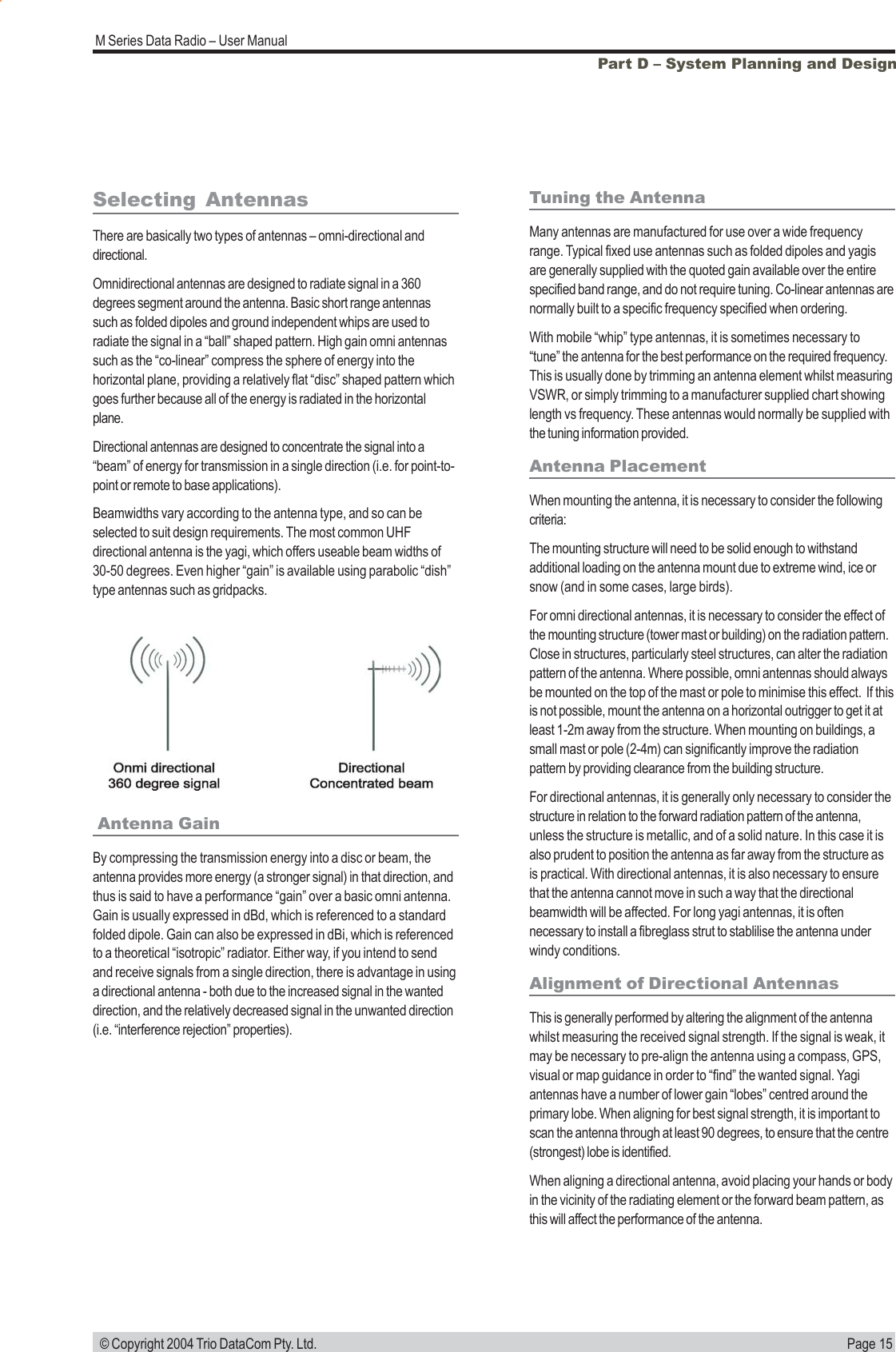 Page 15M Series Data Radio &ndash; User Manual &copy; Copyright 2004 Trio DataCom Pty. Ltd.Part D &ndash; System Planning and Design Antenna GainBy compressing the transmission energy into a disc or beam, theantenna provides more energy (a stronger signal) in that direction, andthus is said to have a performance &ldquo;gain&rdquo; over a basic omni antenna.Gain is usually expressed in dBd, which is referenced to a standardfolded dipole. Gain can also be expressed in dBi, which is referencedto a theoretical &ldquo;isotropic&rdquo; radiator. Either way, if you intend to sendand receive signals from a single direction, there is advantage in usinga directional antenna - both due to the increased signal in the wanteddirection, and the relatively decreased signal in the unwanted direction(i.e. &ldquo;interference rejection&rdquo; properties).Tuning the AntennaMany antennas are manufactured for use over a wide frequencyrange. Typical fixed use antennas such as folded dipoles and yagisare generally supplied with the quoted gain available over the entirespecified band range, and do not require tuning. Co-linear antennas arenormally built to a specific frequency specified when ordering.With mobile &ldquo;whip&rdquo; type antennas, it is sometimes necessary to&ldquo;tune&rdquo; the antenna for the best performance on the required frequency.This is usually done by trimming an antenna element whilst measuringVSWR, or simply trimming to a manufacturer supplied chart showinglength vs frequency. These antennas would normally be supplied withthe tuning information provided.Antenna PlacementWhen mounting the antenna, it is necessary to consider the followingcriteria:The mounting structure will need to be solid enough to withstandadditional loading on the antenna mount due to extreme wind, ice orsnow (and in some cases, large birds).For omni directional antennas, it is necessary to consider the effect ofthe mounting structure (tower mast or building) on the radiation pattern.Close in structures, particularly steel structures, can alter the radiationpattern of the antenna. Where possible, omni antennas should alwaysbe mounted on the top of the mast or pole to minimise this effect.  If thisis not possible, mount the antenna on a horizontal outrigger to get it atleast 1-2m away from the structure. When mounting on buildings, asmall mast or pole (2-4m) can significantly improve the radiationpattern by providing clearance from the building structure.For directional antennas, it is generally only necessary to consider thestructure in relation to the forward radiation pattern of the antenna,unless the structure is metallic, and of a solid nature. In this case it isalso prudent to position the antenna as far away from the structure asis practical. With directional antennas, it is also necessary to ensurethat the antenna cannot move in such a way that the directionalbeamwidth will be affected. For long yagi antennas, it is oftennecessary to install a fibreglass strut to stablilise the antenna underwindy conditions.Alignment of Directional AntennasThis is generally performed by altering the alignment of the antennawhilst measuring the received signal strength. If the signal is weak, itmay be necessary to pre-align the antenna using a compass, GPS,visual or map guidance in order to &ldquo;find&rdquo; the wanted signal. Yagiantennas have a number of lower gain &ldquo;lobes&rdquo; centred around theprimary lobe. When aligning for best signal strength, it is important toscan the antenna through at least 90 degrees, to ensure that the centre(strongest) lobe is identified.When aligning a directional antenna, avoid placing your hands or bodyin the vicinity of the radiating element or the forward beam pattern, asthis will affect the performance of the antenna.Selecting AntennasThere are basically two types of antennas &ndash; omni-directional anddirectional.Omnidirectional antennas are designed to radiate signal in a 360degrees segment around the antenna. Basic short range antennassuch as folded dipoles and ground independent whips are used toradiate the signal in a &ldquo;ball&rdquo; shaped pattern. High gain omni antennassuch as the &ldquo;co-linear&rdquo; compress the sphere of energy into thehorizontal plane, providing a relatively flat &ldquo;disc&rdquo; shaped pattern whichgoes further because all of the energy is radiated in the horizontalplane.Directional antennas are designed to concentrate the signal into a&ldquo;beam&rdquo; of energy for transmission in a single direction (i.e. for point-to-point or remote to base applications).Beamwidths vary according to the antenna type, and so can beselected to suit design requirements. The most common UHFdirectional antenna is the yagi, which offers useable beam widths of30-50 degrees. Even higher &ldquo;gain&rdquo; is available using parabolic &ldquo;dish&rdquo;type antennas such as gridpacks.