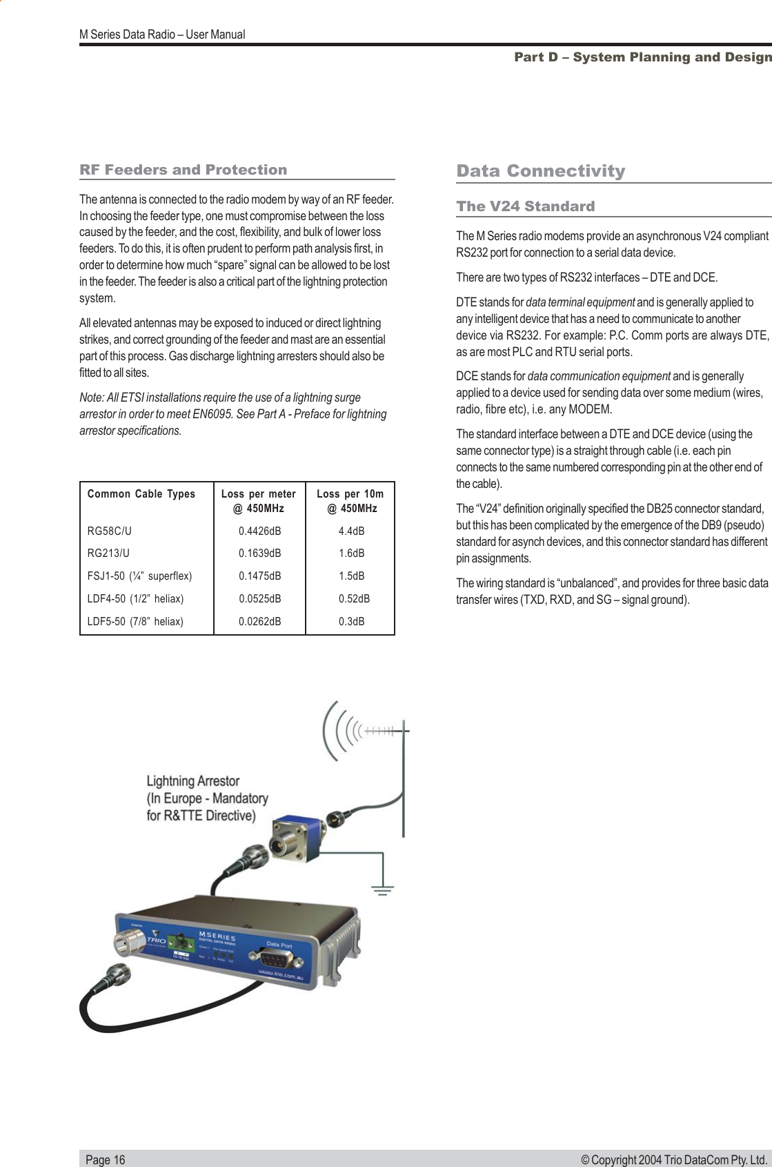   Page 16M Series Data Radio &ndash; User Manual&copy; Copyright 2004 Trio DataCom Pty. Ltd.Part D &ndash; System Planning and DesignCommon Cable Types Loss per meter Loss per 10m@ 450MHz  @ 450MHzRG58C/U 0.4426dB 4.4dBRG213/U 0.1639dB 1.6dBFSJ1-50 (&frac14;&rdquo; superflex) 0.1475dB 1.5dBLDF4-50 (1/2&rdquo; heliax) 0.0525dB 0.52dBLDF5-50 (7/8&rdquo; heliax) 0.0262dB 0.3dBData ConnectivityThe V24 StandardThe M Series radio modems provide an asynchronous V24 compliantRS232 port for connection to a serial data device.There are two types of RS232 interfaces &ndash; DTE and DCE.DTE stands for data terminal equipment and is generally applied toany intelligent device that has a need to communicate to anotherdevice via RS232. For example: P.C. Comm ports are always DTE,as are most PLC and RTU serial ports.DCE stands for data communication equipment and is generallyapplied to a device used for sending data over some medium (wires,radio, fibre etc), i.e. any MODEM.The standard interface between a DTE and DCE device (using thesame connector type) is a straight through cable (i.e. each pinconnects to the same numbered corresponding pin at the other end ofthe cable).The &ldquo;V24&rdquo; definition originally specified the DB25 connector standard,but this has been complicated by the emergence of the DB9 (pseudo)standard for asynch devices, and this connector standard has differentpin assignments.The wiring standard is &ldquo;unbalanced&rdquo;, and provides for three basic datatransfer wires (TXD, RXD, and SG &ndash; signal ground).RF Feeders and ProtectionThe antenna is connected to the radio modem by way of an RF feeder.In choosing the feeder type, one must compromise between the losscaused by the feeder, and the cost, flexibility, and bulk of lower lossfeeders. To do this, it is often prudent to perform path analysis first, inorder to determine how much &ldquo;spare&rdquo; signal can be allowed to be lostin the feeder. The feeder is also a critical part of the lightning protectionsystem.All elevated antennas may be exposed to induced or direct lightningstrikes, and correct grounding of the feeder and mast are an essentialpart of this process. Gas discharge lightning arresters should also befitted to all sites.Note: All ETSI installations require the use of a lightning surgearrestor in order to meet EN6095. See Part A - Preface for lightningarrestor specifications.