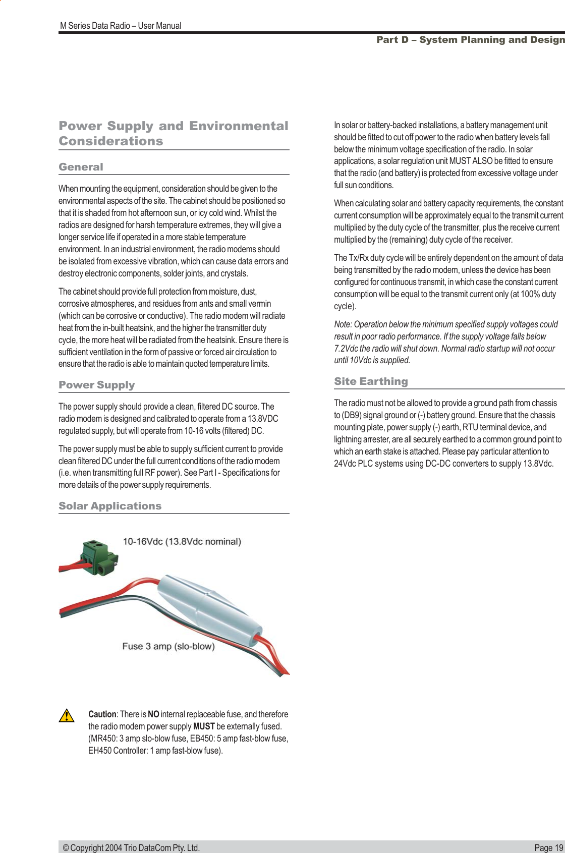 Page 19M Series Data Radio &ndash; User Manual &copy; Copyright 2004 Trio DataCom Pty. Ltd.Part D &ndash; System Planning and DesignPower Supply and EnvironmentalConsiderationsGeneralWhen mounting the equipment, consideration should be given to theenvironmental aspects of the site. The cabinet should be positioned sothat it is shaded from hot afternoon sun, or icy cold wind. Whilst theradios are designed for harsh temperature extremes, they will give alonger service life if operated in a more stable temperatureenvironment. In an industrial environment, the radio modems shouldbe isolated from excessive vibration, which can cause data errors anddestroy electronic components, solder joints, and crystals.The cabinet should provide full protection from moisture, dust,corrosive atmospheres, and residues from ants and small vermin(which can be corrosive or conductive). The radio modem will radiateheat from the in-built heatsink, and the higher the transmitter dutycycle, the more heat will be radiated from the heatsink. Ensure there issufficient ventilation in the form of passive or forced air circulation toensure that the radio is able to maintain quoted temperature limits.Power SupplyThe power supply should provide a clean, filtered DC source. Theradio modem is designed and calibrated to operate from a 13.8VDCregulated supply, but will operate from 10-16 volts (filtered) DC.The power supply must be able to supply sufficient current to provideclean filtered DC under the full current conditions of the radio modem(i.e. when transmitting full RF power). See Part I - Specifications formore details of the power supply requirements.Solar ApplicationsIn solar or battery-backed installations, a battery management unitshould be fitted to cut off power to the radio when battery levels fallbelow the minimum voltage specification of the radio. In solarapplications, a solar regulation unit MUST ALSO be fitted to ensurethat the radio (and battery) is protected from excessive voltage underfull sun conditions.When calculating solar and battery capacity requirements, the constantcurrent consumption will be approximately equal to the transmit currentmultiplied by the duty cycle of the transmitter, plus the receive currentmultiplied by the (remaining) duty cycle of the receiver.The Tx/Rx duty cycle will be entirely dependent on the amount of databeing transmitted by the radio modem, unless the device has beenconfigured for continuous transmit, in which case the constant currentconsumption will be equal to the transmit current only (at 100% dutycycle).Note: Operation below the minimum specified supply voltages couldresult in poor radio performance. If the supply voltage falls below7.2Vdc the radio will shut down. Normal radio startup will not occuruntil 10Vdc is supplied.Site EarthingThe radio must not be allowed to provide a ground path from chassisto (DB9) signal ground or (-) battery ground. Ensure that the chassismounting plate, power supply (-) earth, RTU terminal device, andlightning arrester, are all securely earthed to a common ground point towhich an earth stake is attached. Please pay particular attention to24Vdc PLC systems using DC-DC converters to supply 13.8Vdc.Caution: There is NO internal replaceable fuse, and thereforethe radio modem power supply MUST be externally fused.(MR450: 3 amp slo-blow fuse, EB450: 5 amp fast-blow fuse,EH450 Controller: 1 amp fast-blow fuse).