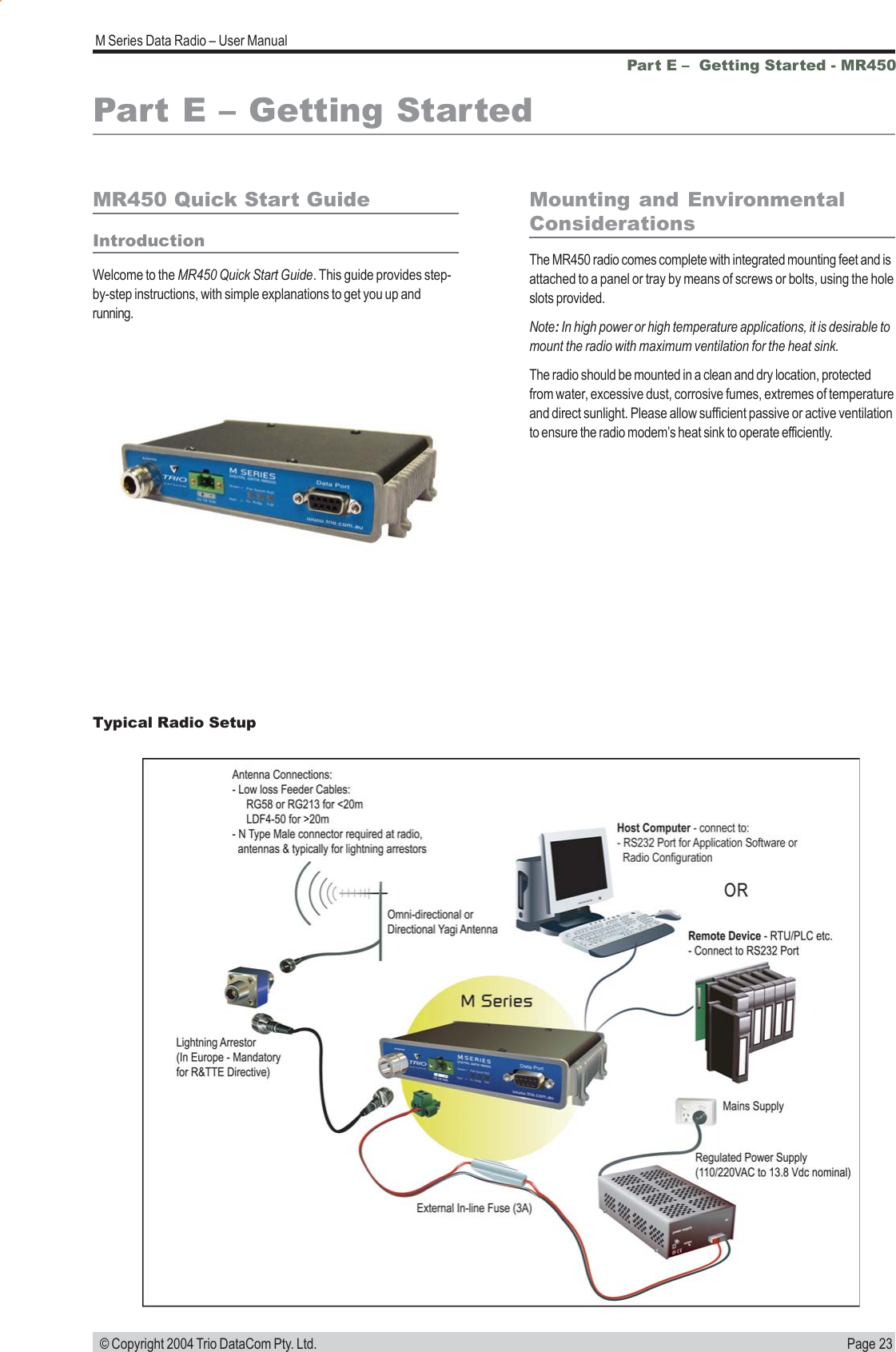 Page 23M Series Data Radio &ndash; User Manual &copy; Copyright 2004 Trio DataCom Pty. Ltd.Part E &ndash;  Getting Started - MR450Part E &ndash; Getting StartedMR450 Quick Start GuideIntroductionWelcome to the MR450 Quick Start Guide. This guide provides step-by-step instructions, with simple explanations to get you up andrunning.Mounting and EnvironmentalConsiderationsThe MR450 radio comes complete with integrated mounting feet and isattached to a panel or tray by means of screws or bolts, using the holeslots provided.Note: In high power or high temperature applications, it is desirable tomount the radio with maximum ventilation for the heat sink.The radio should be mounted in a clean and dry location, protectedfrom water, excessive dust, corrosive fumes, extremes of temperatureand direct sunlight. Please allow sufficient passive or active ventilationto ensure the radio modem&rsquo;s heat sink to operate efficiently.Typical Radio Setup