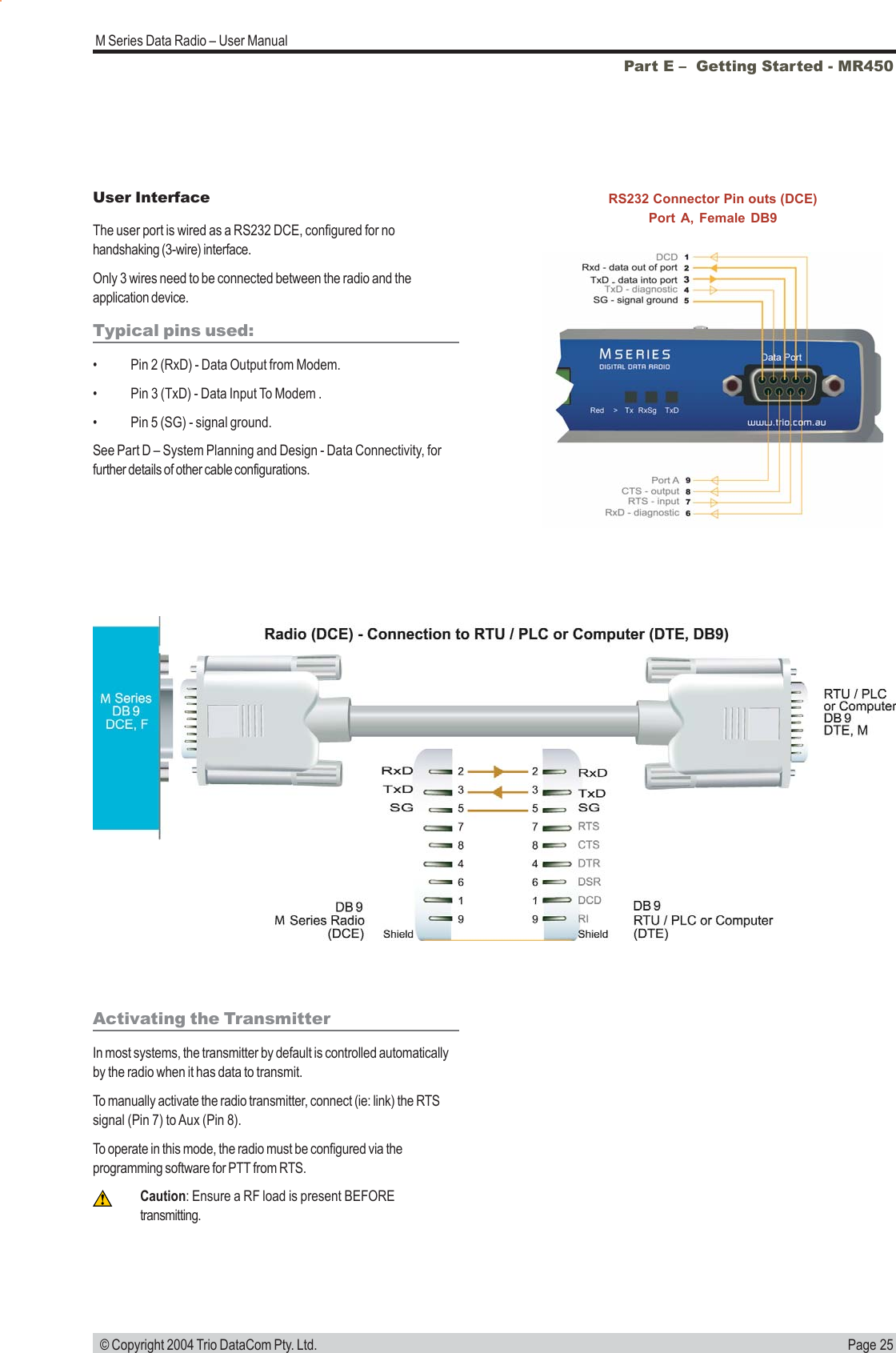 Page 25M Series Data Radio &ndash; User Manual &copy; Copyright 2004 Trio DataCom Pty. Ltd.Part E &ndash;  Getting Started - MR450User InterfaceThe user port is wired as a RS232 DCE, configured for nohandshaking (3-wire) interface.Only 3 wires need to be connected between the radio and theapplication device.Typical pins used:&bull; Pin 2 (RxD) - Data Output from Modem.&bull; Pin 3 (TxD) - Data Input To Modem .&bull; Pin 5 (SG) - signal ground.See Part D &ndash; System Planning and Design - Data Connectivity, forfurther details of other cable configurations.RS232 Connector Pin outs (DCE)Port A, Female DB9Activating the TransmitterIn most systems, the transmitter by default is controlled automaticallyby the radio when it has data to transmit.To manually activate the radio transmitter, connect (ie: link) the RTSsignal (Pin 7) to Aux (Pin 8).To operate in this mode, the radio must be configured via theprogramming software for PTT from RTS.Caution: Ensure a RF load is present BEFOREtransmitting.