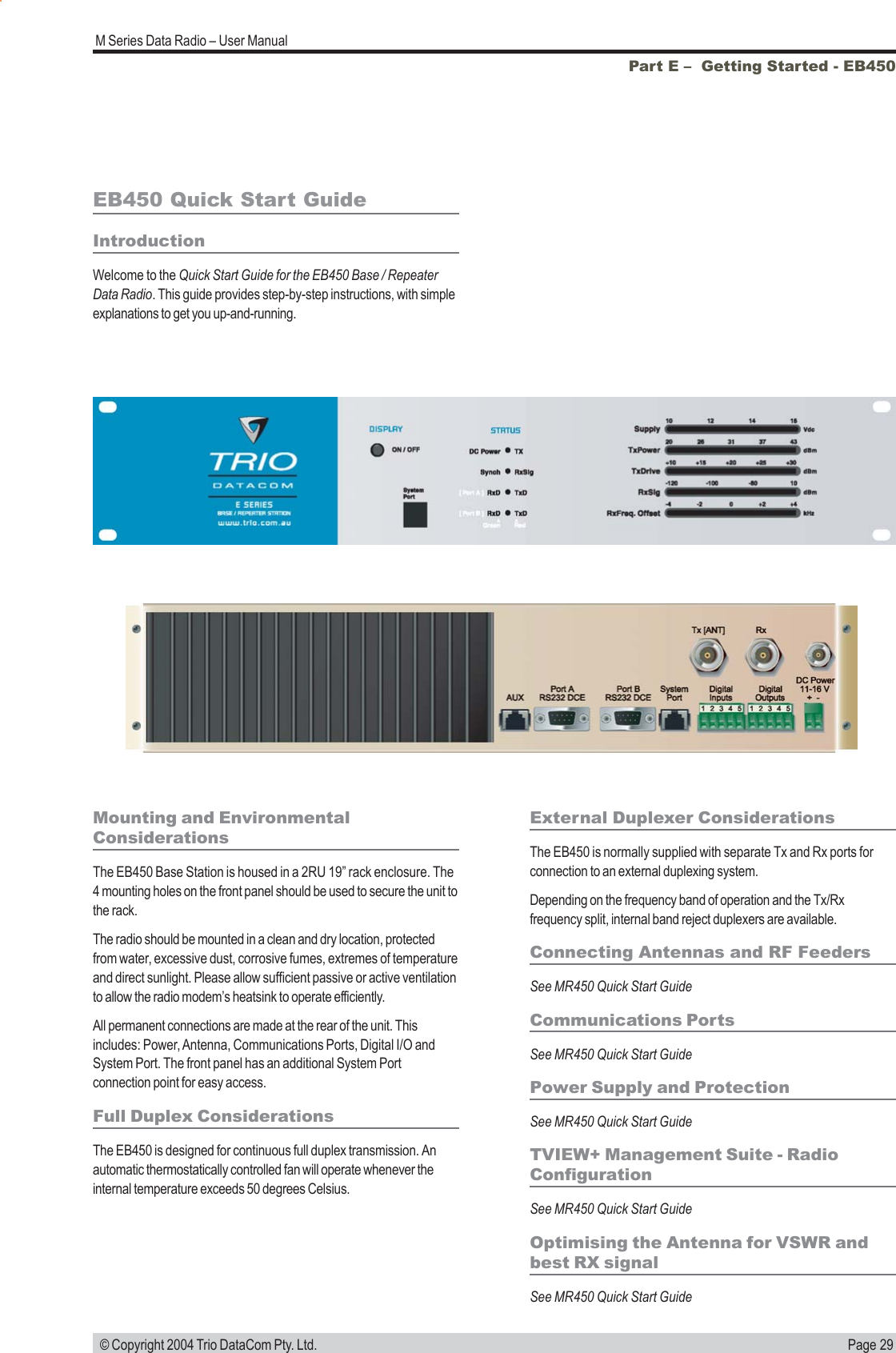 Page 29M Series Data Radio &ndash; User Manual &copy; Copyright 2004 Trio DataCom Pty. Ltd.Part E &ndash;  Getting Started - EB450EB450 Quick Start GuideIntroductionWelcome to the Quick Start Guide for the EB450 Base / RepeaterData Radio. This guide provides step-by-step instructions, with simpleexplanations to get you up-and-running.Mounting and EnvironmentalConsiderationsThe EB450 Base Station is housed in a 2RU 19&rdquo; rack enclosure. The4 mounting holes on the front panel should be used to secure the unit tothe rack.The radio should be mounted in a clean and dry location, protectedfrom water, excessive dust, corrosive fumes, extremes of temperatureand direct sunlight. Please allow sufficient passive or active ventilationto allow the radio modem&rsquo;s heatsink to operate efficiently.All permanent connections are made at the rear of the unit. Thisincludes: Power, Antenna, Communications Ports, Digital I/O andSystem Port. The front panel has an additional System Portconnection point for easy access.Full Duplex ConsiderationsThe EB450 is designed for continuous full duplex transmission. Anautomatic thermostatically controlled fan will operate whenever theinternal temperature exceeds 50 degrees Celsius.External Duplexer ConsiderationsThe EB450 is normally supplied with separate Tx and Rx ports forconnection to an external duplexing system.Depending on the frequency band of operation and the Tx/Rxfrequency split, internal band reject duplexers are available.Connecting Antennas and RF FeedersSee MR450 Quick Start GuideCommunications PortsSee MR450 Quick Start GuidePower Supply and ProtectionSee MR450 Quick Start GuideTVIEW+ Management Suite - RadioConfigurationSee MR450 Quick Start GuideOptimising the Antenna for VSWR andbest RX signalSee MR450 Quick Start Guide