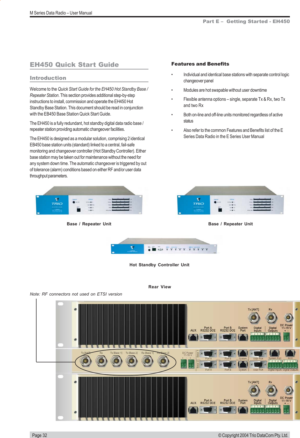   Page 32M Series Data Radio &ndash; User Manual&copy; Copyright 2004 Trio DataCom Pty. Ltd.EH450 Quick Start GuideIntroductionWelcome to the Quick Start Guide for the EH450 Hot Standby Base /Repeater Station. This section provides additional step-by-stepinstructions to install, commission and operate the EH450 HotStandby Base Station. This document should be read in conjunctionwith the EB450 Base Station Quick Start Guide.The EH450 is a fully redundant, hot standby digital data radio base /repeater station providing automatic changeover facilities.The EH450 is designed as a modular solution, comprising 2 identicalEB450 base station units (standard) linked to a central, fail-safemonitoring and changeover controller (Hot Standby Controller). Eitherbase station may be taken out for maintenance without the need forany system down time. The automatic changeover is triggered by outof tolerance (alarm) conditions based on either RF and/or user datathroughput parameters.Part E &ndash;  Getting Started - EH450Features and Benefits&bull; Individual and identical base stations with separate control logicchangeover panel&bull; Modules are hot swapable without user downtime&bull; Flexible antenna options &ndash; single, separate Tx &amp; Rx, two Txand two Rx&bull; Both on-line and off-line units monitored regardless of activestatus&bull; Also refer to the common Features and Benefits list of the ESeries Data Radio in the E Series User ManualBase / Repeater UnitHot Standby Controller UnitBase / Repeater UnitNote: RF connectors not used on ETSI versionRear View