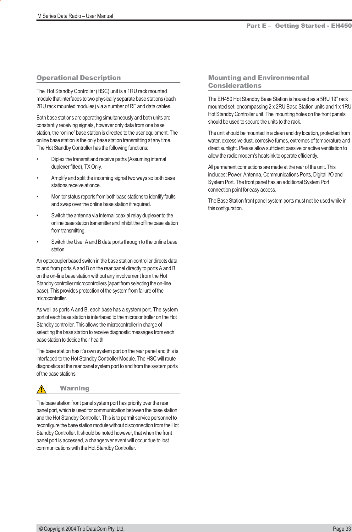 Page 33M Series Data Radio &ndash; User Manual &copy; Copyright 2004 Trio DataCom Pty. Ltd.Operational DescriptionThe  Hot Standby Controller (HSC) unit is a 1RU rack mountedmodule that interfaces to two physically separate base stations (each2RU rack mounted modules) via a number of RF and data cables.Both base stations are operating simultaneously and both units areconstantly receiving signals, however only data from one basestation, the &ldquo;online&rdquo; base station is directed to the user equipment. Theonline base station is the only base station transmitting at any time.The Hot Standby Controller has the following functions:&bull; Diplex the transmit and receive paths (Assuming internalduplexer fitted), TX Only.&bull; Amplify and split the incoming signal two ways so both basestations receive at once.&bull; Monitor status reports from both base stations to identify faultsand swap over the online base station if required.&bull; Switch the antenna via internal coaxial relay duplexer to theonline base station transmitter and inhibit the offline base stationfrom transmitting.&bull; Switch the User A and B data ports through to the online basestation.An optocoupler based switch in the base station controller directs datato and from ports A and B on the rear panel directly to ports A and Bon the on-line base station without any involvement from the HotStandby controller microcontrollers (apart from selecting the on-linebase). This provides protection of the system from failure of themicrocontroller.As well as ports A and B, each base has a system port. The systemport of each base station is interfaced to the microcontroller on the HotStandby controller. This allows the microcontroller in charge ofselecting the base station to receive diagnostic messages from eachbase station to decide their health.The base station has it&rsquo;s own system port on the rear panel and this isinterfaced to the Hot Standby Controller Module. The HSC will routediagnostics at the rear panel system port to and from the system portsof the base stations.WarningThe base station front panel system port has priority over the rearpanel port, which is used for communication between the base stationand the Hot Standby Controller. This is to permit service personnel toreconfigure the base station module without disconnection from the HotStandby Controller. It should be noted however, that when the frontpanel port is accessed, a changeover event will occur due to lostcommunications with the Hot Standby Controller.Mounting and EnvironmentalConsiderationsThe EH450 Hot Standby Base Station is housed as a 5RU 19&rdquo; rackmounted set, encompassing 2 x 2RU Base Station units and 1 x 1RUHot Standby Controller unit. The  mounting holes on the front panelsshould be used to secure the units to the rack.The unit should be mounted in a clean and dry location, protected fromwater, excessive dust, corrosive fumes, extremes of temperature anddirect sunlight. Please allow sufficient passive or active ventilation toallow the radio modem&rsquo;s heatsink to operate efficiently.All permanent connections are made at the rear of the unit. Thisincludes: Power, Antenna, Communications Ports, Digital I/O andSystem Port. The front panel has an additional System Portconnection point for easy access.The Base Station front panel system ports must not be used while inthis configuration.Part E &ndash;  Getting Started - EH450