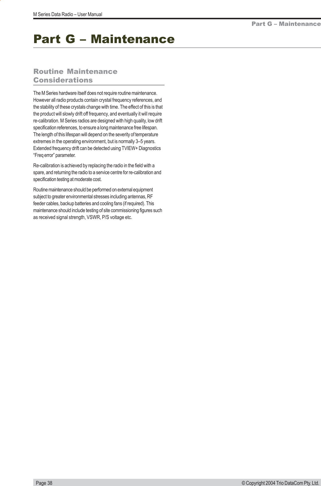   Page 38M Series Data Radio &ndash; User Manual&copy; Copyright 2004 Trio DataCom Pty. Ltd.Part G &ndash; MaintenanceRoutine MaintenanceConsiderationsThe M Series hardware itself does not require routine maintenance.However all radio products contain crystal frequency references, andthe stability of these crystals change with time. The effect of this is thatthe product will slowly drift off frequency, and eventually it will requirere-calibration. M Series radios are designed with high quality, low driftspecification references, to ensure a long maintenance free lifespan.The length of this lifespan will depend on the severity of temperatureextremes in the operating environment, but is normally 3&ndash;5 years.Extended frequency drift can be detected using TVIEW+ Diagnostics&ldquo;Freq error&rdquo; parameter.Re-calibration is achieved by replacing the radio in the field with aspare, and returning the radio to a service centre for re-calibration andspecification testing at moderate cost.Routine maintenance should be performed on external equipmentsubject to greater environmental stresses including antennas, RFfeeder cables, backup batteries and cooling fans (if required). Thismaintenance should include testing of site commissioning figures suchas received signal strength, VSWR, P/S voltage etc.Part G &ndash; Maintenance