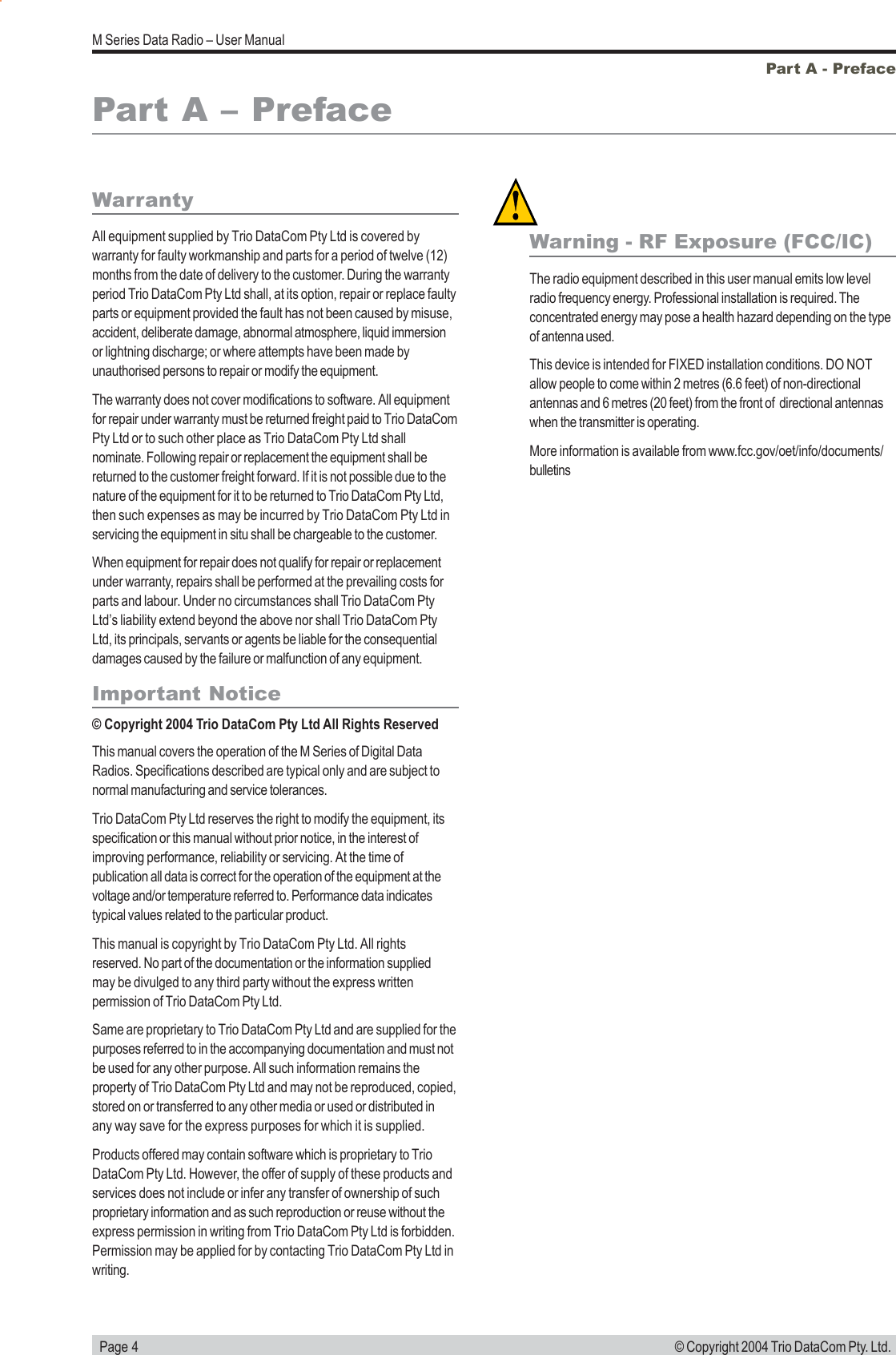   Page 4M Series Data Radio &ndash; User Manual&copy; Copyright 2004 Trio DataCom Pty. Ltd.WarrantyAll equipment supplied by Trio DataCom Pty Ltd is covered bywarranty for faulty workmanship and parts for a period of twelve (12)months from the date of delivery to the customer. During the warrantyperiod Trio DataCom Pty Ltd shall, at its option, repair or replace faultyparts or equipment provided the fault has not been caused by misuse,accident, deliberate damage, abnormal atmosphere, liquid immersionor lightning discharge; or where attempts have been made byunauthorised persons to repair or modify the equipment.The warranty does not cover modifications to software. All equipmentfor repair under warranty must be returned freight paid to Trio DataComPty Ltd or to such other place as Trio DataCom Pty Ltd shallnominate. Following repair or replacement the equipment shall bereturned to the customer freight forward. If it is not possible due to thenature of the equipment for it to be returned to Trio DataCom Pty Ltd,then such expenses as may be incurred by Trio DataCom Pty Ltd inservicing the equipment in situ shall be chargeable to the customer.When equipment for repair does not qualify for repair or replacementunder warranty, repairs shall be performed at the prevailing costs forparts and labour. Under no circumstances shall Trio DataCom PtyLtd&rsquo;s liability extend beyond the above nor shall Trio DataCom PtyLtd, its principals, servants or agents be liable for the consequentialdamages caused by the failure or malfunction of any equipment.Important Notice&copy; Copyright 2004 Trio DataCom Pty Ltd All Rights ReservedThis manual covers the operation of the M Series of Digital DataRadios. Specifications described are typical only and are subject tonormal manufacturing and service tolerances.Trio DataCom Pty Ltd reserves the right to modify the equipment, itsspecification or this manual without prior notice, in the interest ofimproving performance, reliability or servicing. At the time ofpublication all data is correct for the operation of the equipment at thevoltage and/or temperature referred to. Performance data indicatestypical values related to the particular product.This manual is copyright by Trio DataCom Pty Ltd. All rightsreserved. No part of the documentation or the information suppliedmay be divulged to any third party without the express writtenpermission of Trio DataCom Pty Ltd.Same are proprietary to Trio DataCom Pty Ltd and are supplied for thepurposes referred to in the accompanying documentation and must notbe used for any other purpose. All such information remains theproperty of Trio DataCom Pty Ltd and may not be reproduced, copied,stored on or transferred to any other media or used or distributed inany way save for the express purposes for which it is supplied.Products offered may contain software which is proprietary to TrioDataCom Pty Ltd. However, the offer of supply of these products andservices does not include or infer any transfer of ownership of suchproprietary information and as such reproduction or reuse without theexpress permission in writing from Trio DataCom Pty Ltd is forbidden.Permission may be applied for by contacting Trio DataCom Pty Ltd inwriting.Part A - PrefacePart A &ndash; PrefaceWarning - RF Exposure (FCC/IC)The radio equipment described in this user manual emits low levelradio frequency energy. Professional installation is required. Theconcentrated energy may pose a health hazard depending on the typeof antenna used.This device is intended for FIXED installation conditions. DO NOTallow people to come within 2 metres (6.6 feet) of non-directionalantennas and 6 metres (20 feet) from the front of  directional antennaswhen the transmitter is operating.More information is available from www.fcc.gov/oet/info/documents/bulletins