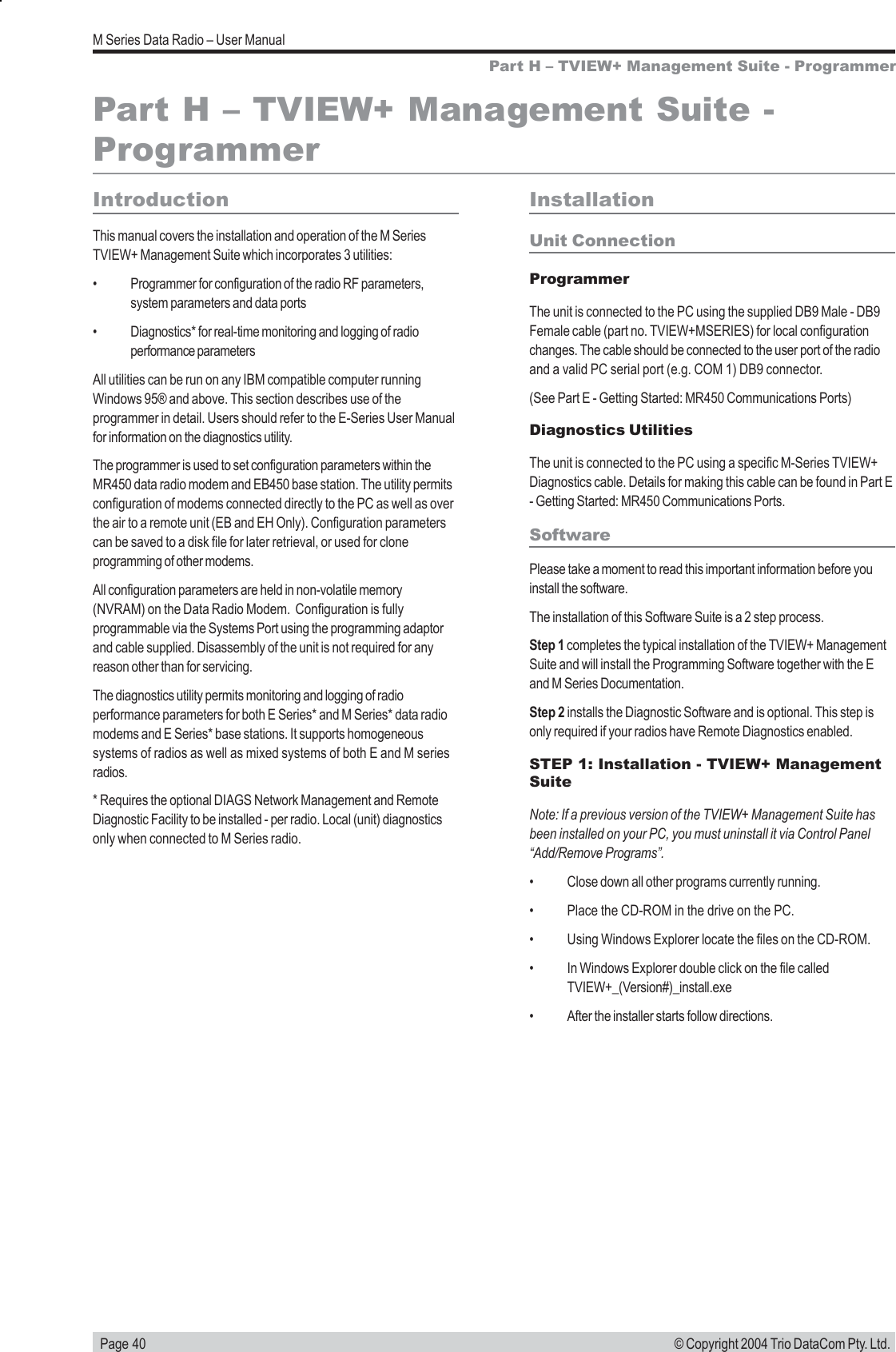   Page 40M Series Data Radio &ndash; User Manual&copy; Copyright 2004 Trio DataCom Pty. Ltd.Part H &ndash; TVIEW+ Management Suite - ProgrammerPart H &ndash; TVIEW+ Management Suite -ProgrammerIntroductionThis manual covers the installation and operation of the M SeriesTVIEW+ Management Suite which incorporates 3 utilities:&bull; Programmer for configuration of the radio RF parameters,system parameters and data ports&bull; Diagnostics* for real-time monitoring and logging of radioperformance parametersAll utilities can be run on any IBM compatible computer runningWindows 95&reg; and above. This section describes use of theprogrammer in detail. Users should refer to the E-Series User Manualfor information on the diagnostics utility.The programmer is used to set configuration parameters within theMR450 data radio modem and EB450 base station. The utility permitsconfiguration of modems connected directly to the PC as well as overthe air to a remote unit (EB and EH Only). Configuration parameterscan be saved to a disk file for later retrieval, or used for cloneprogramming of other modems.All configuration parameters are held in non-volatile memory(NVRAM) on the Data Radio Modem.  Configuration is fullyprogrammable via the Systems Port using the programming adaptorand cable supplied. Disassembly of the unit is not required for anyreason other than for servicing.The diagnostics utility permits monitoring and logging of radioperformance parameters for both E Series* and M Series* data radiomodems and E Series* base stations. It supports homogeneoussystems of radios as well as mixed systems of both E and M seriesradios.* Requires the optional DIAGS Network Management and RemoteDiagnostic Facility to be installed - per radio. Local (unit) diagnosticsonly when connected to M Series radio.InstallationUnit ConnectionProgrammerThe unit is connected to the PC using the supplied DB9 Male - DB9Female cable (part no. TVIEW+MSERIES) for local configurationchanges. The cable should be connected to the user port of the radioand a valid PC serial port (e.g. COM 1) DB9 connector.(See Part E - Getting Started: MR450 Communications Ports)Diagnostics UtilitiesThe unit is connected to the PC using a specific M-Series TVIEW+Diagnostics cable. Details for making this cable can be found in Part E- Getting Started: MR450 Communications Ports.SoftwarePlease take a moment to read this important information before youinstall the software.The installation of this Software Suite is a 2 step process.Step 1 completes the typical installation of the TVIEW+ ManagementSuite and will install the Programming Software together with the Eand M Series Documentation.Step 2 installs the Diagnostic Software and is optional. This step isonly required if your radios have Remote Diagnostics enabled.STEP 1: Installation - TVIEW+ ManagementSuiteNote: If a previous version of the TVIEW+ Management Suite hasbeen installed on your PC, you must uninstall it via Control Panel&ldquo;Add/Remove Programs&rdquo;.&bull; Close down all other programs currently running.&bull; Place the CD-ROM in the drive on the PC.&bull; Using Windows Explorer locate the files on the CD-ROM.&bull; In Windows Explorer double click on the file calledTVIEW+_(Version#)_install.exe&bull; After the installer starts follow directions.