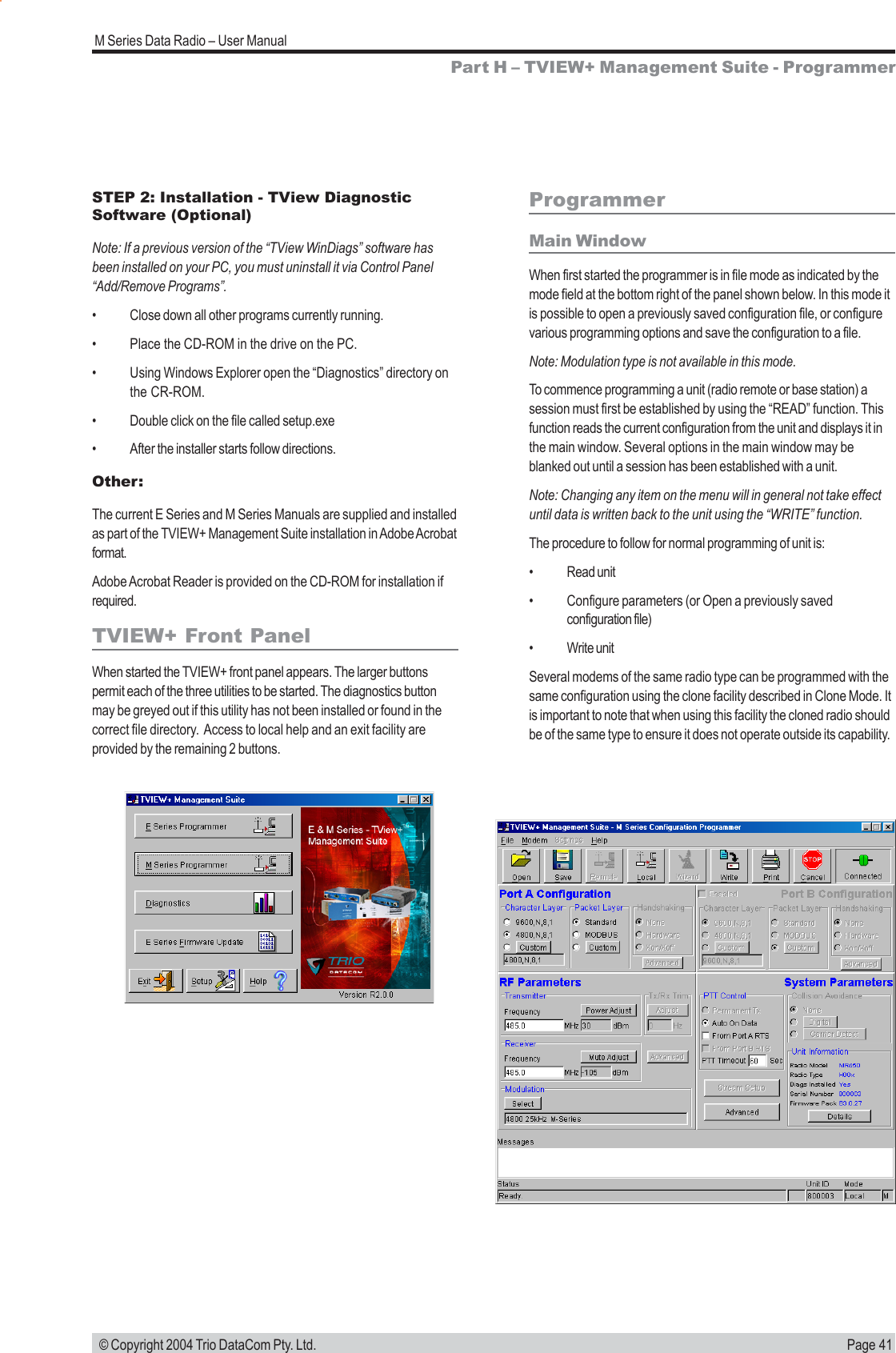 Page 41M Series Data Radio &ndash; User Manual &copy; Copyright 2004 Trio DataCom Pty. Ltd.ProgrammerMain WindowWhen first started the programmer is in file mode as indicated by themode field at the bottom right of the panel shown below. In this mode itis possible to open a previously saved configuration file, or configurevarious programming options and save the configuration to a file.Note: Modulation type is not available in this mode.To commence programming a unit (radio remote or base station) asession must first be established by using the &ldquo;READ&rdquo; function. Thisfunction reads the current configuration from the unit and displays it inthe main window. Several options in the main window may beblanked out until a session has been established with a unit.Note: Changing any item on the menu will in general not take effectuntil data is written back to the unit using the &ldquo;WRITE&rdquo; function.The procedure to follow for normal programming of unit is:&bull; Read unit&bull; Configure parameters (or Open a previously savedconfiguration file)&bull; Write unitSeveral modems of the same radio type can be programmed with thesame configuration using the clone facility described in Clone Mode. Itis important to note that when using this facility the cloned radio shouldbe of the same type to ensure it does not operate outside its capability.Part H &ndash; TVIEW+ Management Suite - ProgrammerSTEP 2: Installation - TView DiagnosticSoftware (Optional)Note: If a previous version of the &ldquo;TView WinDiags&rdquo; software hasbeen installed on your PC, you must uninstall it via Control Panel&ldquo;Add/Remove Programs&rdquo;.&bull; Close down all other programs currently running.&bull; Place the CD-ROM in the drive on the PC.&bull; Using Windows Explorer open the &ldquo;Diagnostics&rdquo; directory onthe CR-ROM.&bull; Double click on the file called setup.exe&bull; After the installer starts follow directions.Other:The current E Series and M Series Manuals are supplied and installedas part of the TVIEW+ Management Suite installation in Adobe Acrobatformat.Adobe Acrobat Reader is provided on the CD-ROM for installation ifrequired.TVIEW+ Front PanelWhen started the TVIEW+ front panel appears. The larger buttonspermit each of the three utilities to be started. The diagnostics buttonmay be greyed out if this utility has not been installed or found in thecorrect file directory.  Access to local help and an exit facility areprovided by the remaining 2 buttons.