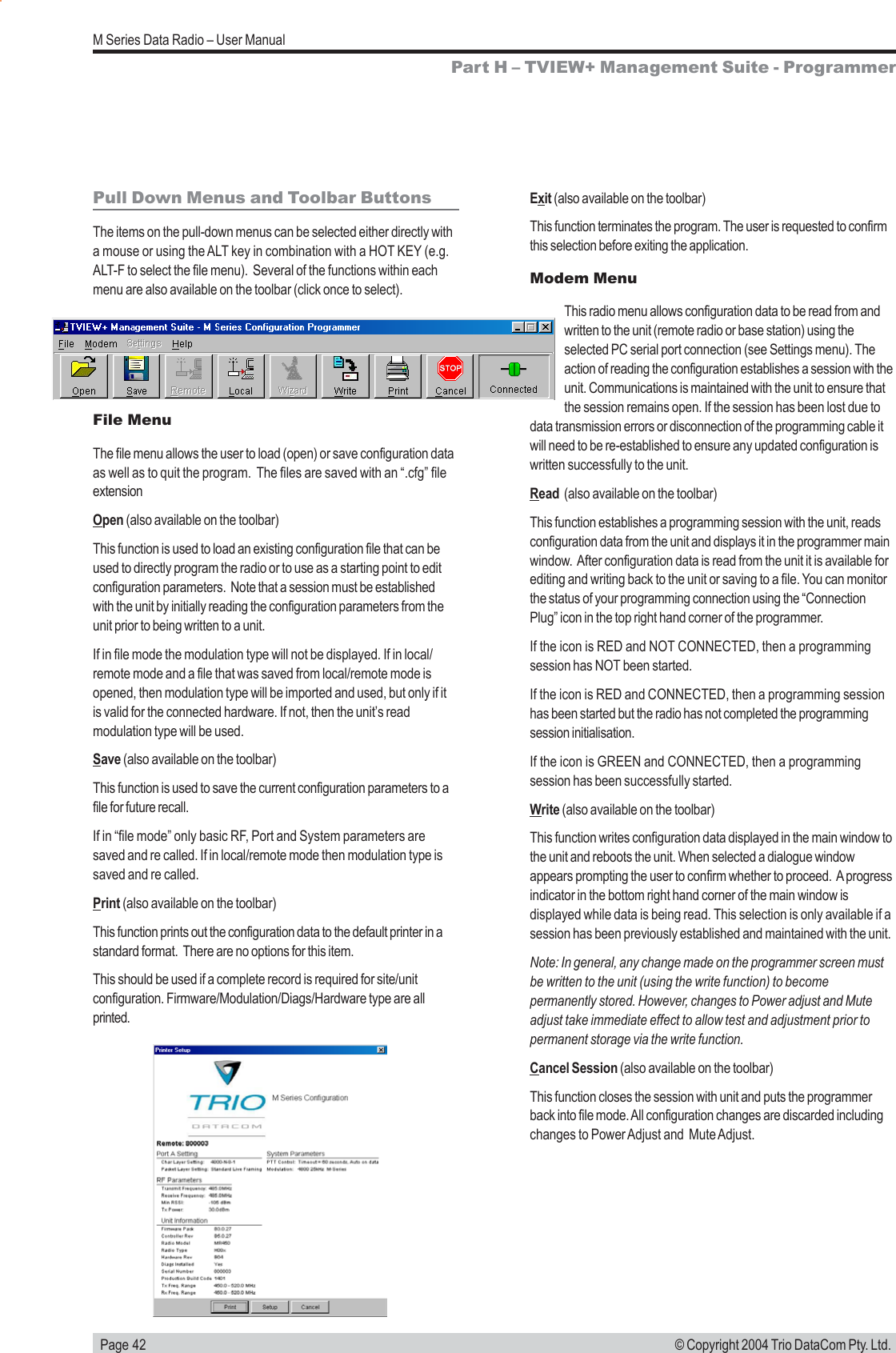  Page 42M Series Data Radio &ndash; User Manual&copy; Copyright 2004 Trio DataCom Pty. Ltd.Pull Down Menus and Toolbar ButtonsThe items on the pull-down menus can be selected either directly witha mouse or using the ALT key in combination with a HOT KEY (e.g.ALT-F to select the file menu).  Several of the functions within eachmenu are also available on the toolbar (click once to select).File MenuThe file menu allows the user to load (open) or save configuration dataas well as to quit the program.  The files are saved with an &ldquo;.cfg&rdquo; fileextensionOpen (also available on the toolbar)This function is used to load an existing configuration file that can beused to directly program the radio or to use as a starting point to editconfiguration parameters.  Note that a session must be establishedwith the unit by initially reading the configuration parameters from theunit prior to being written to a unit.If in file mode the modulation type will not be displayed. If in local/remote mode and a file that was saved from local/remote mode isopened, then modulation type will be imported and used, but only if itis valid for the connected hardware. If not, then the unit&rsquo;s readmodulation type will be used.Save (also available on the toolbar)This function is used to save the current configuration parameters to afile for future recall.If in &ldquo;file mode&rdquo; only basic RF, Port and System parameters aresaved and re called. If in local/remote mode then modulation type issaved and re called.Print (also available on the toolbar)This function prints out the configuration data to the default printer in astandard format.  There are no options for this item.This should be used if a complete record is required for site/unitconfiguration. Firmware/Modulation/Diags/Hardware type are allprinted.Exit (also available on the toolbar)This function terminates the program. The user is requested to confirmthis selection before exiting the application.Modem MenuThis radio menu allows configuration data to be read from andwritten to the unit (remote radio or base station) using theselected PC serial port connection (see Settings menu). Theaction of reading the configuration establishes a session with theunit. Communications is maintained with the unit to ensure thatthe session remains open. If the session has been lost due todata transmission errors or disconnection of the programming cable itwill need to be re-established to ensure any updated configuration iswritten successfully to the unit.Read  (also available on the toolbar)This function establishes a programming session with the unit, readsconfiguration data from the unit and displays it in the programmer mainwindow.  After configuration data is read from the unit it is available forediting and writing back to the unit or saving to a file. You can monitorthe status of your programming connection using the &ldquo;ConnectionPlug&rdquo; icon in the top right hand corner of the programmer.If the icon is RED and NOT CONNECTED, then a programmingsession has NOT been started.If the icon is RED and CONNECTED, then a programming sessionhas been started but the radio has not completed the programmingsession initialisation.If the icon is GREEN and CONNECTED, then a programmingsession has been successfully started.Write (also available on the toolbar)This function writes configuration data displayed in the main window tothe unit and reboots the unit. When selected a dialogue windowappears prompting the user to confirm whether to proceed.  A progressindicator in the bottom right hand corner of the main window isdisplayed while data is being read. This selection is only available if asession has been previously established and maintained with the unit.Note: In general, any change made on the programmer screen mustbe written to the unit (using the write function) to becomepermanently stored. However, changes to Power adjust and Muteadjust take immediate effect to allow test and adjustment prior topermanent storage via the write function.Cancel Session (also available on the toolbar)This function closes the session with unit and puts the programmerback into file mode. All configuration changes are discarded includingchanges to Power Adjust and  Mute Adjust.Part H &ndash; TVIEW+ Management Suite - Programmer