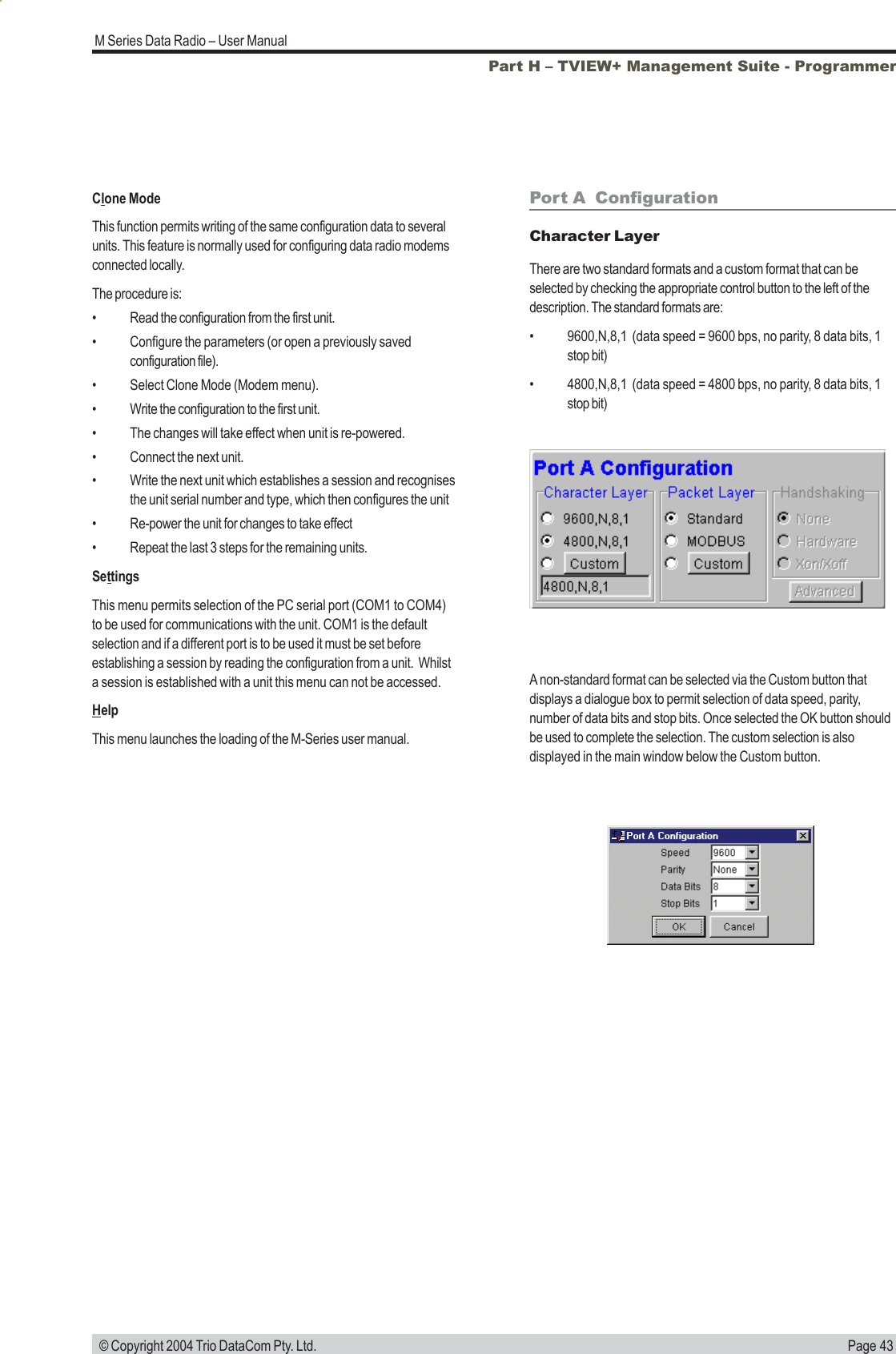 Page 43M Series Data Radio &ndash; User Manual &copy; Copyright 2004 Trio DataCom Pty. Ltd.Port A  ConfigurationCharacter LayerThere are two standard formats and a custom format that can beselected by checking the appropriate control button to the left of thedescription. The standard formats are:&bull; 9600,N,8,1  (data speed = 9600 bps, no parity, 8 data bits, 1stop bit)&bull; 4800,N,8,1  (data speed = 4800 bps, no parity, 8 data bits, 1stop bit)A non-standard format can be selected via the Custom button thatdisplays a dialogue box to permit selection of data speed, parity,number of data bits and stop bits. Once selected the OK button shouldbe used to complete the selection. The custom selection is alsodisplayed in the main window below the Custom button.Clone ModeThis function permits writing of the same configuration data to severalunits. This feature is normally used for configuring data radio modemsconnected locally.The procedure is:&bull; Read the configuration from the first unit.&bull; Configure the parameters (or open a previously savedconfiguration file).&bull; Select Clone Mode (Modem menu).&bull; Write the configuration to the first unit.&bull; The changes will take effect when unit is re-powered.&bull; Connect the next unit.&bull; Write the next unit which establishes a session and recognisesthe unit serial number and type, which then configures the unit&bull; Re-power the unit for changes to take effect&bull; Repeat the last 3 steps for the remaining units.SettingsThis menu permits selection of the PC serial port (COM1 to COM4)to be used for communications with the unit. COM1 is the defaultselection and if a different port is to be used it must be set beforeestablishing a session by reading the configuration from a unit.  Whilsta session is established with a unit this menu can not be accessed.HelpThis menu launches the loading of the M-Series user manual.Part H &ndash; TVIEW+ Management Suite - Programmer
