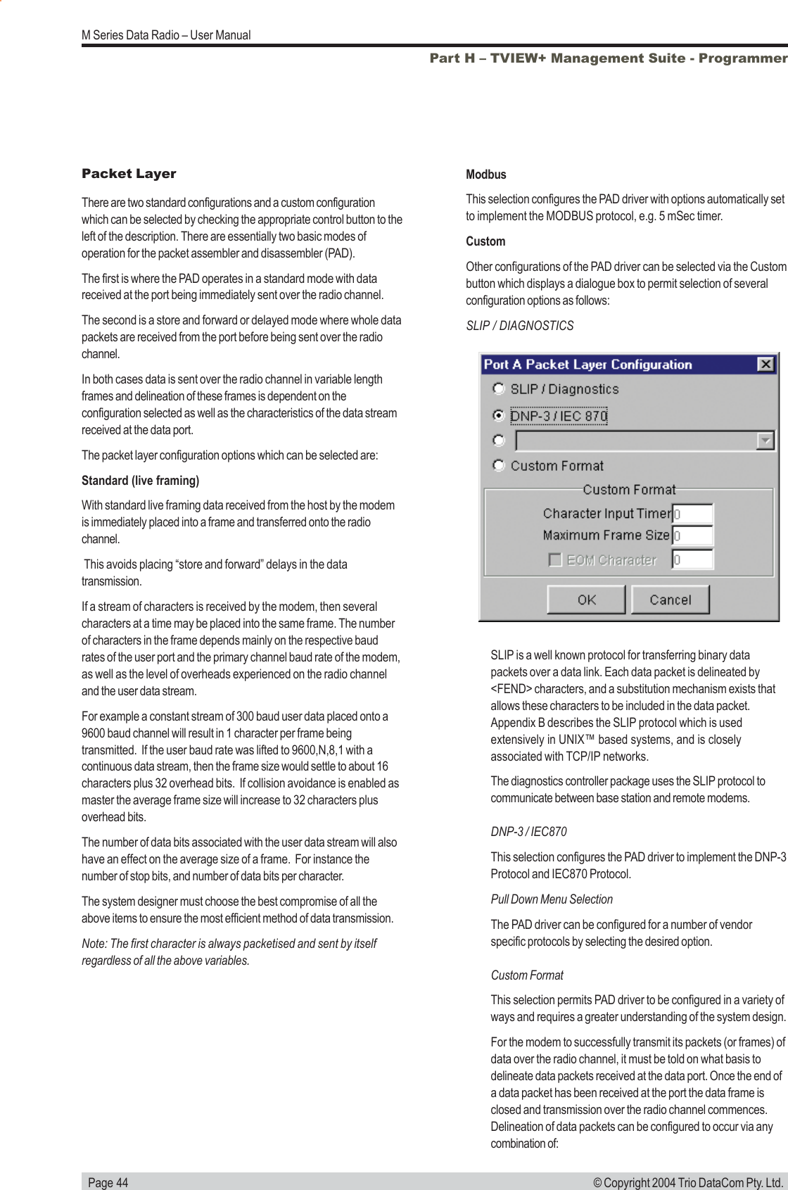   Page 44M Series Data Radio &ndash; User Manual&copy; Copyright 2004 Trio DataCom Pty. Ltd.Part H &ndash; TVIEW+ Management Suite - ProgrammerPacket LayerThere are two standard configurations and a custom configurationwhich can be selected by checking the appropriate control button to theleft of the description. There are essentially two basic modes ofoperation for the packet assembler and disassembler (PAD).The first is where the PAD operates in a standard mode with datareceived at the port being immediately sent over the radio channel.The second is a store and forward or delayed mode where whole datapackets are received from the port before being sent over the radiochannel.In both cases data is sent over the radio channel in variable lengthframes and delineation of these frames is dependent on theconfiguration selected as well as the characteristics of the data streamreceived at the data port.The packet layer configuration options which can be selected are:Standard (live framing)With standard live framing data received from the host by the modemis immediately placed into a frame and transferred onto the radiochannel. This avoids placing &ldquo;store and forward&rdquo; delays in the datatransmission.If a stream of characters is received by the modem, then severalcharacters at a time may be placed into the same frame. The numberof characters in the frame depends mainly on the respective baudrates of the user port and the primary channel baud rate of the modem,as well as the level of overheads experienced on the radio channeland the user data stream.For example a constant stream of 300 baud user data placed onto a9600 baud channel will result in 1 character per frame beingtransmitted.  If the user baud rate was lifted to 9600,N,8,1 with acontinuous data stream, then the frame size would settle to about 16characters plus 32 overhead bits.  If collision avoidance is enabled asmaster the average frame size will increase to 32 characters plusoverhead bits.The number of data bits associated with the user data stream will alsohave an effect on the average size of a frame.  For instance thenumber of stop bits, and number of data bits per character.The system designer must choose the best compromise of all theabove items to ensure the most efficient method of data transmission.Note: The first character is always packetised and sent by itselfregardless of all the above variables.ModbusThis selection configures the PAD driver with options automatically setto implement the MODBUS protocol, e.g. 5 mSec timer.CustomOther configurations of the PAD driver can be selected via the Custombutton which displays a dialogue box to permit selection of severalconfiguration options as follows:SLIP / DIAGNOSTICSSLIP is a well known protocol for transferring binary datapackets over a data link. Each data packet is delineated by<FEND> characters, and a substitution mechanism exists thatallows these characters to be included in the data packet.Appendix B describes the SLIP protocol which is usedextensively in UNIX&trade; based systems, and is closelyassociated with TCP/IP networks.The diagnostics controller package uses the SLIP protocol tocommunicate between base station and remote modems.DNP-3 / IEC870This selection configures the PAD driver to implement the DNP-3Protocol and IEC870 Protocol.Pull Down Menu SelectionThe PAD driver can be configured for a number of vendorspecific protocols by selecting the desired option.Custom FormatThis selection permits PAD driver to be configured in a variety ofways and requires a greater understanding of the system design.For the modem to successfully transmit its packets (or frames) ofdata over the radio channel, it must be told on what basis todelineate data packets received at the data port. Once the end ofa data packet has been received at the port the data frame isclosed and transmission over the radio channel commences.Delineation of data packets can be configured to occur via anycombination of:
