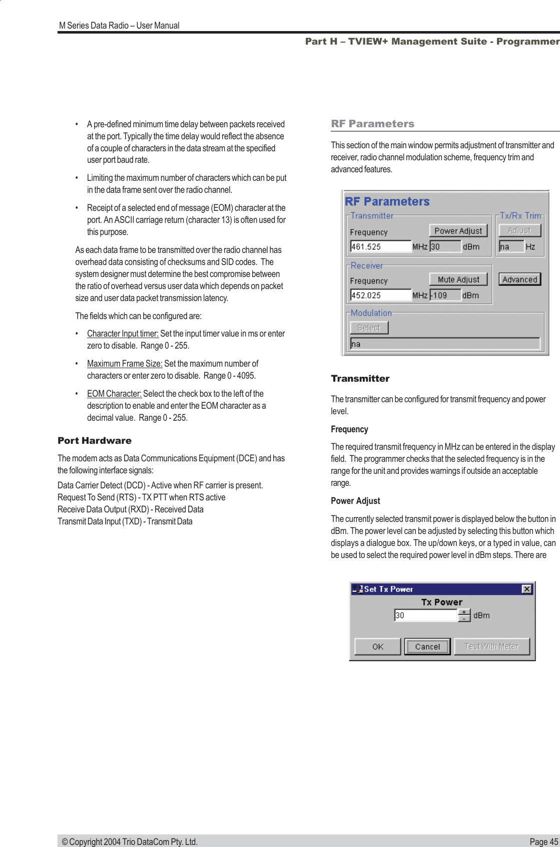 Page 45M Series Data Radio &ndash; User Manual &copy; Copyright 2004 Trio DataCom Pty. Ltd.RF ParametersThis section of the main window permits adjustment of transmitter andreceiver, radio channel modulation scheme, frequency trim andadvanced features.TransmitterThe transmitter can be configured for transmit frequency and powerlevel.FrequencyThe required transmit frequency in MHz can be entered in the displayfield.  The programmer checks that the selected frequency is in therange for the unit and provides warnings if outside an acceptablerange.Power AdjustThe currently selected transmit power is displayed below the button indBm. The power level can be adjusted by selecting this button whichdisplays a dialogue box. The up/down keys, or a typed in value, canbe used to select the required power level in dBm steps. There arePort HardwareThe modem acts as Data Communications Equipment (DCE) and hasthe following interface signals:Data Carrier Detect (DCD) - Active when RF carrier is present.Request To Send (RTS) - TX PTT when RTS activeReceive Data Output (RXD) - Received DataTransmit Data Input (TXD) - Transmit DataPart H &ndash; TVIEW+ Management Suite - Programmer&bull; A pre-defined minimum time delay between packets receivedat the port. Typically the time delay would reflect the absenceof a couple of characters in the data stream at the specifieduser port baud rate.&bull; Limiting the maximum number of characters which can be putin the data frame sent over the radio channel.&bull; Receipt of a selected end of message (EOM) character at theport. An ASCII carriage return (character 13) is often used forthis purpose.As each data frame to be transmitted over the radio channel hasoverhead data consisting of checksums and SID codes.  Thesystem designer must determine the best compromise betweenthe ratio of overhead versus user data which depends on packetsize and user data packet transmission latency.The fields which can be configured are:&bull;Character Input timer: Set the input timer value in ms or enterzero to disable.  Range 0 - 255.&bull;Maximum Frame Size: Set the maximum number ofcharacters or enter zero to disable.  Range 0 - 4095.&bull;EOM Character: Select the check box to the left of thedescription to enable and enter the EOM character as adecimal value.  Range 0 - 255.