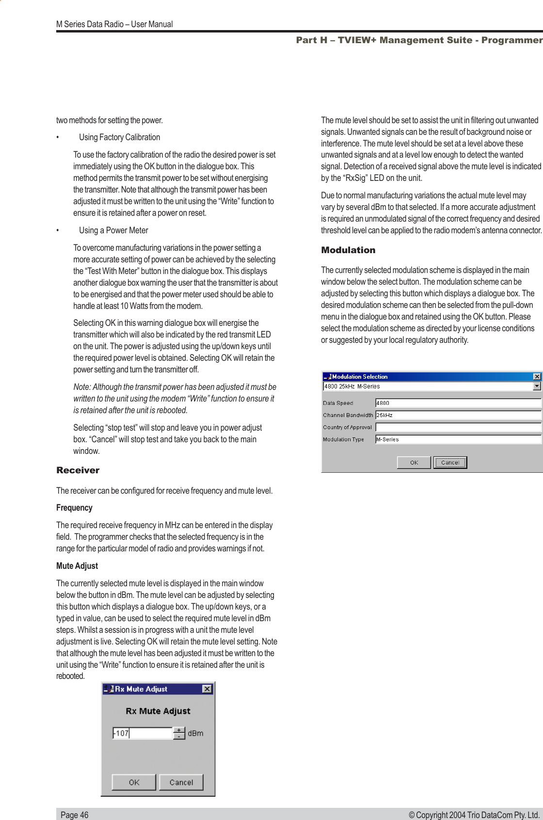   Page 46M Series Data Radio &ndash; User Manual&copy; Copyright 2004 Trio DataCom Pty. Ltd.Part H &ndash; TVIEW+ Management Suite - Programmertwo methods for setting the power.&bull; Using Factory CalibrationTo use the factory calibration of the radio the desired power is setimmediately using the OK button in the dialogue box. Thismethod permits the transmit power to be set without energisingthe transmitter. Note that although the transmit power has beenadjusted it must be written to the unit using the &ldquo;Write&rdquo; function toensure it is retained after a power on reset.&bull; Using a Power MeterTo overcome manufacturing variations in the power setting amore accurate setting of power can be achieved by the selectingthe &ldquo;Test With Meter&rdquo; button in the dialogue box. This displaysanother dialogue box warning the user that the transmitter is aboutto be energised and that the power meter used should be able tohandle at least 10 Watts from the modem.Selecting OK in this warning dialogue box will energise thetransmitter which will also be indicated by the red transmit LEDon the unit. The power is adjusted using the up/down keys untilthe required power level is obtained. Selecting OK will retain thepower setting and turn the transmitter off.Note: Although the transmit power has been adjusted it must bewritten to the unit using the modem &ldquo;Write&rdquo; function to ensure itis retained after the unit is rebooted.Selecting &ldquo;stop test&rdquo; will stop and leave you in power adjustbox. &ldquo;Cancel&rdquo; will stop test and take you back to the mainwindow.ReceiverThe receiver can be configured for receive frequency and mute level.FrequencyThe required receive frequency in MHz can be entered in the displayfield.  The programmer checks that the selected frequency is in therange for the particular model of radio and provides warnings if not.Mute AdjustThe currently selected mute level is displayed in the main windowbelow the button in dBm. The mute level can be adjusted by selectingthis button which displays a dialogue box. The up/down keys, or atyped in value, can be used to select the required mute level in dBmsteps. Whilst a session is in progress with a unit the mute leveladjustment is live. Selecting OK will retain the mute level setting. Notethat although the mute level has been adjusted it must be written to theunit using the &ldquo;Write&rdquo; function to ensure it is retained after the unit isrebooted.The mute level should be set to assist the unit in filtering out unwantedsignals. Unwanted signals can be the result of background noise orinterference. The mute level should be set at a level above theseunwanted signals and at a level low enough to detect the wantedsignal. Detection of a received signal above the mute level is indicatedby the &ldquo;RxSig&rdquo; LED on the unit.Due to normal manufacturing variations the actual mute level mayvary by several dBm to that selected. If a more accurate adjustmentis required an unmodulated signal of the correct frequency and desiredthreshold level can be applied to the radio modem&rsquo;s antenna connector.ModulationThe currently selected modulation scheme is displayed in the mainwindow below the select button. The modulation scheme can beadjusted by selecting this button which displays a dialogue box. Thedesired modulation scheme can then be selected from the pull-downmenu in the dialogue box and retained using the OK button. Pleaseselect the modulation scheme as directed by your license conditionsor suggested by your local regulatory authority.