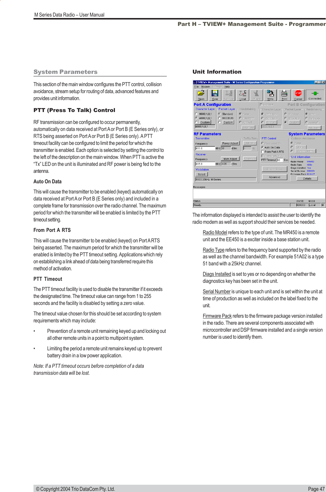 Page 47M Series Data Radio &ndash; User Manual &copy; Copyright 2004 Trio DataCom Pty. Ltd.System ParametersThis section of the main window configures the PTT control, collisionavoidance, stream setup for routing of data, advanced features andprovides unit information.PTT (Press To Talk) ControlRF transmission can be configured to occur permanently,automatically on data received at Port A or Port B (E Series only), orRTS being asserted on Port A or Port B (E Series only). A PTTtimeout facility can be configured to limit the period for which thetransmitter is enabled. Each option is selected by setting the control tothe left of the description on the main window. When PTT is active the&ldquo;Tx&rdquo; LED on the unit is illuminated and RF power is being fed to theantenna.Auto On DataThis will cause the transmitter to be enabled (keyed) automatically ondata received at Port A or Port B (E Series only) and included in acomplete frame for transmission over the radio channel. The maximumperiod for which the transmitter will be enabled is limited by the PTTtimeout setting.From Port A RTSThis will cause the transmitter to be enabled (keyed) on Port A RTSbeing asserted. The maximum period for which the transmitter will beenabled is limited by the PTT timeout setting. Applications which relyon establishing a link ahead of data being transferred require thismethod of activation.PTT TimeoutThe PTT timeout facility is used to disable the transmitter if it exceedsthe designated time. The timeout value can range from 1 to 255seconds and the facility is disabled by setting a zero value.The timeout value chosen for this should be set according to systemrequirements which may include:&bull; Prevention of a remote unit remaining keyed up and locking outall other remote units in a point to multipoint system.&bull; Limiting the period a remote unit remains keyed up to preventbattery drain in a low power application.Note: If a PTT timeout occurs before completion of a datatransmission data will be lost.Part H &ndash; TVIEW+ Management Suite - ProgrammerThe information displayed is intended to assist the user to identify theradio modem as well as support should their services be needed.Radio Model refers to the type of unit. The MR450 is a remoteunit and the EE450 is a exciter inside a base station unit.Radio Type refers to the frequency band supported by the radioas well as the channel bandwidth. For example 51A02 is a type51 band with a 25kHz channel.Diags Installed is set to yes or no depending on whether thediagnostics key has been set in the unit.Serial Number is unique to each unit and is set within the unit attime of production as well as included on the label fixed to theunit.Firmware Pack refers to the firmware package version installedin the radio. There are several components associated withmicrocontroller and DSP firmware installed and a single versionnumber is used to identify them.Unit Information