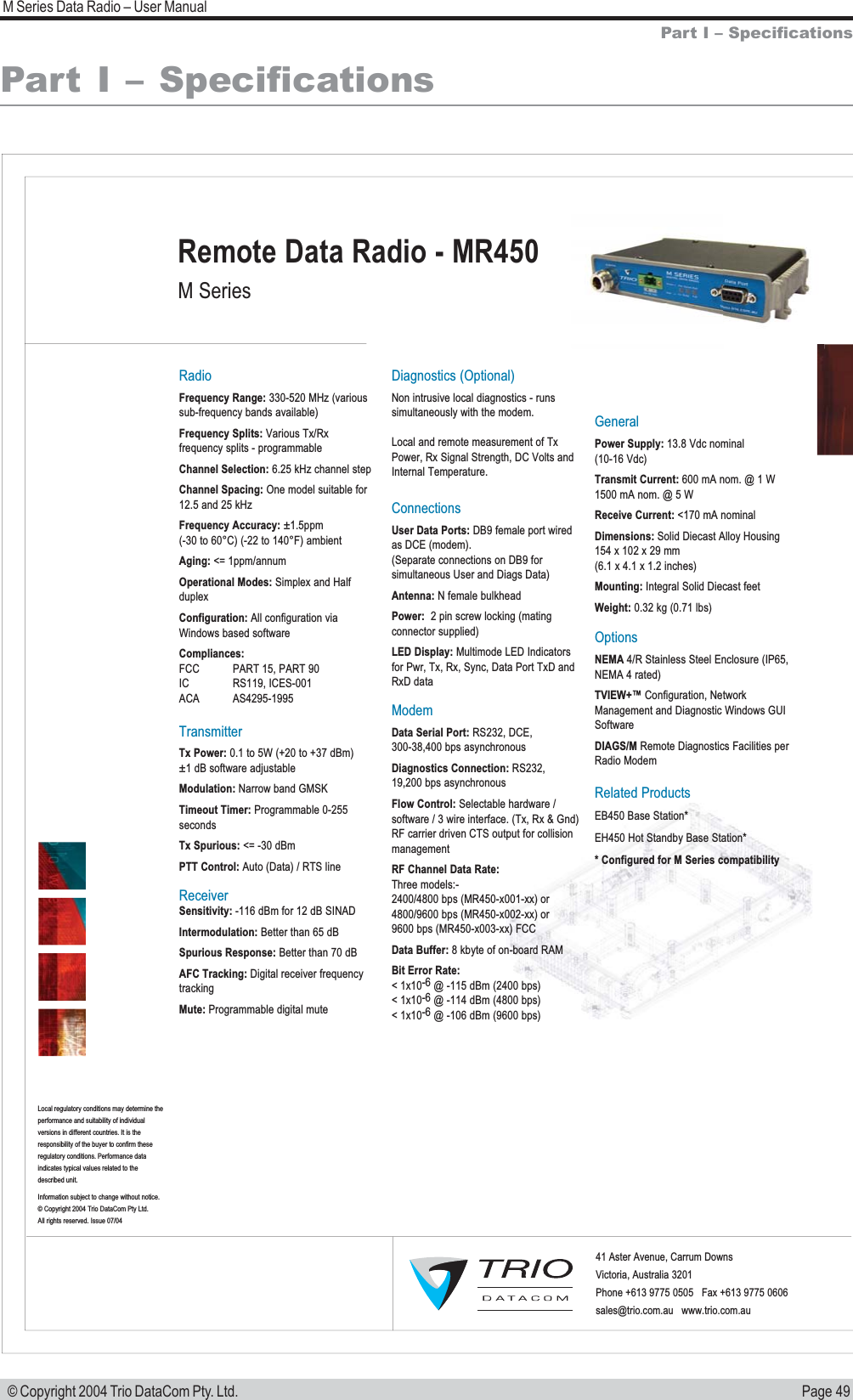 Page 49M Series Data Radio &ndash; User Manual &copy; Copyright 2004 Trio DataCom Pty. Ltd.Part I &ndash; SpecificationsPart I &ndash; SpecificationsRadioFrequency Range: 330-520 MHz (varioussub-frequency bands available)Frequency Splits: Various Tx/Rx frequency splits - programmableChannel Selection: 6.25 kHz channel stepChannel Spacing: One model suitable for 12.5 and 25 kHzFrequency Accuracy: &plusmn;1.5ppm (-30 to 60&deg;C) (-22 to 140&deg;F) ambientAging: <= 1ppm/annumOperational Modes: Simplex and Half duplexConfiguration: All configuration via Windows based softwareCompliances:FCC  PART 15, PART 90IC RS119, ICES-001ACA AS4295-1995TransmitterTx Power: 0.1 to 5W (+20 to +37 dBm)    &plusmn;1 dB software adjustable Modulation: Narrow band GMSKTimeout Timer: Programmable 0-255 secondsTx Spurious: <= -30 dBmPTT Control: Auto (Data) / RTS lineReceiverSensitivity: -116 dBm for 12 dB SINADIntermodulation: Better than 65 dBSpurious Response: Better than 70 dBAFC Tracking: Digital receiver frequency trackingMute: Programmable digital muteDiagnostics (Optional)Non intrusive local diagnostics - runs simultaneously with the modem.Local and remote measurement of Tx Power, Rx Signal Strength, DC Volts and Internal Temperature.ConnectionsUser Data Ports: DB9 female port wired as DCE (modem). (Separate connections on DB9 for simultaneous User and Diags Data)Antenna: N female bulkhead Power:  2 pin screw locking (mating connector supplied)LED Display: Multimode LED Indicators for Pwr, Tx, Rx, Sync, Data Port TxD and RxD dataModemData Serial Port: RS232, DCE, 300-38,400 bps asynchronousDiagnostics Connection: RS232, 19,200 bps asynchronousFlow Control: Selectable hardware / software / 3 wire interface. (Tx, Rx &amp; Gnd)RF carrier driven CTS output for collision managementRF Channel Data Rate: Three models:-2400/4800 bps (MR450-x001-xx) or4800/9600 bps (MR450-x002-xx) or9600 bps (MR450-x003-xx) FCCData Buffer: 8 kbyte of on-board RAMBit Error Rate: < 1x10-6 @ -115 dBm (2400 bps)< 1x10-6 @ -114 dBm (4800 bps)< 1x10-6 @ -106 dBm (9600 bps)GeneralPower Supply: 13.8 Vdc nominal (10-16 Vdc)Transmit Current: 600 mA nom. @ 1 W1500 mA nom. @ 5 WReceive Current: <170 mA nominalDimensions: Solid Diecast Alloy Housing154 x 102 x 29 mm (6.1 x 4.1 x 1.2 inches)Mounting: Integral Solid Diecast feetWeight: 0.32 kg (0.71 lbs)Options NEMA 4/R Stainless Steel Enclosure (IP65, NEMA 4 rated) TVIEW+&trade; Configuration, Network Management and Diagnostic Windows GUI SoftwareDIAGS/M Remote Diagnostics Facilities per Radio ModemRelated ProductsEB450 Base Station*  EH450 Hot Standby Base Station** Configured for M Series compatibility41 Aster Avenue, Carrum Downs Victoria, Australia 3201Phone +613 9775 0505   Fax +613 9775 0606        sales@trio.com.au   www.trio.com.auInformation subject to change without notice.&copy; Copyright 2004 Trio DataCom Pty Ltd. All rights reserved. Issue 07/04Local regulatory conditions may determine the performance and suitability of individual versions in different countries. It is the responsibility of the buyer to confirm these  regulatory conditions. Performance data indicates typical values related to the described unit.M SeriesRemote Data Radio - MR450 