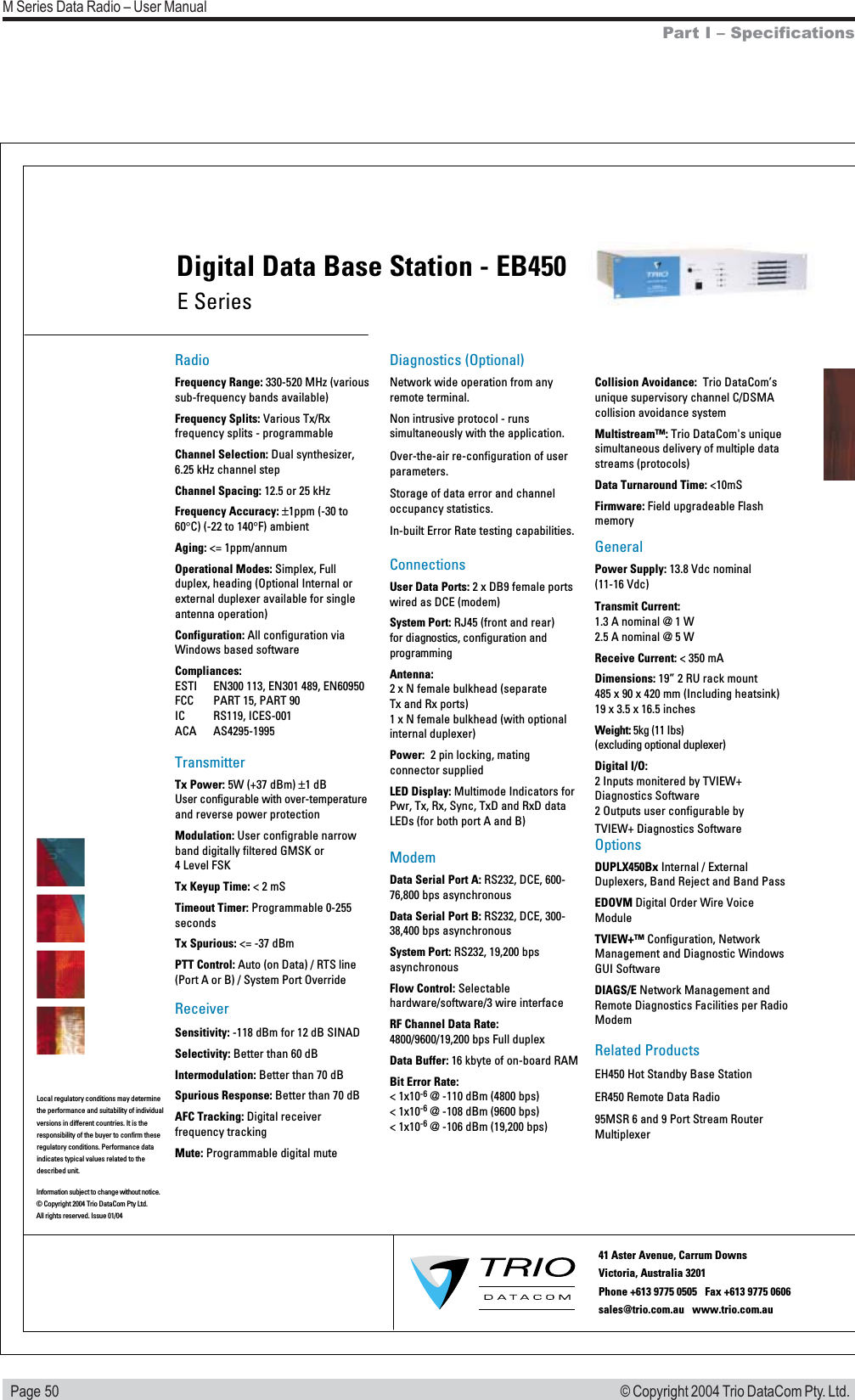   Page 50M Series Data Radio &ndash; User Manual&copy; Copyright 2004 Trio DataCom Pty. Ltd.Local regulatory conditions may determine the performance and suitability of individual versions in different countries. It is the responsibility of the buyer to confirm these  regulatory conditions. Performance data indicates typical values related to the described unit.RadioFrequency Range: 330-520 MHz (various sub-frequency bands available)Frequency Splits: Various Tx/Rx frequency splits - programmableChannel Selection: Dual synthesizer, 6.25 kHz channel stepChannel Spacing: 12.5 or 25 kHzFrequency Accuracy: &plusmn;1ppm (-30 to 60&deg;C) (-22 to 140&deg;F) ambient Aging: <= 1ppm/annumOperational Modes: Simplex, Full duplex, heading (Optional Internal or external duplexer available for single antenna operation) Configuration: All configuration via Windows based softwareCompliances:ESTI   EN300 113, EN301 489, EN60950FCC   PART 15, PART 90IC   RS119, ICES-001ACA   AS4295-1995TransmitterTx Power: 5W (+37 dBm) &plusmn;1 dBUser configurable with over-temperature and reverse power protectionModulation: User configrable narrow band digitally filtered GMSK or  4 Level FSKTx Keyup Time: < 2 mS Timeout Timer: Programmable 0-255 secondsTx Spurious: <= -37 dBmPTT Control: Auto (on Data) / RTS line (Port A or B) / System Port OverrideReceiverSensitivity: -118 dBm for 12 dB SINADSelectivity: Better than 60 dBIntermodulation: Better than 70 dBSpurious Response: Better than 70 dBAFC Tracking: Digital receiver frequency trackingMute: Programmable digital muteDiagnostics (Optional)Network wide operation from any remote terminal.Non intrusive protocol - runs simultaneously with the application.Over-the-air re-configuration of user parameters.Storage of data error and channel occupancy statistics. In-built Error Rate testing capabilities.ConnectionsUser Data Ports: 2 x DB9 female ports wired as DCE (modem)System Port: RJ45 (front and rear)  for diagnostics, configuration and programmingAntenna: 2 x N female bulkhead (separate  Tx and Rx ports) 1 x N female bulkhead (with optional   internal duplexer)Power:  2 pin locking, mating connector suppliedLED Display: Multimode Indicators for Pwr, Tx, Rx, Sync, TxD and RxD data LEDs (for both port A and B)ModemData Serial Port A: RS232, DCE, 600-76,800 bps asynchronousData Serial Port B: RS232, DCE, 300-38,400 bps asynchronousSystem Port: RS232, 19,200 bps asynchronousFlow Control: Selectable hardware/software/3 wire interfaceRF Channel Data Rate: 4800/9600/19,200 bps Full duplexData Buffer: 16 kbyte of on-board RAMBit Error Rate: < 1x10-6 @ -110 dBm (4800 bps)< 1x10-6 @ -108 dBm (9600 bps) < 1x10-6 @ -106 dBm (19,200 bps)Collision Avoidance:  Trio DataCom&rsquo;s unique supervisory channel C/DSMA collision avoidance systemMultistream&trade;: Trio DataCom's unique simultaneous delivery of multiple data streams (protocols)Data Turnaround Time: <10mSFirmware: Field upgradeable FlashmemoryGeneralPower Supply: 13.8 Vdc nominal (11-16 Vdc)Transmit Current: 1.3 A nominal @ 1 W 2.5 A nominal @ 5 W Receive Current: < 350 mADimensions: 19&rdquo; 2 RU rack mount 485 x 90 x 420 mm (Including heatsink) 19 x 3.5 x 16.5 inchesWeight: 5kg (11 Ibs)  (excluding optional duplexer)Digital I/O:2 Inputs monitered by TVIEW+ Diagnostics Software2 Outputs user configurable by TVIEW+ Diagnostics SoftwareOptions DUPLX450Bx Internal / External Duplexers, Band Reject and Band PassEDOVM Digital Order Wire Voice ModuleTVIEW+&trade; Configuration, Network Management and Diagnostic Windows GUI SoftwareDIAGS/E Network Management and Remote Diagnostics Facilities per Radio ModemRelated ProductsEH450 Hot Standby Base StationER450 Remote Data Radio95MSR 6 and 9 Port Stream Router   MultiplexerE SeriesDigital Data Base Station - EB450Information subject to change without notice.&copy; Copyright 2004 Trio DataCom Pty Ltd. All rights reserved. Issue 01/0441 Aster Avenue, Carrum Downs Victoria, Australia 3201  Phone +613 9775 0505   Fax +613 9775 0606        sales@trio.com.au   www.trio.com.auPart I &ndash; Specifications