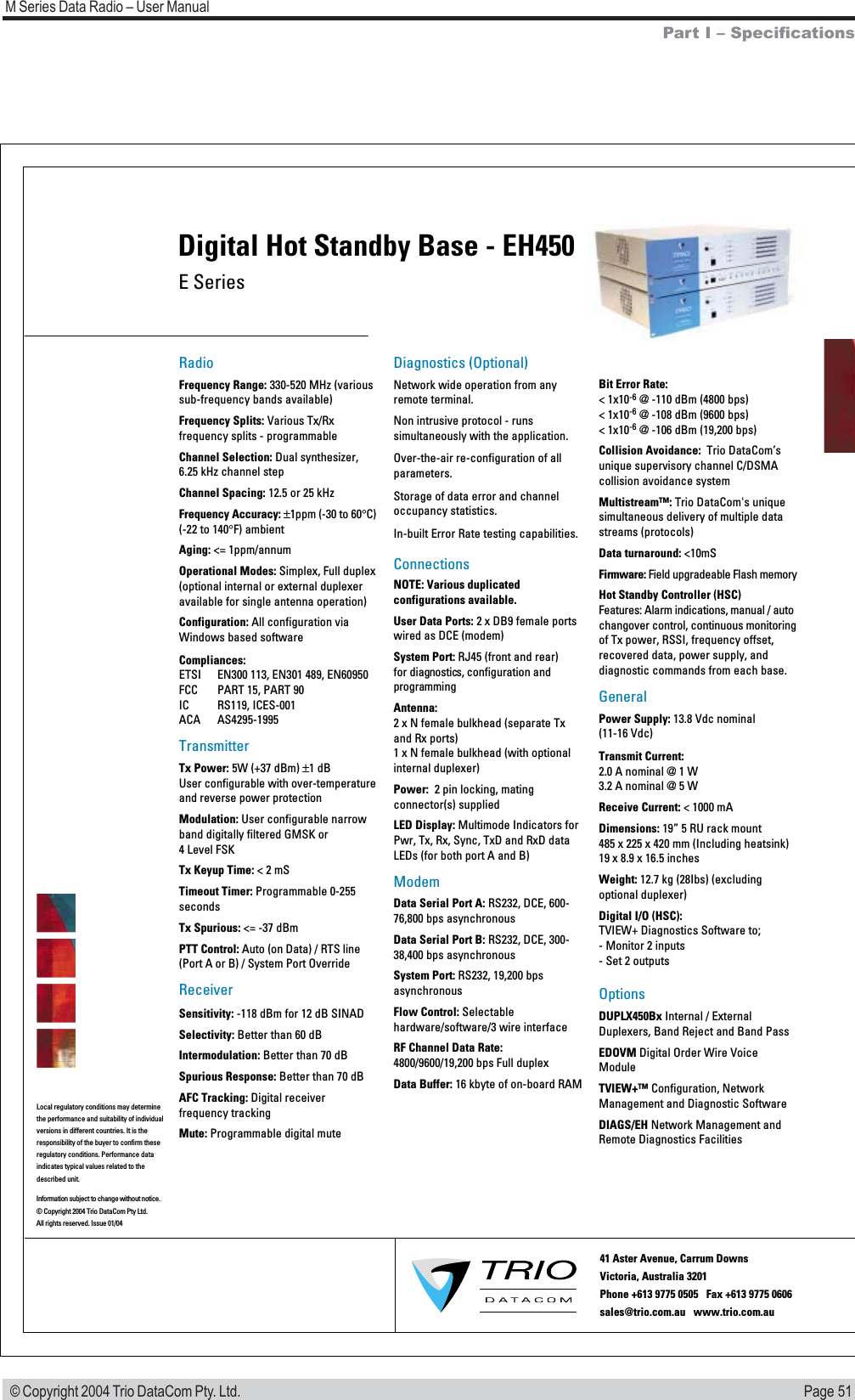 Page 51M Series Data Radio &ndash; User Manual &copy; Copyright 2004 Trio DataCom Pty. Ltd.E SeriesDigital Hot Standby Base - EH450RadioFrequency Range: 330-520 MHz (various sub-frequency bands available)Frequency Splits: Various Tx/Rx frequency splits - programmableChannel Selection: Dual synthesizer, 6.25 kHz channel stepChannel Spacing: 12.5 or 25 kHz Frequency Accuracy: &plusmn;1ppm (-30 to 60&deg;C) (-22 to 140&deg;F) ambientAging: <= 1ppm/annumOperational Modes: Simplex, Full duplex (optional internal or external duplexer available for single antenna operation)Configuration: All configuration via  Windows based softwareCompliances: ETSI  EN300 113, EN301 489, EN60950FCC  PART 15, PART 90IC RS119, ICES-001ACA AS4295-1995TransmitterTx Power: 5W (+37 dBm) &plusmn;1 dBUser configurable with over-temperature and reverse power protectionModulation: User configurable narrow band digitally filtered GMSK or  4 Level FSKTx Keyup Time: < 2 mS  Timeout Timer: Programmable 0-255 secondsTx Spurious: <= -37 dBmPTT Control: Auto (on Data) / RTS line (Port A or B) / System Port OverrideReceiverSensitivity: -118 dBm for 12 dB SINADSelectivity: Better than 60 dBIntermodulation: Better than 70 dBSpurious Response: Better than 70 dBAFC Tracking: Digital receiver frequency trackingMute: Programmable digital muteDiagnostics (Optional)Network wide operation from any remote terminal.Non intrusive protocol - runs simultaneously with the application.Over-the-air re-configuration of all parameters.Storage of data error and channel occupancy statistics. In-built Error Rate testing capabilities.ConnectionsNOTE: Various duplicated configurations available.User Data Ports: 2 x DB9 female ports wired as DCE (modem)System Port: RJ45 (front and rear)  for diagnostics, configuration and programmingAntenna: 2 x N female bulkhead (separate Tx and Rx ports) 1 x N female bulkhead (with optional  internal duplexer)Power:  2 pin locking, mating connector(s) suppliedLED Display: Multimode Indicators for Pwr, Tx, Rx, Sync, TxD and RxD data LEDs (for both port A and B)ModemData Serial Port A: RS232, DCE, 600-76,800 bps asynchronousData Serial Port B: RS232, DCE, 300-38,400 bps asynchronousSystem Port: RS232, 19,200 bps asynchronousFlow Control: Selectable hardware/software/3 wire interfaceRF Channel Data Rate: 4800/9600/19,200 bps Full duplexData Buffer: 16 kbyte of on-board RAMBit Error Rate: < 1x10-6 @ -110 dBm (4800 bps)< 1x10-6 @ -108 dBm (9600 bps) < 1x10-6 @ -106 dBm (19,200 bps)Collision Avoidance:  Trio DataCom&rsquo;s unique supervisory channel C/DSMA collision avoidance systemMultistream&trade;: Trio DataCom's unique simultaneous delivery of multiple data streams (protocols)Data turnaround: <10mSFirmware: Field upgradeable Flash memoryHot Standby Controller (HSC)Features: Alarm indications, manual / auto changover control, continuous monitoring of Tx power, RSSI, frequency offset, recovered data, power supply, and diagnostic commands from each base. GeneralPower Supply: 13.8 Vdc nominal (11-16 Vdc)Transmit Current: 2.0 A nominal @ 1 W 3.2 A nominal @ 5 WReceive Current: < 1000 mADimensions: 19&rdquo; 5 RU rack mount 485 x 225 x 420 mm (Including heatsink) 19 x 8.9 x 16.5 inchesWeight: 12.7 kg (28Ibs) (excluding optional duplexer)Digital I/O (HSC):TVIEW+ Diagnostics Software to;- Monitor 2 inputs- Set 2 outputsOptions DUPLX450Bx Internal / External Duplexers, Band Reject and Band PassEDOVM Digital Order Wire Voice ModuleTVIEW+&trade; Configuration, Network Management and Diagnostic SoftwareDIAGS/EH Network Management and Remote Diagnostics FacilitiesInformation subject to change without notice.&copy; Copyright 2004 Trio DataCom Pty Ltd. All rights reserved. Issue 01/0441 Aster Avenue, Carrum Downs Victoria, Australia 3201  Phone +613 9775 0505   Fax +613 9775 0606        sales@trio.com.au   www.trio.com.auLocal regulatory conditions may determine the performance and suitability of individual versions in different countries. It is the responsibility of the buyer to confirm these  regulatory conditions. Performance data indicates typical values related to the described unit.Part I &ndash; Specifications