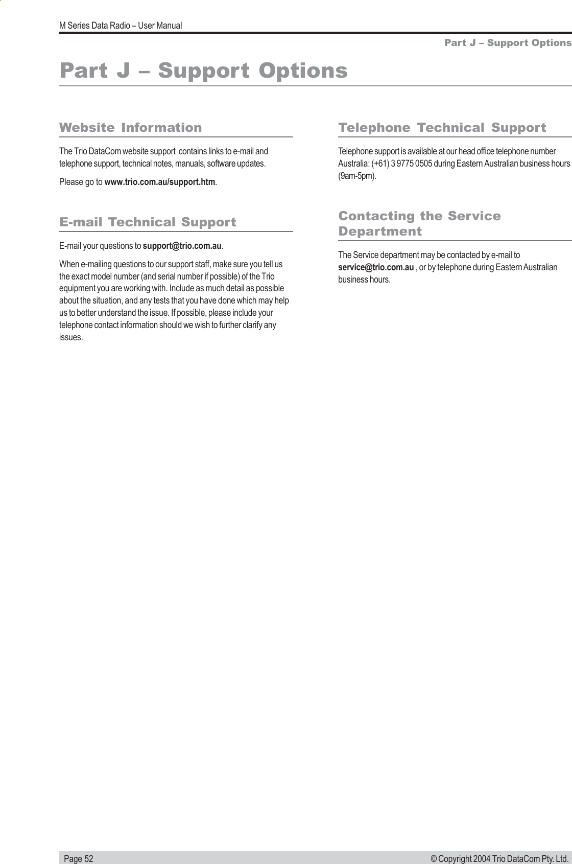  Page 52M Series Data Radio &ndash; User Manual&copy; Copyright 2004 Trio DataCom Pty. Ltd.Part J &ndash; Support OptionsWebsite InformationThe Trio DataCom website support  contains links to e-mail andtelephone support, technical notes, manuals, software updates.Please go to www.trio.com.au/support.htm.E-mail Technical SupportE-mail your questions to support@trio.com.au.When e-mailing questions to our support staff, make sure you tell usthe exact model number (and serial number if possible) of the Trioequipment you are working with. Include as much detail as possibleabout the situation, and any tests that you have done which may helpus to better understand the issue. If possible, please include yourtelephone contact information should we wish to further clarify anyissues.Telephone Technical SupportTelephone support is available at our head office telephone numberAustralia: (+61) 3 9775 0505 during Eastern Australian business hours(9am-5pm).Contacting the ServiceDepartmentThe Service department may be contacted by e-mail toservice@trio.com.au , or by telephone during Eastern Australianbusiness hours.Part J &ndash; Support Options