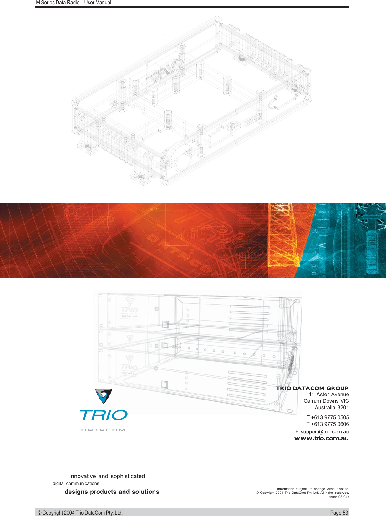 Page 53M Series Data Radio &ndash; User Manual &copy; Copyright 2004 Trio DataCom Pty. Ltd.T +613 9775 0505F +613 9775 0606E support@trio.com.auwww.trio.com.auwww.trio.com.auwww.trio.com.auwww.trio.com.auwww.trio.com.auTRIO DATACOM GROUPTRIO DATACOM GROUPTRIO DATACOM GROUPTRIO DATACOM GROUPTRIO DATACOM GROUP41 Aster AvenueCarrum Downs VICAustralia 3201Innovative and sophisticateddigital communicationsdesigns products and solutions Information subject  to change without notice.&copy; Copyright 2004 Trio DataCom Pty Ltd. All rights reserved.Issue: 08-04c