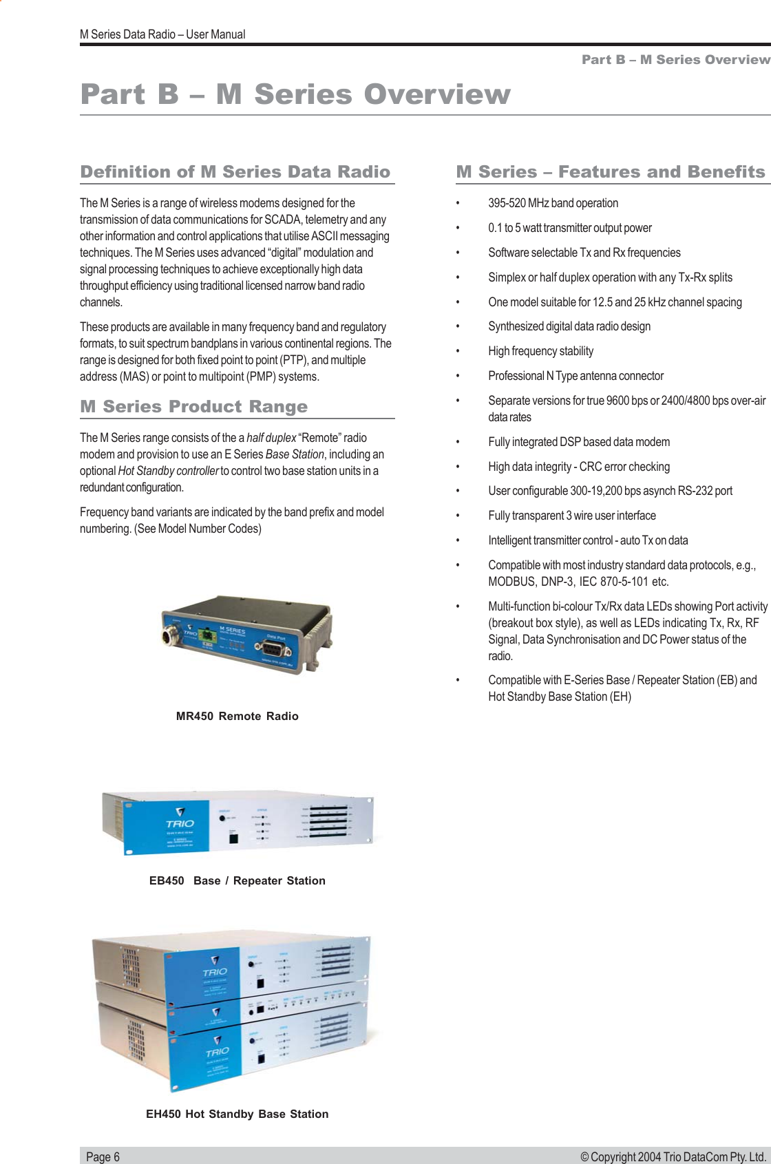   Page 6M Series Data Radio &ndash; User Manual&copy; Copyright 2004 Trio DataCom Pty. Ltd.Part B &ndash; M Series OverviewDefinition of M Series Data RadioThe M Series is a range of wireless modems designed for thetransmission of data communications for SCADA, telemetry and anyother information and control applications that utilise ASCII messagingtechniques. The M Series uses advanced &ldquo;digital&rdquo; modulation andsignal processing techniques to achieve exceptionally high datathroughput efficiency using traditional licensed narrow band radiochannels.These products are available in many frequency band and regulatoryformats, to suit spectrum bandplans in various continental regions. Therange is designed for both fixed point to point (PTP), and multipleaddress (MAS) or point to multipoint (PMP) systems.M Series Product RangeThe M Series range consists of the a half duplex &ldquo;Remote&rdquo; radiomodem and provision to use an E Series Base Station, including anoptional Hot Standby controller to control two base station units in aredundant configuration.Frequency band variants are indicated by the band prefix and modelnumbering. (See Model Number Codes)Part B &ndash; M Series OverviewM Series &ndash; Features and Benefits&bull; 395-520 MHz band operation&bull; 0.1 to 5 watt transmitter output power&bull; Software selectable Tx and Rx frequencies&bull; Simplex or half duplex operation with any Tx-Rx splits&bull; One model suitable for 12.5 and 25 kHz channel spacing&bull; Synthesized digital data radio design&bull; High frequency stability&bull; Professional N Type antenna connector&bull; Separate versions for true 9600 bps or 2400/4800 bps over-airdata rates&bull; Fully integrated DSP based data modem&bull; High data integrity - CRC error checking&bull; User configurable 300-19,200 bps asynch RS-232 port&bull; Fully transparent 3 wire user interface&bull; Intelligent transmitter control - auto Tx on data&bull; Compatible with most industry standard data protocols, e.g.,MODBUS, DNP-3, IEC 870-5-101 etc.&bull; Multi-function bi-colour Tx/Rx data LEDs showing Port activity(breakout box style), as well as LEDs indicating Tx, Rx, RFSignal, Data Synchronisation and DC Power status of theradio.&bull; Compatible with E-Series Base / Repeater Station (EB) andHot Standby Base Station (EH)MR450 Remote RadioEB450  Base / Repeater StationEH450 Hot Standby Base Station