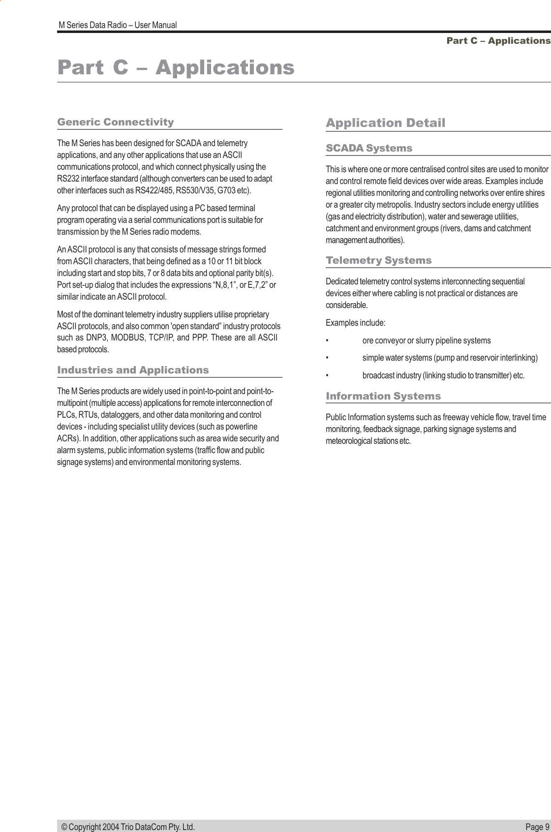 Page 9M Series Data Radio &ndash; User Manual &copy; Copyright 2004 Trio DataCom Pty. Ltd.Part C &ndash; ApplicationsPart C &ndash; ApplicationsGeneric ConnectivityThe M Series has been designed for SCADA and telemetryapplications, and any other applications that use an ASCIIcommunications protocol, and which connect physically using theRS232 interface standard (although converters can be used to adaptother interfaces such as RS422/485, RS530/V35, G703 etc).Any protocol that can be displayed using a PC based terminalprogram operating via a serial communications port is suitable fortransmission by the M Series radio modems.An ASCII protocol is any that consists of message strings formedfrom ASCII characters, that being defined as a 10 or 11 bit blockincluding start and stop bits, 7 or 8 data bits and optional parity bit(s).Port set-up dialog that includes the expressions &ldquo;N,8,1&rdquo;, or E,7,2&rdquo; orsimilar indicate an ASCII protocol.Most of the dominant telemetry industry suppliers utilise proprietaryASCII protocols, and also common 'open standard&rdquo; industry protocolssuch as DNP3, MODBUS, TCP/IP, and PPP. These are all ASCIIbased protocols.Industries and ApplicationsThe M Series products are widely used in point-to-point and point-to-multipoint (multiple access) applications for remote interconnection ofPLCs, RTUs, dataloggers, and other data monitoring and controldevices - including specialist utility devices (such as powerlineACRs). In addition, other applications such as area wide security andalarm systems, public information systems (traffic flow and publicsignage systems) and environmental monitoring systems.Application DetailSCADA SystemsThis is where one or more centralised control sites are used to monitorand control remote field devices over wide areas. Examples includeregional utilities monitoring and controlling networks over entire shiresor a greater city metropolis. Industry sectors include energy utilities(gas and electricity distribution), water and sewerage utilities,catchment and environment groups (rivers, dams and catchmentmanagement authorities).Telemetry SystemsDedicated telemetry control systems interconnecting sequentialdevices either where cabling is not practical or distances areconsiderable.Examples include:&bull; ore conveyor or slurry pipeline systems&bull; simple water systems (pump and reservoir interlinking)&bull; broadcast industry (linking studio to transmitter) etc.Information SystemsPublic Information systems such as freeway vehicle flow, travel timemonitoring, feedback signage, parking signage systems andmeteorological stations etc.