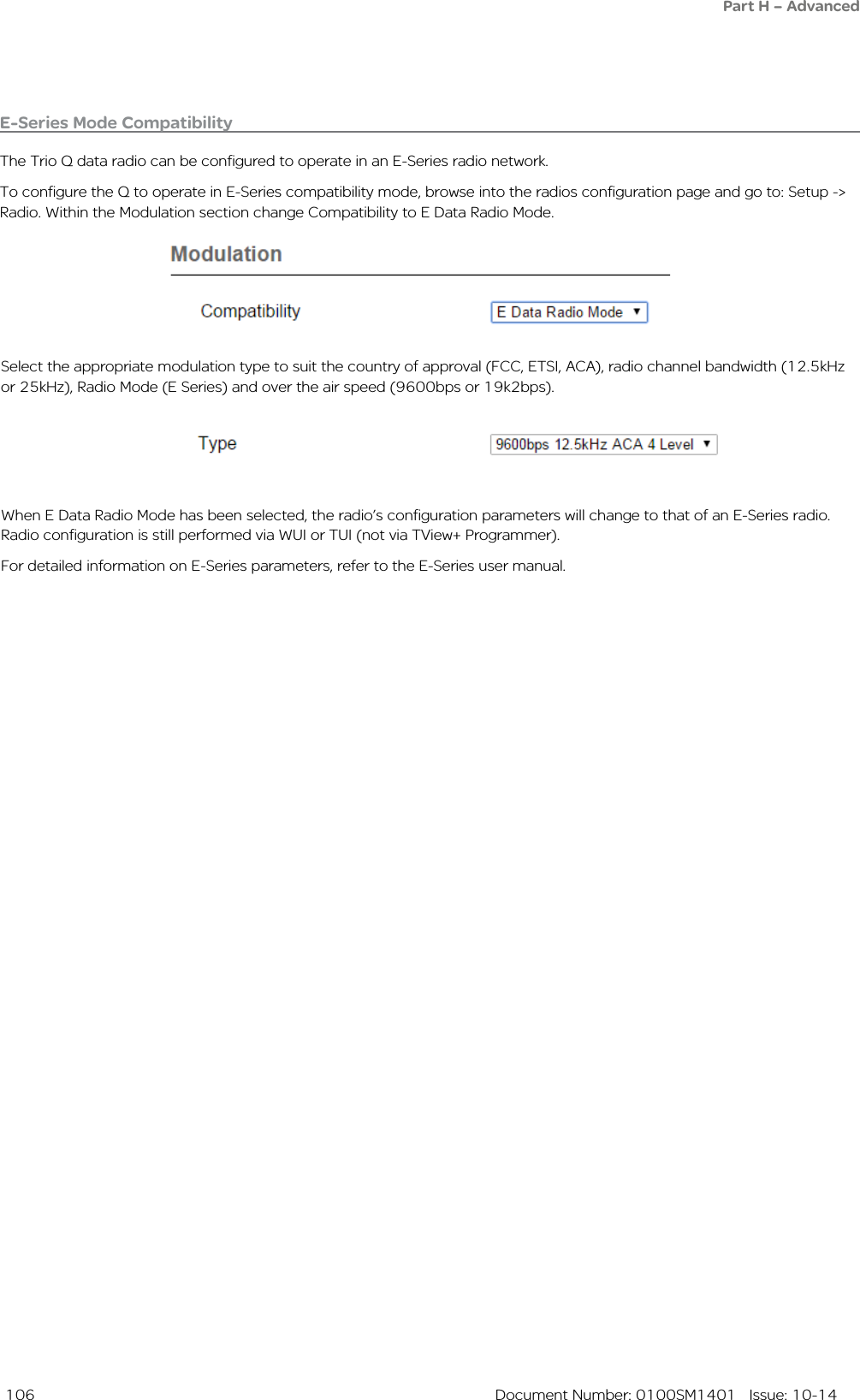  106  Document Number: 0100SM1401   Issue: 10-14Part H – AdvancedE-Series Mode CompatibilityThe Trio Q data radio can be configured to operate in an E-Series radio network.To configure the Q to operate in E-Series compatibility mode, browse into the radios configuration page and go to: Setup -&gt; Radio. Within the Modulation section change Compatibility to E Data Radio Mode.Select the appropriate modulation type to suit the country of approval (FCC, ETSI, ACA), radio channel bandwidth (12.5kHz or 25kHz), Radio Mode (E Series) and over the air speed (9600bps or 19k2bps).When E Data Radio Mode has been selected, the radio’s configuration parameters will change to that of an E-Series radio. Radio configuration is still performed via WUI or TUI (not via TView+ Programmer).For detailed information on E-Series parameters, refer to the E-Series user manual.