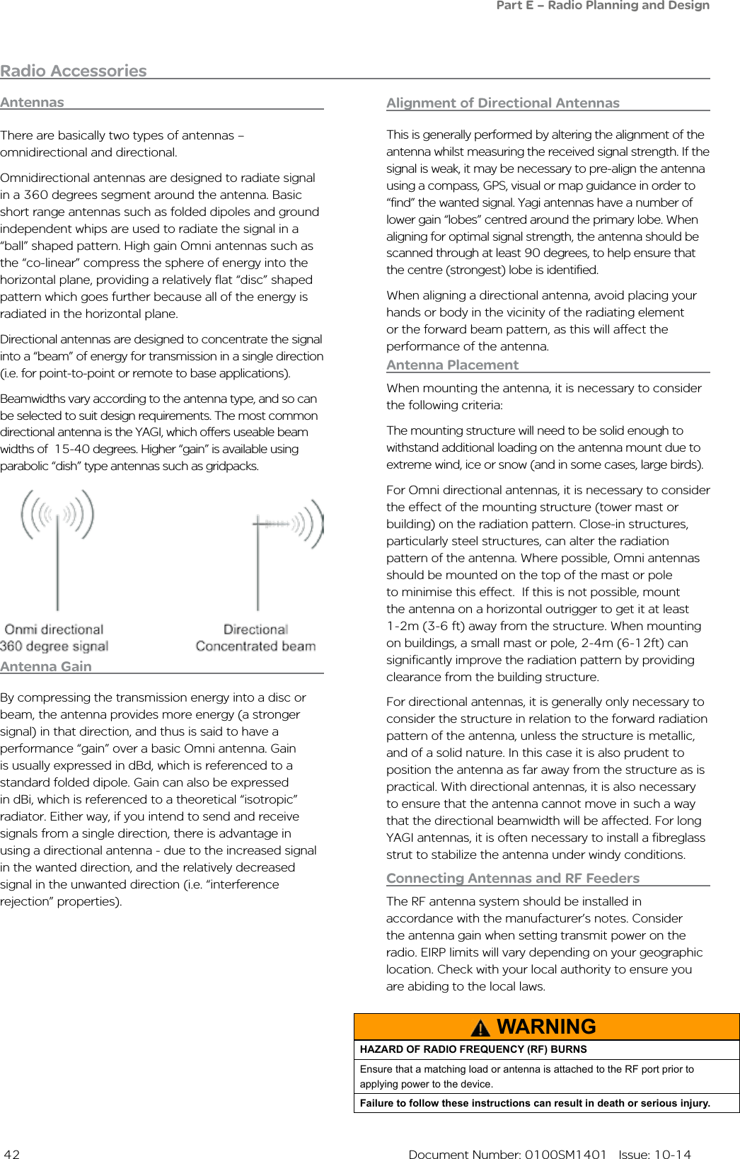  42  Document Number: 0100SM1401   Issue: 10-14Radio AccessoriesAntennasAntenna PlacementWhen mounting the antenna, it is necessary to consider the following criteria:The mounting structure will need to be solid enough to withstand additional loading on the antenna mount due to extreme wind, ice or snow (and in some cases, large birds).For Omni directional antennas, it is necessary to consider the effect of the mounting structure (tower mast or building) on the radiation pattern. Close-in structures, particularly steel structures, can alter the radiation pattern of the antenna. Where possible, Omni antennas should be mounted on the top of the mast or pole to minimise this effect.  If this is not possible, mount the antenna on a horizontal outrigger to get it at least 1-2m (3-6 ft) away from the structure. When mounting on buildings, a small mast or pole, 2-4m (6-12ft) can  significantly improve the radiation pattern by providing clearance from the building structure.For directional antennas, it is generally only necessary to consider the structure in relation to the forward radiation pattern of the antenna, unless the structure is metallic, and of a solid nature. In this case it is also prudent to position the antenna as far away from the structure as is practical. With directional antennas, it is also necessary to ensure that the antenna cannot move in such a way that the directional beamwidth will be affected. For long YAGI antennas, it is often necessary to install a fibreglass strut to stabilize the antenna under windy conditions.Antenna GainBy compressing the transmission energy into a disc or beam, the antenna provides more energy (a stronger signal) in that direction, and thus is said to have a performance “gain” over a basic Omni antenna. Gain is usually expressed in dBd, which is referenced to a standard folded dipole. Gain can also be expressed in dBi, which is referenced to a theoretical “isotropic” radiator. Either way, if you intend to send and receive signals from a single direction, there is advantage in using a directional antenna - due to the increased signal in the wanted direction, and the relatively decreased signal in the unwanted direction (i.e. “interference rejection” properties). There are basically two types of antennas – omnidirectional and directional.Omnidirectional antennas are designed to radiate signal in a 360 degrees segment around the antenna. Basic short range antennas such as folded dipoles and ground independent whips are used to radiate the signal in a “ball” shaped pattern. High gain Omni antennas such as the “co-linear” compress the sphere of energy into the horizontal plane, providing a relatively flat “disc” shaped pattern which goes further because all of the energy is radiated in the horizontal plane.Directional antennas are designed to concentrate the signal into a “beam” of energy for transmission in a single direction (i.e. for point-to-point or remote to base applications).Beamwidths vary according to the antenna type, and so can be selected to suit design requirements. The most common  directional antenna is the YAGI, which offers useable beam widths of  15-40 degrees. Higher “gain” is available using parabolic “dish” type antennas such as gridpacks.Connecting Antennas and RF FeedersThe RF antenna system should be installed in accordance with the manufacturer’s notes. Consider the antenna gain when setting transmit power on the radio. EIRP limits will vary depending on your geographic location. Check with your local authority to ensure you are abiding to the local laws.Alignment of Directional AntennasThis is generally performed by altering the alignment of the antenna whilst measuring the received signal strength. If the signal is weak, it may be necessary to pre-align the antenna using a compass, GPS, visual or map guidance in order to “find” the wanted signal. Yagi antennas have a number of lower gain “lobes” centred around the primary lobe. When aligning for optimal signal strength, the antenna should be scanned through at least 90 degrees, to help ensure that the centre (strongest) lobe is identified.When aligning a directional antenna, avoid placing your hands or body in the vicinity of the radiating element or the forward beam pattern, as this will affect the performance of the antenna.WARNINGHAZARD OF RADIO FREQUENCY (RF) BURNSEnsure that a matching load or antenna is attached to the RF port prior to applying power to the device.Failure to follow these instructions can result in death or serious injury.Part E – Radio Planning and Design