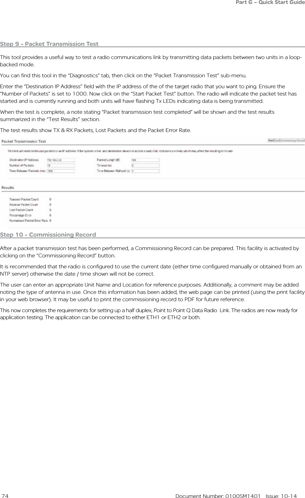  74  Document Number: 0100SM1401   Issue: 10-14Step 10 - Commissioning RecordAfter a packet transmission test has been performed, a Commissioning Record can be prepared. This facility is activated by clicking on the “Commissioning Record” button.It is recommended that the radio is configured to use the current date (either time configured manually or obtained from an NTP server) otherwise the date / time shown will not be correct. The user can enter an appropriate Unit Name and Location for reference purposes. Additionally, a comment may be added noting the type of antenna in use. Once this information has been added, the web page can be printed (using the print facility in your web browser). It may be useful to print the commissioning record to PDF for future reference. This now completes the requirements for setting up a half duplex, Point to Point Q Data Radio  Link. The radios are now ready for application testing. The application can be connected to either ETH1 or ETH2 or both. Step 9 - Packet Transmission TestThis tool provides a useful way to test a radio communications link by transmitting data packets between two units in a loop-backed mode. You can find this tool in the “Diagnostics” tab, then click on the “Packet Transmission Test” sub-menu.Enter the “Destination IP Address” field with the IP address of the of the target radio that you want to ping. Ensure the  “Number of Packets” is set to 1000. Now click on the “Start Packet Test” button. The radio will indicate the packet test has started and is currently running and both units will have flashing Tx LEDs indicating data is being transmitted. When the test is complete, a note stating “Packet transmission test completed” will be shown and the test results summarized in the “Test Results” section. The test results show TX &amp; RX Packets, Lost Packets and the Packet Error Rate. Part G – Quick Start Guide