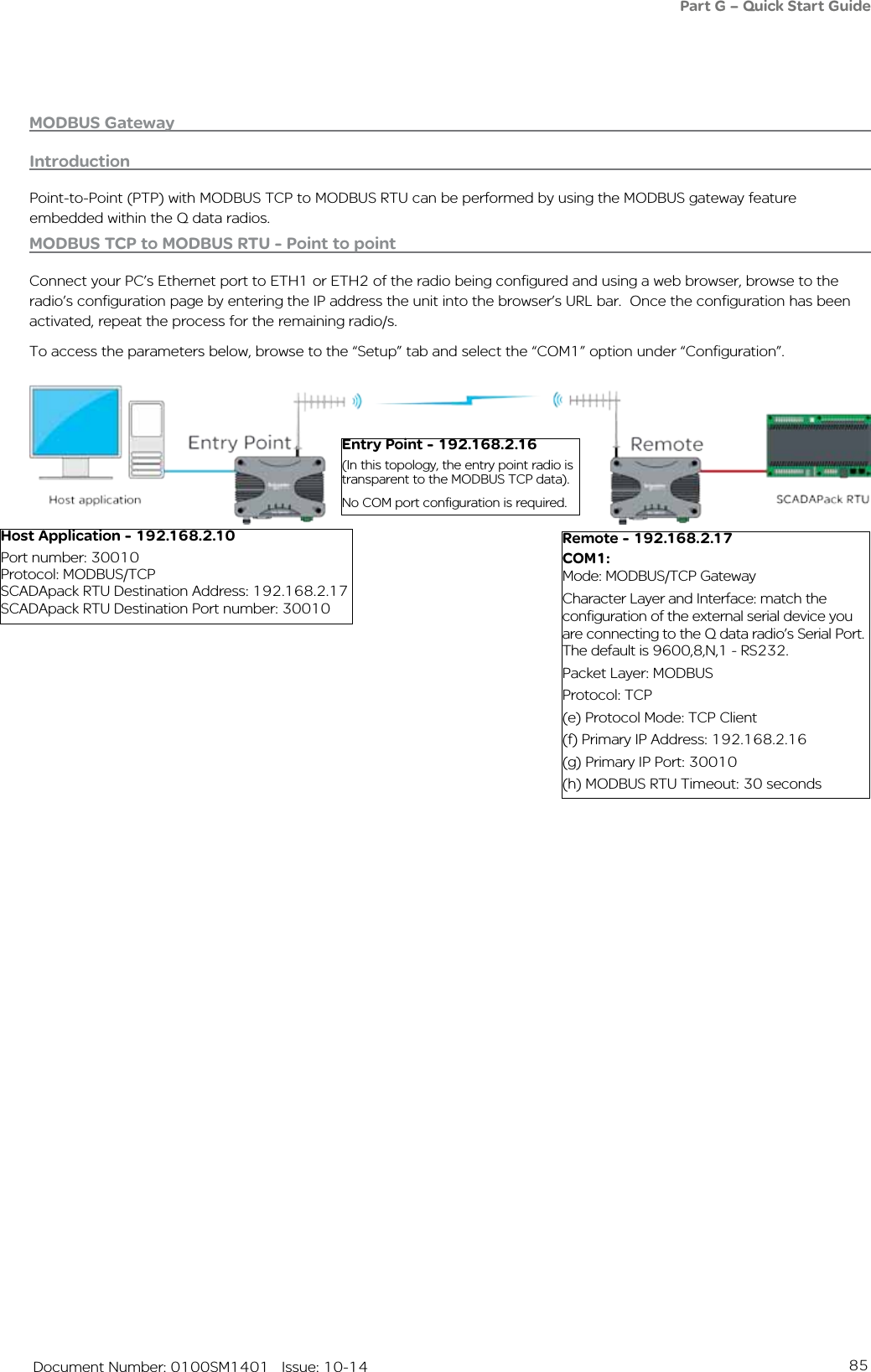 85   Document Number: 0100SM1401   Issue: 10-14MODBUS GatewayMODBUS TCP to MODBUS RTU - Point to pointConnect your PC’s Ethernet port to ETH1 or ETH2 of the radio being configured and using a web browser, browse to the radio’s configuration page by entering the IP address the unit into the browser’s URL bar.  Once the configuration has been activated, repeat the process for the remaining radio/s. To access the parameters below, browse to the “Setup” tab and select the “COM1” option under “Configuration”.IntroductionPoint-to-Point (PTP) with MODBUS TCP to MODBUS RTU can be performed by using the MODBUS gateway feature embedded within the Q data radios.   Remote - 192.168.2.17COM1:Mode: MODBUS/TCP GatewayCharacter Layer and Interface: match the configuration of the external serial device you are connecting to the Q data radio’s Serial Port. The default is 9600,8,N,1 - RS232.Packet Layer: MODBUSProtocol: TCP(e) Protocol Mode: TCP Client(f) Primary IP Address: 192.168.2.16(g) Primary IP Port: 30010(h) MODBUS RTU Timeout: 30 secondsEntry Point - 192.168.2.16(In this topology, the entry point radio is transparent to the MODBUS TCP data).No COM port configuration is required.Part G – Quick Start GuideHost Application - 192.168.2.10Port number: 30010Protocol: MODBUS/TCPSCADApack RTU Destination Address: 192.168.2.17SCADApack RTU Destination Port number: 30010