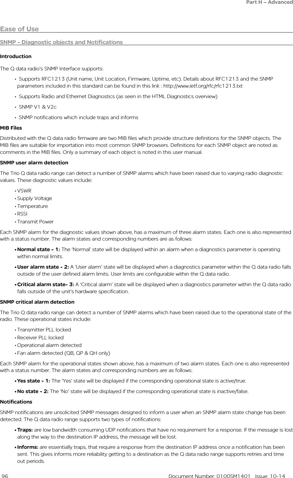  96  Document Number: 0100SM1401   Issue: 10-14Ease of UseSNMP - Diagnostic objects and NotificationsIntroductionThe Q data radio’s SNMP Interface supports:• Supports RFC1213 (Unit name, Unit Location, Firmware, Uptime, etc). Details about RFC1213 and the SNMP    parameters included in this standard can be found in this link : http://www.ietf.org/rfc/rfc1213.txt• Supports Radio and Ethernet Diagnostics (as seen in the HTML Diagnostics overview) • SNMP V1 &amp; V2c• SNMP notifications which include traps and informsMIB FilesDistributed with the Q data radio firmware are two MIB files which provide structure definitions for the SNMP objects. The MIB files are suitable for importation into most common SNMP browsers. Definitions for each SNMP object are noted as comments in the MIB files. Only a summary of each object is noted in this user manual. SNMP user alarm detectionThe Trio Q data radio range can detect a number of SNMP alarms which have been raised due to varying radio diagnostic values. These diagnostic values include:•VSWR•Supply Voltage•Temperature•RSSI•Transmit PowerEach SNMP alarm for the diagnostic values shown above, has a maximum of three alarm states. Each one is also represented with a status number. The alarm states and corresponding numbers are as follows:•Normal state - 1: The ‘Normal’ state will be displayed within an alarm when a diagnostics parameter is operating within normal limits. •User alarm state - 2: A ‘User alarm’ state will be displayed when a diagnostics parameter within the Q data radio falls outside of the user defined alarm limits. User limits are configurable within the Q data radio.•Critical alarm state- 3: A ‘Critical alarm’ state will be displayed when a diagnostics parameter within the Q data radio falls outside of the unit’s hardware specification.SNMP critical alarm detectionThe Trio Q data radio range can detect a number of SNMP alarms which have been raised due to the operational state of the radio. These operational states include:•Transmitter PLL locked•Receiver PLL locked•Operational alarm detected•Fan alarm detected (QB, QP &amp; QH only)Each SNMP alarm for the operational states shown above, has a maximum of two alarm states. Each one is also represented with a status number. The alarm states and corresponding numbers are as follows:•Yes state - 1: The ‘Yes’ state will be displayed if the corresponding operational state is active/true. •No state - 2: The ‘No’ state will be displayed if the corresponding operational state is inactive/false. NotificationsSNMP notifications are unsolicited SNMP messages designed to inform a user when an SNMP alarm state change has been detected. The Q data radio range supports two types of notifications:•Traps: are low bandwidth consuming UDP notifications that have no requirement for a response. If the message is lost along the way to the destination IP address, the message will be lost.•Informs: are essentially traps, that require a response from the destination IP address once a notification has been sent. This gives informs more reliability getting to a destination as the Q data radio range supports retries and time out periods.Part H – Advanced