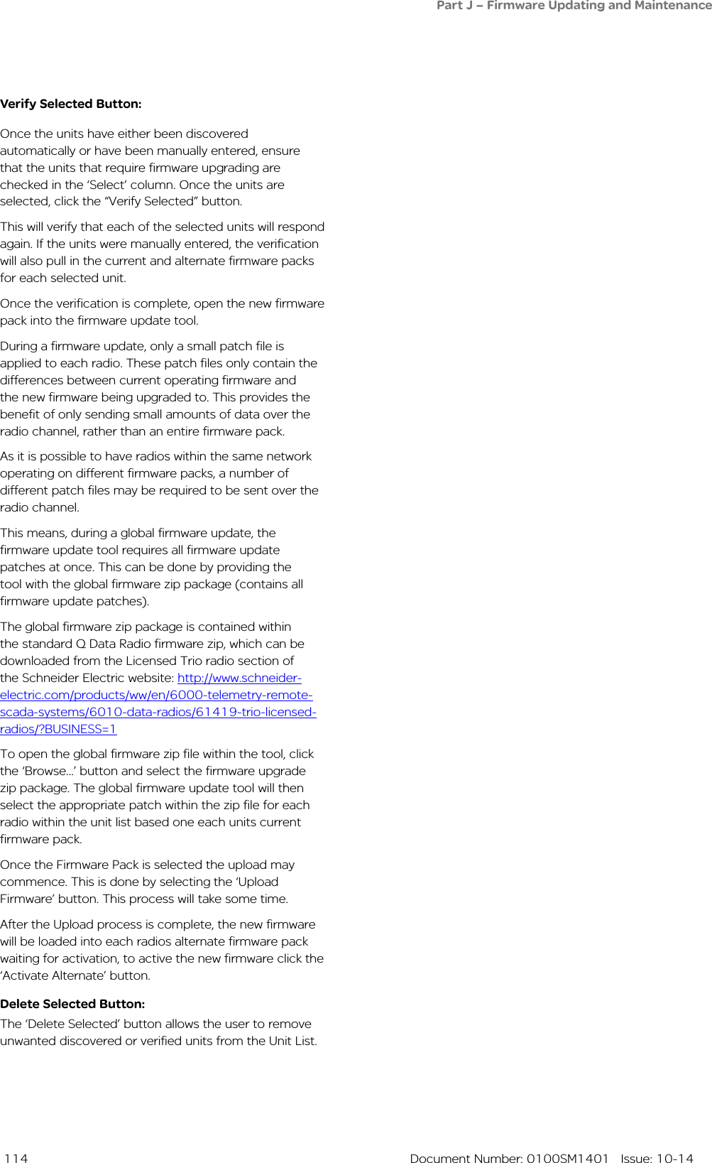  114  Document Number: 0100SM1401   Issue: 10-14Verify Selected Button:Once the units have either been discovered automatically or have been manually entered, ensure that the units that require firmware upgrading are checked in the ‘Select’ column. Once the units are selected, click the “Verify Selected” button. This will verify that each of the selected units will respond again. If the units were manually entered, the verification will also pull in the current and alternate firmware packs for each selected unit. Once the verification is complete, open the new firmware pack into the firmware update tool.During a firmware update, only a small patch file is applied to each radio. These patch files only contain the differences between current operating firmware and the new firmware being upgraded to. This provides the benefit of only sending small amounts of data over the radio channel, rather than an entire firmware pack. As it is possible to have radios within the same network operating on different firmware packs, a number of different patch files may be required to be sent over the radio channel.This means, during a global firmware update, the firmware update tool requires all firmware update patches at once. This can be done by providing the tool with the global firmware zip package (contains all firmware update patches).The global firmware zip package is contained within the standard Q Data Radio firmware zip, which can be downloaded from the Licensed Trio radio section of the Schneider Electric website: http://www.schneider-electric.com/products/ww/en/6000-telemetry-remote-scada-systems/6010-data-radios/61419-trio-licensed-radios/?BUSINESS=1To open the global firmware zip file within the tool, click the ‘Browse...’ button and select the firmware upgrade zip package. The global firmware update tool will then select the appropriate patch within the zip file for each radio within the unit list based one each units current firmware pack.Once the Firmware Pack is selected the upload may commence. This is done by selecting the ‘Upload Firmware’ button. This process will take some time.After the Upload process is complete, the new firmware will be loaded into each radios alternate firmware pack waiting for activation, to active the new firmware click the ‘Activate Alternate’ button. Delete Selected Button:The ‘Delete Selected’ button allows the user to remove unwanted discovered or verified units from the Unit List.Part J – Firmware Updating and Maintenance