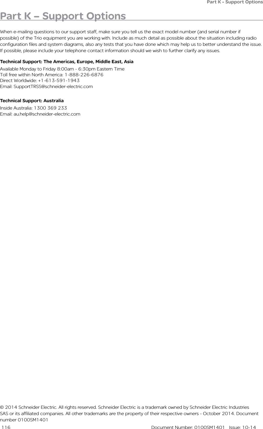  116  Document Number: 0100SM1401   Issue: 10-14Part K - Support OptionsPart K – Support OptionsWhen e-mailing questions to our support staff, make sure you tell us the exact model number (and serial number if possible) of the Trio equipment you are working with. Include as much detail as possible about the situation including radio configuration files and system diagrams, also any tests that you have done which may help us to better understand the issue. If possible, please include your telephone contact information should we wish to further clarify any issues.Technical Support: The Americas, Europe, Middle East, AsiaAvailable Monday to Friday 8:00am - 6:30pm Eastern Time Toll free within North America: 1-888-226-6876 Direct Worldwide: +1-613-591-1943 Email: SupportTRSS@schneider-electric.comTechnical Support: Australia Inside Australia: 1300 369 233Email: au.help@schneider-electric.com© 2014 Schneider Electric. All rights reserved. Schneider Electric is a trademark owned by Schneider Electric Industries SAS or its affiliated companies. All other trademarks are the property of their respective owners - October 2014. Document number 0100SM1401