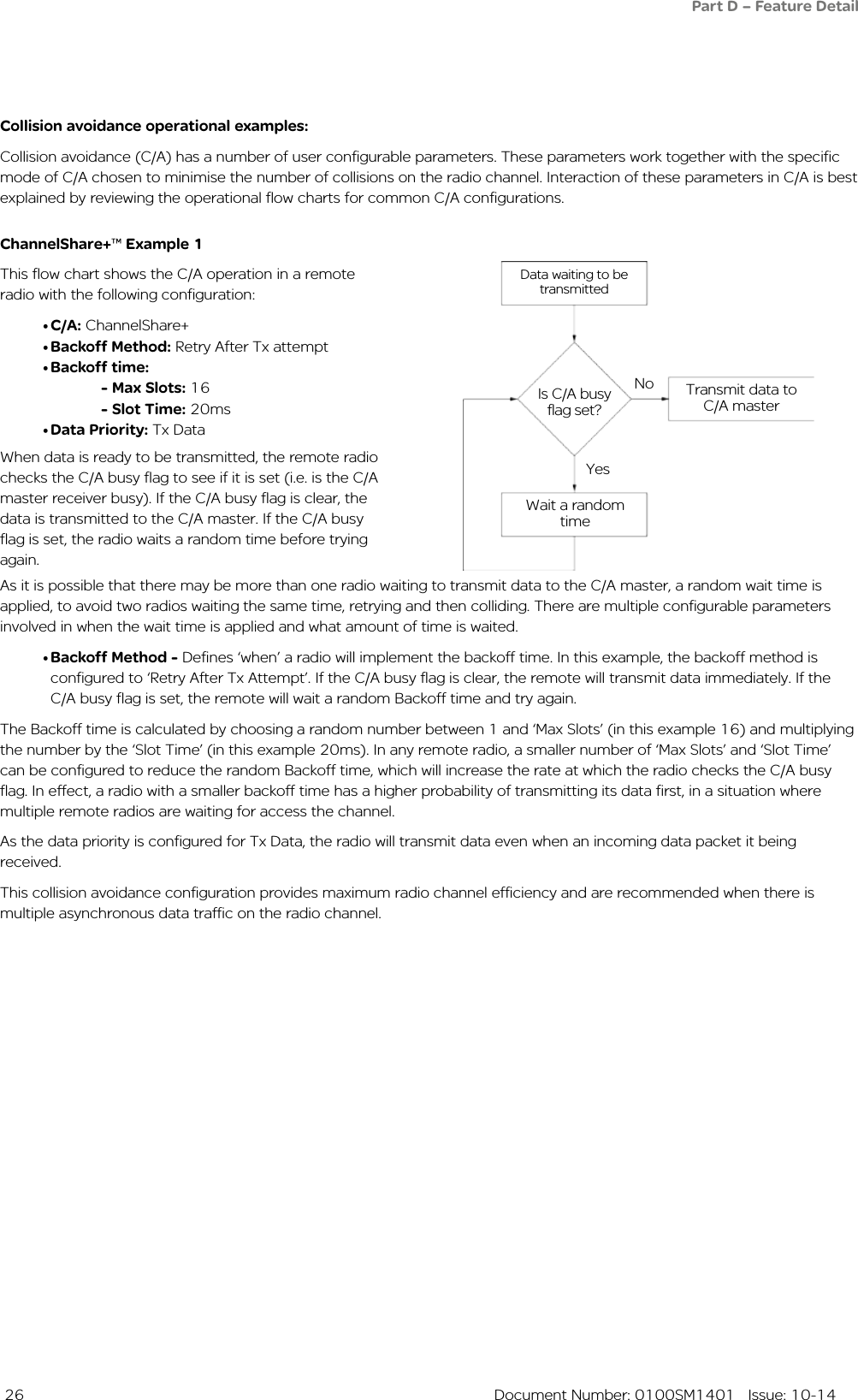  26  Document Number: 0100SM1401   Issue: 10-14Data waiting to be transmittedIs C/A busy flag set?No Transmit data to C/A masterYesWait a random timeCollision avoidance operational examples:Collision avoidance (C/A) has a number of user configurable parameters. These parameters work together with the specific mode of C/A chosen to minimise the number of collisions on the radio channel. Interaction of these parameters in C/A is best explained by reviewing the operational flow charts for common C/A configurations.ChannelShare+™ Example 1This flow chart shows the C/A operation in a remote radio with the following configuration:•C/A: ChannelShare+•Backoff Method: Retry After Tx attempt•Backoff time: - Max Slots: 16 - Slot Time: 20ms•Data Priority: Tx Data As it is possible that there may be more than one radio waiting to transmit data to the C/A master, a random wait time is applied, to avoid two radios waiting the same time, retrying and then colliding. There are multiple configurable parameters involved in when the wait time is applied and what amount of time is waited.•Backoff Method - Defines ‘when’ a radio will implement the backoff time. In this example, the backoff method is configured to ‘Retry After Tx Attempt’. If the C/A busy flag is clear, the remote will transmit data immediately. If the C/A busy flag is set, the remote will wait a random Backoff time and try again.The Backoff time is calculated by choosing a random number between 1 and ‘Max Slots’ (in this example 16) and multiplying the number by the ‘Slot Time’ (in this example 20ms). In any remote radio, a smaller number of ‘Max Slots’ and ‘Slot Time’ can be configured to reduce the random Backoff time, which will increase the rate at which the radio checks the C/A busy flag. In effect, a radio with a smaller backoff time has a higher probability of transmitting its data first, in a situation where multiple remote radios are waiting for access the channel. As the data priority is configured for Tx Data, the radio will transmit data even when an incoming data packet it being received. This collision avoidance configuration provides maximum radio channel efficiency and are recommended when there is multiple asynchronous data traffic on the radio channel.When data is ready to be transmitted, the remote radio checks the C/A busy flag to see if it is set (i.e. is the C/A master receiver busy). If the C/A busy flag is clear, the data is transmitted to the C/A master. If the C/A busy flag is set, the radio waits a random time before trying again. Part D – Feature Detail