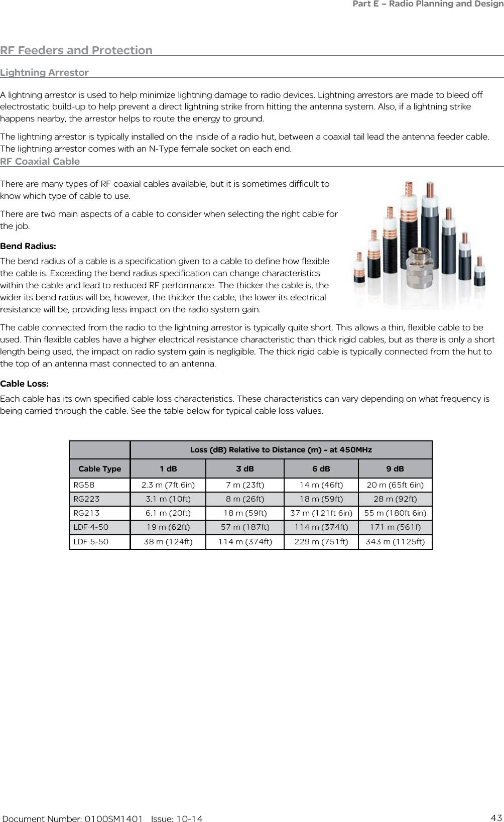 43   Document Number: 0100SM1401   Issue: 10-14RF Feeders and ProtectionLightning ArrestorA lightning arrestor is used to help minimize lightning damage to radio devices. Lightning arrestors are made to bleed off electrostatic build-up to help prevent a direct lightning strike from hitting the antenna system. Also, if a lightning strike happens nearby, the arrestor helps to route the energy to ground.The lightning arrestor is typically installed on the inside of a radio hut, between a coaxial tail lead the antenna feeder cable. The lightning arrestor comes with an N-Type female socket on each end. RF Coaxial CableThere are many types of RF coaxial cables available, but it is sometimes difficult to know which type of cable to use.There are two main aspects of a cable to consider when selecting the right cable for the job.Bend Radius: The bend radius of a cable is a specification given to a cable to define how flexible the cable is. Exceeding the bend radius specification can change characteristics within the cable and lead to reduced RF performance. The thicker the cable is, the wider its bend radius will be, however, the thicker the cable, the lower its electrical resistance will be, providing less impact on the radio system gain. The cable connected from the radio to the lightning arrestor is typically quite short. This allows a thin, flexible cable to be used. Thin flexible cables have a higher electrical resistance characteristic than thick rigid cables, but as there is only a short length being used, the impact on radio system gain is negligible. The thick rigid cable is typically connected from the hut to the top of an antenna mast connected to an antenna.Cable Loss:Each cable has its own specified cable loss characteristics. These characteristics can vary depending on what frequency is being carried through the cable. See the table below for typical cable loss values.Loss (dB) Relative to Distance (m) - at 450MHzCable Type 1 dB 3 dB 6 dB 9 dBRG58 2.3 m (7ft 6in) 7 m (23ft) 14 m (46ft) 20 m (65ft 6in)RG223 3.1 m (10ft) 8 m (26ft) 18 m (59ft) 28 m (92ft)RG213 6.1 m (20ft) 18 m (59ft) 37 m (121ft 6in) 55 m (180ft 6in)LDF 4-50 19 m (62ft) 57 m (187ft) 114 m (374ft) 171 m (561f)LDF 5-50 38 m (124ft) 114 m (374ft) 229 m (751ft) 343 m (1125ft)Part E – Radio Planning and Design