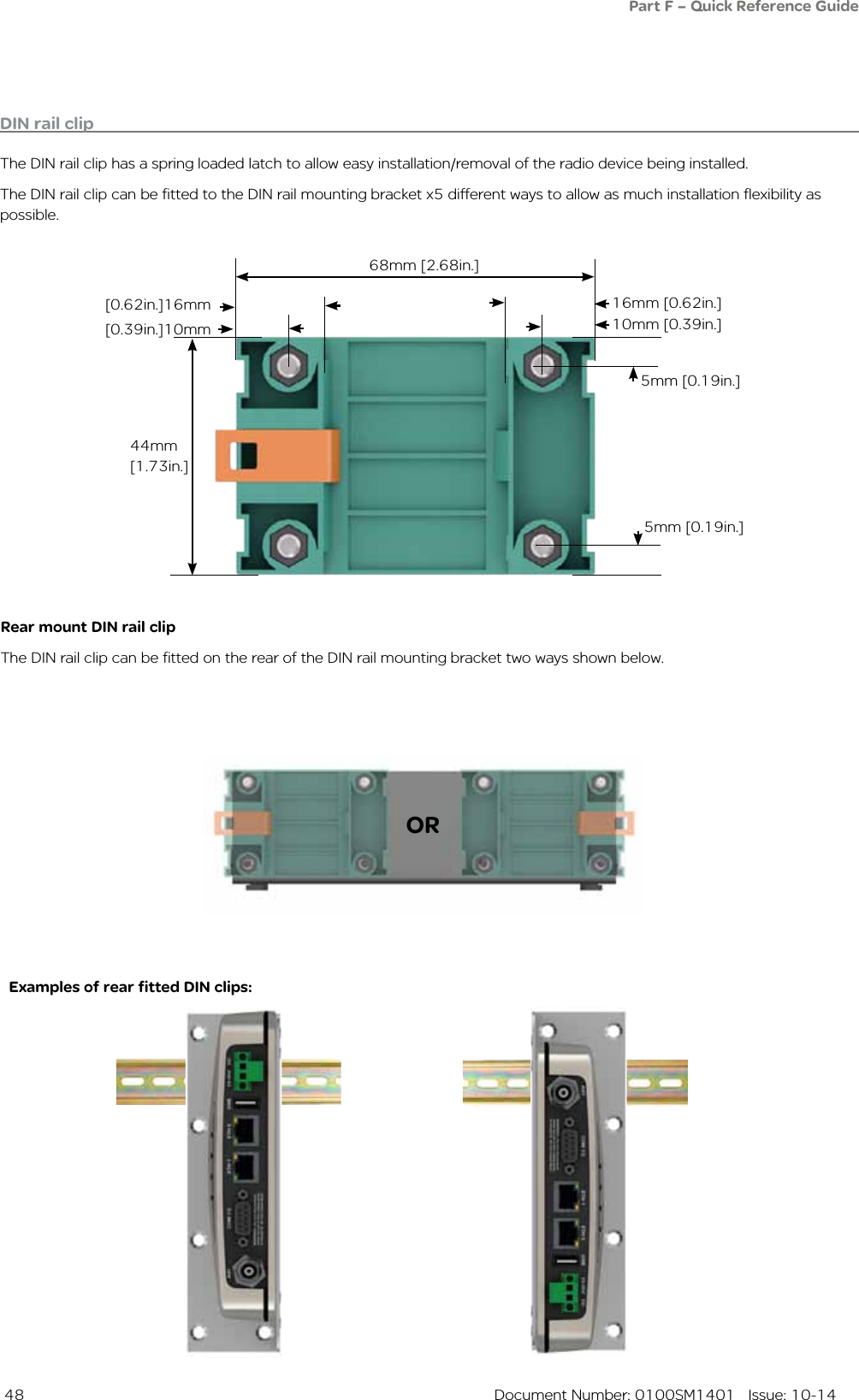  48  Document Number: 0100SM1401   Issue: 10-14DIN rail clipThe DIN rail clip has a spring loaded latch to allow easy installation/removal of the radio device being installed.The DIN rail clip can be fitted to the DIN rail mounting bracket x5 different ways to allow as much installation flexibility as possible.Rear mount DIN rail clipThe DIN rail clip can be fitted on the rear of the DIN rail mounting bracket two ways shown below.Examples of rear fitted DIN clips:OR68mm [2.68in.]16mm [0.62in.][0.62in.]16mm10mm [0.39in.]5mm [0.19in.]5mm [0.19in.]44mm [1.73in.][0.39in.]10mmPart F – Quick Reference Guide 