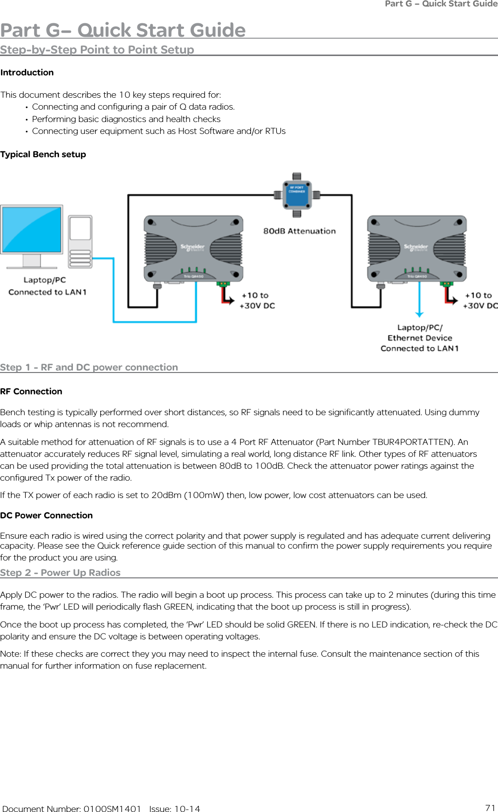 71   Document Number: 0100SM1401   Issue: 10-14Part G– Quick Start GuidePart G – Quick Start GuideStep-by-Step Point to Point SetupIntroductionThis document describes the 10 key steps required for:• Connecting and configuring a pair of Q data radios. • Performing basic diagnostics and health checks• Connecting user equipment such as Host Software and/or RTUsTypical Bench setupStep 1 - RF and DC power connectionRF ConnectionBench testing is typically performed over short distances, so RF signals need to be significantly attenuated. Using dummy loads or whip antennas is not recommend. A suitable method for attenuation of RF signals is to use a 4 Port RF Attenuator (Part Number TBUR4PORTATTEN). An attenuator accurately reduces RF signal level, simulating a real world, long distance RF link. Other types of RF attenuators can be used providing the total attenuation is between 80dB to 100dB. Check the attenuator power ratings against the configured Tx power of the radio.If the TX power of each radio is set to 20dBm (100mW) then, low power, low cost attenuators can be used.DC Power ConnectionEnsure each radio is wired using the correct polarity and that power supply is regulated and has adequate current delivering capacity. Please see the Quick reference guide section of this manual to confirm the power supply requirements you require for the product you are using.Step 2 - Power Up RadiosApply DC power to the radios. The radio will begin a boot up process. This process can take up to 2 minutes (during this time frame, the ‘Pwr’ LED will periodically flash GREEN, indicating that the boot up process is still in progress). Once the boot up process has completed, the ‘Pwr’ LED should be solid GREEN. If there is no LED indication, re-check the DC polarity and ensure the DC voltage is between operating voltages. Note: If these checks are correct they you may need to inspect the internal fuse. Consult the maintenance section of this manual for further information on fuse replacement.