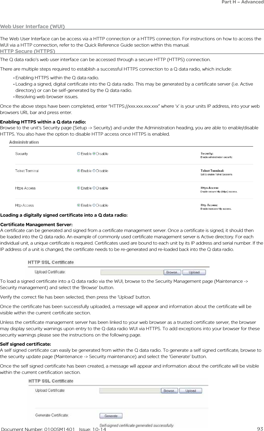 93   Document Number: 0100SM1401   Issue: 10-14HTTP Secure (HTTPS)The Q data radio’s web user interface can be accessed through a secure HTTP (HTTPS) connection.There are multiple steps required to establish a successful HTTPS connection to a Q data radio, which include:•Enabling HTTPS within the Q data radio.•Loading a signed, digital certificate into the Q data radio. This may be generated by a certificate server (i.e. Active directory) or can be self-generated by the Q data radio.•Resolving web browser issues.Once the above steps have been completed, enter “HTTPS://xxx.xxx.xxx.xxx” where ‘x’ is your units IP address, into your web browsers URL bar and press enter.Enabling HTTPS within a Q data radio:Browse to the unit’s Security page (Setup -&gt; Security) and under the Administration heading, you are able to enable/disable HTTPS. You also have the option to disable HTTP access once HTTPS is enabled.Loading a digitally signed certificate into a Q data radio:Certificate Management Server:A certificate can be generated and signed from a certificate management server. Once a certificate is signed, it should then be loaded into the Q data radio. An example of commonly used certificate management server is Active directory. For each individual unit, a unique certificate is required. Certificates used are bound to each unit by its IP address and serial number. If the IP address of a unit is changed, the certificate needs to be re-generated and re-loaded back into the Q data radio.To load a signed certificate into a Q data radio via the WUI, browse to the Security Management page (Maintenance -&gt; Security management) and select the ‘Browse’ button.Verify the correct file has been selected, then press the ‘Upload’ button.Once the certificate has been successfully uploaded, a message will appear and information about the certificate will be visible within the current certificate section.Unless the certificate management server has been linked to your web browser as a trusted certificate server, the browser may display security warnings upon entry to the Q data radio WUI via HTTPS. To add exceptions into your browser for these security warnings please see the instructions on the following page.Self signed certificate:A self signed certificate can easily be generated from within the Q data radio. To generate a self signed certificate, browse to the security update page (Maintenance -&gt; Security maintenance) and select the ‘Generate’ button.Once the self signed certificate has been created, a message will appear and information about the certificate will be visible within the current certification section.Web User Interface (WUI)The Web User Interface can be access via a HTTP connection or a HTTPS connection. For instructions on how to access the WUI via a HTTP connection, refer to the Quick Reference Guide section within this manual.Part H – Advanced