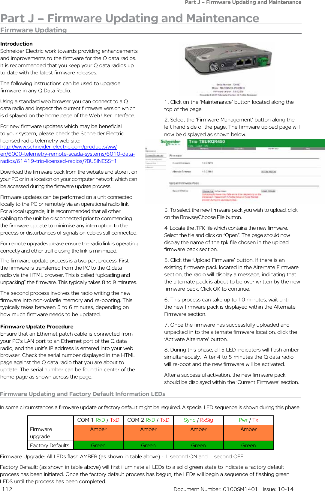  112  Document Number: 0100SM1401   Issue: 10-14Part J – Firmware Updating and MaintenanceFirmware Updating and Factory Default Information LEDsIn some circumstances a firmware update or factory default might be required. A special LED sequence is shown during this phase.COM 1 RxD / TxD COM 2 RxD / TxD Sync / RxSig Pwr / TxFirmware upgradeAmber Amber Amber AmberFactory Defaults Green Green Green GreenFirmware Upgrade: All LEDs flash AMBER (as shown in table above) - 1 second ON and 1 second OFFFactory Default: (as shown in table above) will first illuminate all LEDs to a solid green state to indicate a factory default process has been initiated. Once the factory default process has begun, the LEDs will begin a sequence of flashing green LEDS until the process has been completed.Firmware Updating1. Click on the ‘Maintenance’ button located along the top of the page. 2. Select the ‘Firmware Management’ button along the left hand side of the page. The firmware upload page will now be displayed as shown below. 3. To select the new firmware pack you wish to upload, click on the Browse/Choose File button.4. Locate the .TPK file which contains the new firmware. Select the file and click on “Open”. The page should now display the name of the tpk file chosen in the upload firmware pack section.5. Click the ‘Upload Firmware’ button. If there is an existing firmware pack located in the Alternate Firmware section, the radio will display a message, indicating that the alternate pack is about to be over written by the new firmware pack. Click OK to continue.6. This process can take up to 10 minutes, wait until the new firmware pack is displayed within the Alternate Firmware section.7. Once the firmware has successfully uploaded and unpacked in to the alternate firmware location, click the ‘Activate Alternate’ button.8. During this phase, all 5 LED indicators will flash amber simultaneously.  After 4 to 5 minutes the Q data radio will re-boot and the new firmware will be activated.After a successful activation, the new firmware pack should be displayed within the ‘Current Firmware’ section.IntroductionSchneider Electric work towards providing enhancements and improvements to the firmware for the Q data radios. It is recommended that you keep your Q data radios up to date with the latest firmware releases. The following instructions can be used to upgrade firmware in any Q Data Radio.Using a standard web browser you can connect to a Q data radio and inspect the current firmware version which is displayed on the home page of the Web User Interface. For new firmware updates which may be beneficial to your system, please check the Schneider Electric licensed radio telemetry web site: Part J – Firmware Updating and MaintenanceDownload the firmware pack from the website and store it on your PC or in a location on your computer network which can be accessed during the firmware update process.  Firmware updates can be performed on a unit connected locally to the PC or remotely via an operational radio link. For a local upgrade, it is recommended that all other cabling to the unit be disconnected prior to commencing the firmware update to minimise any interruption to the process or disturbances of signals on cables still connected. For remote upgrades please ensure the radio link is operating correctly and other traffic using the link is minimized.The firmware update process is a two part process. First, the firmware is transferred from the PC to the Q data radio via the HTML browser. This is called “uploading and unpacking” the firmware. This typically takes 8 to 9 minutes.The second process involves the radio writing the new firmware into non-volatile memory and re-booting. This typically takes between 5 to 6 minutes, depending on how much firmware needs to be updated. Firmware Update ProcedureEnsure that an Ethernet patch cable is connected from your PC’s LAN port to an Ethernet port of the Q data radio, and the unit’s IP address is entered into your web browser. Check the serial number displayed in the HTML page against the Q data radio that you are about to update. The serial number can be found in center of the home page as shown across the page.http://www.schneider-electric.com/products/ww/en/6000-telemetry-remote-scada-systems/6010-data-radios/61419-trio-licensed-radios/?BUSINESS=1