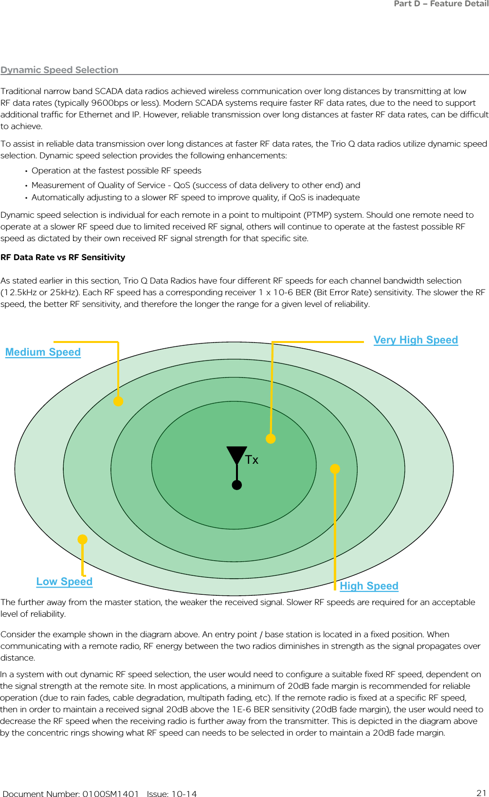21   Document Number: 0100SM1401   Issue: 10-14Dynamic Speed SelectionTraditional narrow band SCADA data radios achieved wireless communication over long distances by transmitting at low RF data rates (typically 9600bps or less). Modern SCADA systems require faster RF data rates, due to the need to support additional traffic for Ethernet and IP. However, reliable transmission over long distances at faster RF data rates, can be difficult to achieve. To assist in reliable data transmission over long distances at faster RF data rates, the Trio Q data radios utilize dynamic speed selection. Dynamic speed selection provides the following enhancements:• Operation at the fastest possible RF speeds• Measurement of Quality of Service - QoS (success of data delivery to other end) and• Automatically adjusting to a slower RF speed to improve quality, if QoS is inadequateDynamic speed selection is individual for each remote in a point to multipoint (PTMP) system. Should one remote need to operate at a slower RF speed due to limited received RF signal, others will continue to operate at the fastest possible RF speed as dictated by their own received RF signal strength for that specific site.RF Data Rate vs RF SensitivityAs stated earlier in this section, Trio Q Data Radios have four different RF speeds for each channel bandwidth selection (12.5kHz or 25kHz). Each RF speed has a corresponding receiver 1 x 10-6 BER (Bit Error Rate) sensitivity. The slower the RF speed, the better RF sensitivity, and therefore the longer the range for a given level of reliability. Very High Speed  High SpeedMedium SpeedLow SpeedDynamic Speed Selection ExampleThe further away from the master station, the weaker the received signal.Slower RF speeds are required for an acceptable level of reliabilityTxThe further away from the master station, the weaker the received signal. Slower RF speeds are required for an acceptable level of reliability.Consider the example shown in the diagram above. An entry point / base station is located in a fixed position. When communicating with a remote radio, RF energy between the two radios diminishes in strength as the signal propagates over distance. Part D – Feature DetailIn a system with out dynamic RF speed selection, the user would need to configure a suitable fixed RF speed, dependent on the signal strength at the remote site. In most applications, a minimum of 20dB fade margin is recommended for reliable operation (due to rain fades, cable degradation, multipath fading, etc). If the remote radio is fixed at a specific RF speed, then in order to maintain a received signal 20dB above the 1E-6 BER sensitivity (20dB fade margin), the user would need to decrease the RF speed when the receiving radio is further away from the transmitter. This is depicted in the diagram above by the concentric rings showing what RF speed can needs to be selected in order to maintain a 20dB fade margin. 