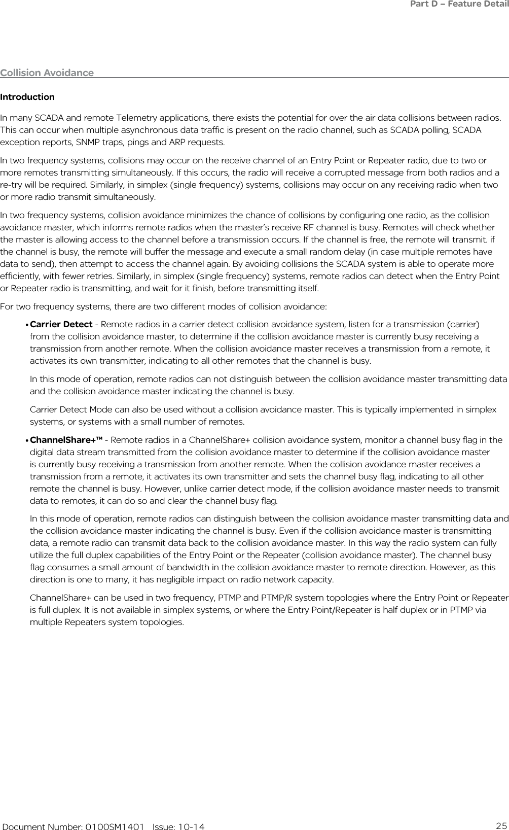 25   Document Number: 0100SM1401   Issue: 10-14IntroductionIn many SCADA and remote Telemetry applications, there exists the potential for over the air data collisions between radios. This can occur when multiple asynchronous data traffic is present on the radio channel, such as SCADA polling, SCADA exception reports, SNMP traps, pings and ARP requests. In two frequency systems, collisions may occur on the receive channel of an Entry Point or Repeater radio, due to two or more remotes transmitting simultaneously. If this occurs, the radio will receive a corrupted message from both radios and a re-try will be required. Similarly, in simplex (single frequency) systems, collisions may occur on any receiving radio when two or more radio transmit simultaneously. In two frequency systems, collision avoidance minimizes the chance of collisions by configuring one radio, as the collision avoidance master, which informs remote radios when the master’s receive RF channel is busy. Remotes will check whether the master is allowing access to the channel before a transmission occurs. If the channel is free, the remote will transmit. if the channel is busy, the remote will buffer the message and execute a small random delay (in case multiple remotes have data to send), then attempt to access the channel again. By avoiding collisions the SCADA system is able to operate more efficiently, with fewer retries. Similarly, in simplex (single frequency) systems, remote radios can detect when the Entry Point or Repeater radio is transmitting, and wait for it finish, before transmitting itself.For two frequency systems, there are two different modes of collision avoidance:•Carrier Detect - Remote radios in a carrier detect collision avoidance system, listen for a transmission (carrier)from the collision avoidance master, to determine if the collision avoidance master is currently busy receiving a transmission from another remote. When the collision avoidance master receives a transmission from a remote, it activates its own transmitter, indicating to all other remotes that the channel is busy. In this mode of operation, remote radios can not distinguish between the collision avoidance master transmitting data and the collision avoidance master indicating the channel is busy. Carrier Detect Mode can also be used without a collision avoidance master. This is typically implemented in simplex systems, or systems with a small number of remotes.•ChannelShare+™ - Remote radios in a ChannelShare+ collision avoidance system, monitor a channel busy flag in the digital data stream transmitted from the collision avoidance master to determine if the collision avoidance master is currently busy receiving a transmission from another remote. When the collision avoidance master receives a transmission from a remote, it activates its own transmitter and sets the channel busy flag, indicating to all other remote the channel is busy. However, unlike carrier detect mode, if the collision avoidance master needs to transmit data to remotes, it can do so and clear the channel busy flag. In this mode of operation, remote radios can distinguish between the collision avoidance master transmitting data and the collision avoidance master indicating the channel is busy. Even if the collision avoidance master is transmitting data, a remote radio can transmit data back to the collision avoidance master. In this way the radio system can fully utilize the full duplex capabilities of the Entry Point or the Repeater (collision avoidance master). The channel busy flag consumes a small amount of bandwidth in the collision avoidance master to remote direction. However, as this direction is one to many, it has negligible impact on radio network capacity.ChannelShare+ can be used in two frequency, PTMP and PTMP/R system topologies where the Entry Point or Repeater is full duplex. It is not available in simplex systems, or where the Entry Point/Repeater is half duplex or in PTMP via multiple Repeaters system topologies.Collision Avoidance Part D – Feature Detail